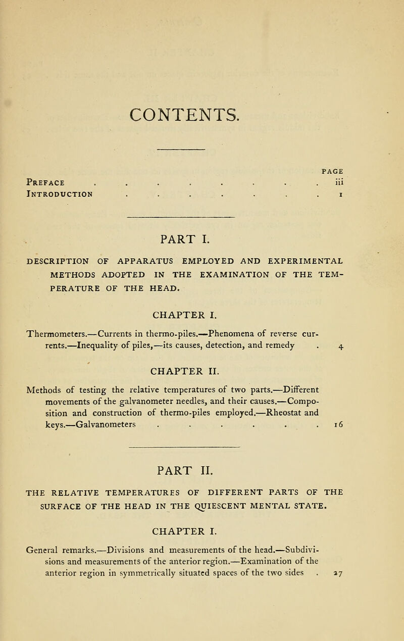 CONTENTS. PAGE Preface . . . . . . . . Hi Introduction ....... i PART I. DESCRIPTION OF APPARATUS EMPLOYED AND EXPERIMENTAL METHODS ADOPTED IN THE EXAMINATION OF THE TEM- PERATURE OF THE HEAD. CHAPTER I. Thermometers.—Currents in thermo-piles.—Phenomena of reverse cur- rents.—Inequality of piles,—its causes, detection, and remedy . 4 CHAPTER II. Methods of testing the relative temperatures of two parts.—Different movements of the galvanometer needles, and their causes.—Compo- sition and construction of thermo-piles employed.—Rheostat and keys.—Galvanometers . . . . .16 PART II. THE RELATIVE TEMPERATURES OF DIFFERENT PARTS OF THE SURFACE OF THE HEAD IN THE QUIESCENT MENTAL STATE. CHAPTER I. General remarks.—Divisions and measurements of the head.—Subdivi- sions and measurements of the anterior region.—Examination of the anterior region in symmetrically situated spaces of the two sides . 27