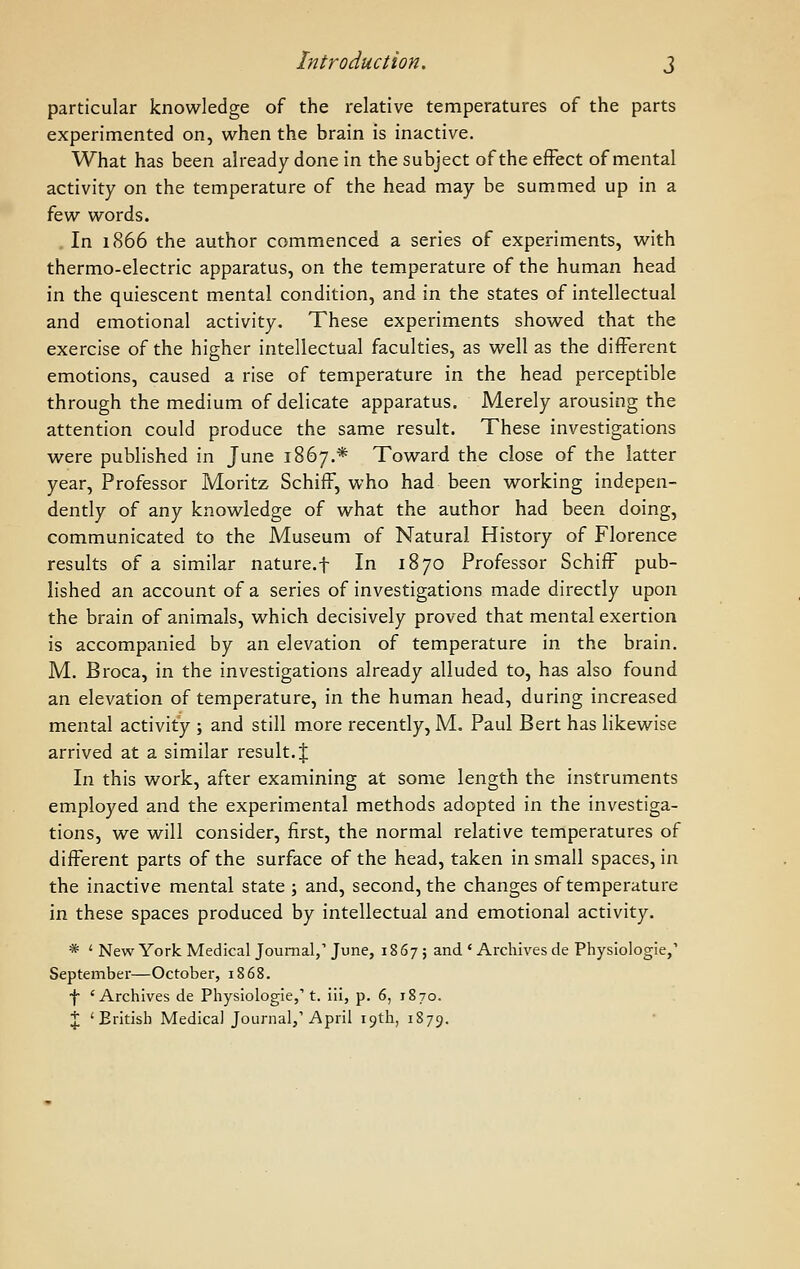 Introduction. j particular knowledge of the relative temperatures of the parts experimented on, when the brain is inactive. What has been already done in the subject of the effect of mental activity on the temperature of the head may be summed up in a kw words. . In 1866 the author commenced a series of experiments, with thermo-electric apparatus, on the temperature of the human head in the quiescent mental condition, and in the states of intellectual and emotional activity. These experiments showed that the exercise of the higher intellectual faculties, as well as the different emotions, caused a rise of temperature in the head perceptible through the medium of delicate apparatus. Merely arousing the attention could produce the same result. These investigations were published in June 1867.* Toward the close of the latter year, Professor Moritz SchifF, who had been working indepen- dently of any knowledge of what the author had been doing, communicated to the Museum of Natural History of Florence results of a similar nature.f In 18 70 Professor SchifF pub- lished an account of a series of investigations made directly upon the brain of animals, which decisively proved that mental exertion is accompanied by an elevation of temperature in the brain. M. Broca, in the investigations already alluded to, has also found an elevation of temperature, in the human head, during increased mental activity ; and still more recently, M. Paul Bert has likewise arrived at a similar result.! In this work, after examining at some length the instruments employed and the experimental methods adopted in the investiga- tions, we will consider, first, the normal relative temperatures of different parts of the surface of the head, taken in small spaces, in the inactive mental state ; and, second, the changes of temperature in these spaces produced by intellectual and emotional activity. * ' New York Medical Journal,'June, 1867; and ' Archives de Physiologie,' September—October, 1868. f 'Archives de Physiologie,' t. iii, p. 6, 1870.