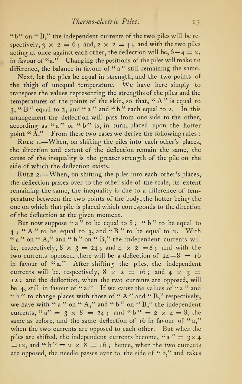 b on  B, the independent currents of the two piles will be re- spectively, 3x2 = 6; and, 2 X 2=4; and with the two piles acting at once against each other, the deflection will be, 6 —4 — 2, in favour of a. Changing the positions of the piles will make no difference, the balance in favour of  a  still remaining the same. Next, let the piles be equal in strength, and the two points of the thigh of unequal temperature. We have here simply to transpose the values representing the strengths of the piles and the temperatures of the points of the skin, so that,  A  is equal to 3,  B  equal to 2, and  a  and  b  each equal to 2. In this arrangement the deflection will pass from one side to the other, according as '' a  or  b is, in turn, placed upon the hotter point  A.' From these two cases we derive the following rules : Rule t.—When, on shifting the piles into each other's places, the direction and extent of the deflection remain the same, the cause of the inequality is the greater strength of the pile on the side of which the deflection exists. Rule 2.—When, on shifting the piles into each other's places, the deflection passes over to the other side of the scale, its extent remaining the same, the inequality is due to a difference of tem- perature between the two points of the body, the hotter being the one on which that pile is placed which corresponds to the direction of the deflection at the given moment. But now suppose  a  to be equal to 8 ; '^ b  to be equal to 4 ;  A  to be equal to 3, and  B  to be equal to 2. With  a  on  A, and  b  on  B, the independent currents will be, respectively, 8 x 3 = 24 ; and 4x2=8; and with the two currents opposed, there will be a deflection of 24 — 8 =16 in favour of  a. After shifting the piles, the independent currents will be, respectively, 8 x 2 =; 16; and 4x3 = 12 ; and the deflection, when the two currents are opposed, will be 4, still in favour of  a. If we cause the values of  a  and  b  to change places with those of  A  and  B, respectively, we have with  a  on  A, and  b  on  B, the independent currents,  a = 3 x 8 = 24 ; and  b = 2 x 4 = 8, the same as before, and the same deflection of 16 in favour of a, when the two currents are opposed to each other. But when the piles are shifted, the independent currents become, a  = 3x4 ■=■12, and b'' = 2 x 8= 16; hence, when the two currents are opposed, the needle passes over to the side of  b, and takes