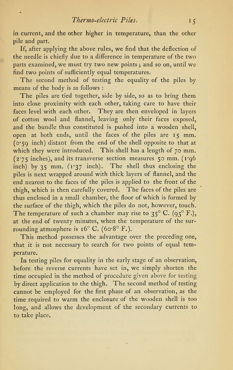 in current, and the other higher in temperature, than the other pile and part. If, after applying the above rules, we find that the deflection of the needle is chiefly due to a difference in temperature of the two parts examined, we must try two new points ; and so on^ until we find two points of sufficiently equal temperatures. The second method of testing the equality of the piles by means of the body is as follows : The piles are tied together, side by side, so as to bring them into close proximity with each other, taking care to have their faces level with each other. They are then enveloped in layers of cotton wool and flannel, leaving only their faces exposed, and the bundle thus constituted is pushed into a wooden shell, open at both ends, until the faces of the piles are 15 mm. (o*59 inch) distant from the end of the shell opposite to that at which they were introduced. This shell has a length of 70 mm. (275 inches), and its transverse section measures 50 mm. (i'96 inch) by 35 mm. (i'37 inch). The shell thus enclosing the piles is next wrapped around with thick layers of flannel, and the end nearest to the faces of the piles is applied to the front of the thigh, which is then carefully covered. The faces of the piles are thus enclosed in a small chamber, the floor of which is formed by the surface of the thigh, which the piles do not, however, touch. The temperature of such a chamber may rise to 35° C. (95° F.), at the end of twenty minutes, when the temperature of the sur- rounding atmosphere is 16° C. (6o-8° F.). This method possesses the advantage over the preceding one, that it is not necessary to search for two points of equal tem- perature. In testing piles for equality in the early stage of an observation, before the reverse currents have set in, we simply shorten the time occupied in the method of procedure given above for testing by direct application to the thigh. The second method of testing cannot be employed for the first phase of an observation, as the time required to warm the enclosure of the wooden shell is too long, and allows the development of the secondary currents to to take place.