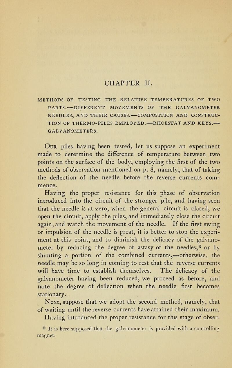 CHAPTER II. METHODS OF TESTING THE RELATIVE TEMPERATURES OF TWO PARTS. DIFFERENT MOVEMENTS OF THE GALVANOMETER NEEDLES, AND THEIR CAUSES.—COMPOSITION AND CONSTRUC- TION OF THERMO-PILES EMPLOYED.—RHOESTAT AND KEYS.— GALVANOMETERS. Our piles having been tested, let us suppose an experiment made to determine the difference of temperature between two points on the surface of the body, employing the first of the two methods of observation mentioned on p. 8, namely, that of taking the deflection of the needle before the reverse currents com- mence. Having the proper resistance for this phase of observation introduced into the circuit of the stronger pile, and having seen that the needle is at zero, when the general circuit is closed, we open the circuit, apply the piles, and immediately close the circuit again, and watch the movement of the needle. If the first swing or impulsion of the needle is great, it is better to stop the experi- ment at this point, and to diminish the delicacy of the galvano- meter by reducing the degree of astasy of the needles,* or by shunting a portion of the combined currents,—otherwise, the needle may be so long in coming to rest that the reverse currents will have time to establish themselves. The delicacy of the galvanometer having been reduced, we proceed as before, and note the degree of deflection when the needle first becomes stationary. Next, suppose that we adopt the second method, namely, that of waiting until the reverse currents have attained their maximum. Having introduced the proper resistance for this stage of obser- * It is here supposed that the galvanometer is provided with a controlling magnet.