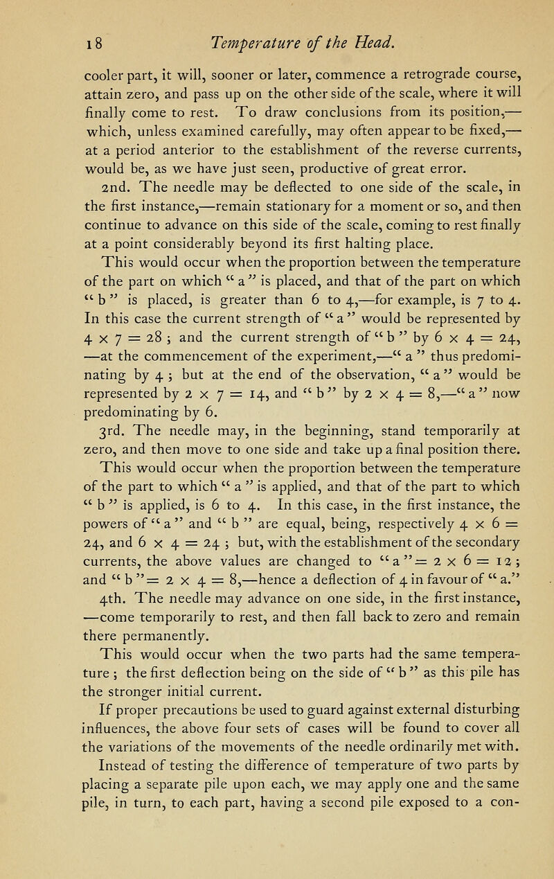 cooler part, it will, sooner or later, commence a retrograde course, attain zero, and pass up on the other side of the scale, where it will finally come to rest. To draw conclusions from its position,— which, unless examined carefully, may often appear to be fixed,— at a period anterior to the establishment of the reverse currents, would be, as we have just seen, productive of great error. 2nd. The needle may be deflected to one side of the scale, in the first instance,—remain stationary for a moment or so, and then continue to advance on this side of the scale, coming to rest finally at a point considerably beyond its first halting place. This would occur when the proportion between the temperature of the part on which  a  is placed, and that of the part on which  b  is placed, is greater than 6 to 4,—for example, is 7 to 4. In this case the current strength of  a  would be represented by 4 X 7 = 28 ; and the current strength of  b  by 6 x 4 = 24, —at the commencement of the experiment,— a  thus predomi- nating by 4 ; but at the end of the observation,  a '^ would be represented by 2 x 7 = 14, and  b^' by 2 x 4 = 8,—a now predominating by 6. 3rd. The needle may, in the beginning, stand temporarily at zero, and then move to one side and take up a final position there. This would occur when the proportion between the temperature of the part to which  a  is applied, and that of the part to which  b  is applied, is 6 to 4. In this case, in the first instance, the powers of  a  and  b  are equal, being, respectively 4x6 = 24, and 6 x 4 = 24 ; but, with the establishment of the secondary currents, the above values are changed to a-= 2 x 6 = 12; and  b  = 2 x 4 = 8,—hence a deflection of 4 in favour of  a. 4th. The needle may advance on one side, in the first instance, —come temporarily to rest, and then fall back to zero and remain there permanently. This would occur when the two parts had the same tempera- ture ; the first deflection being on the side of  b  as this pile has the stronger initial current. If proper precautions be used to guard against external disturbing influences, the above four sets of cases will be found to cover all the variations of the movements of the needle ordinarily met with. Instead of testing the difference of temperature of two parts by placing a separate pile upon each, we may apply one and the same pile, in turn, to each part, having a second pile exposed to a con-