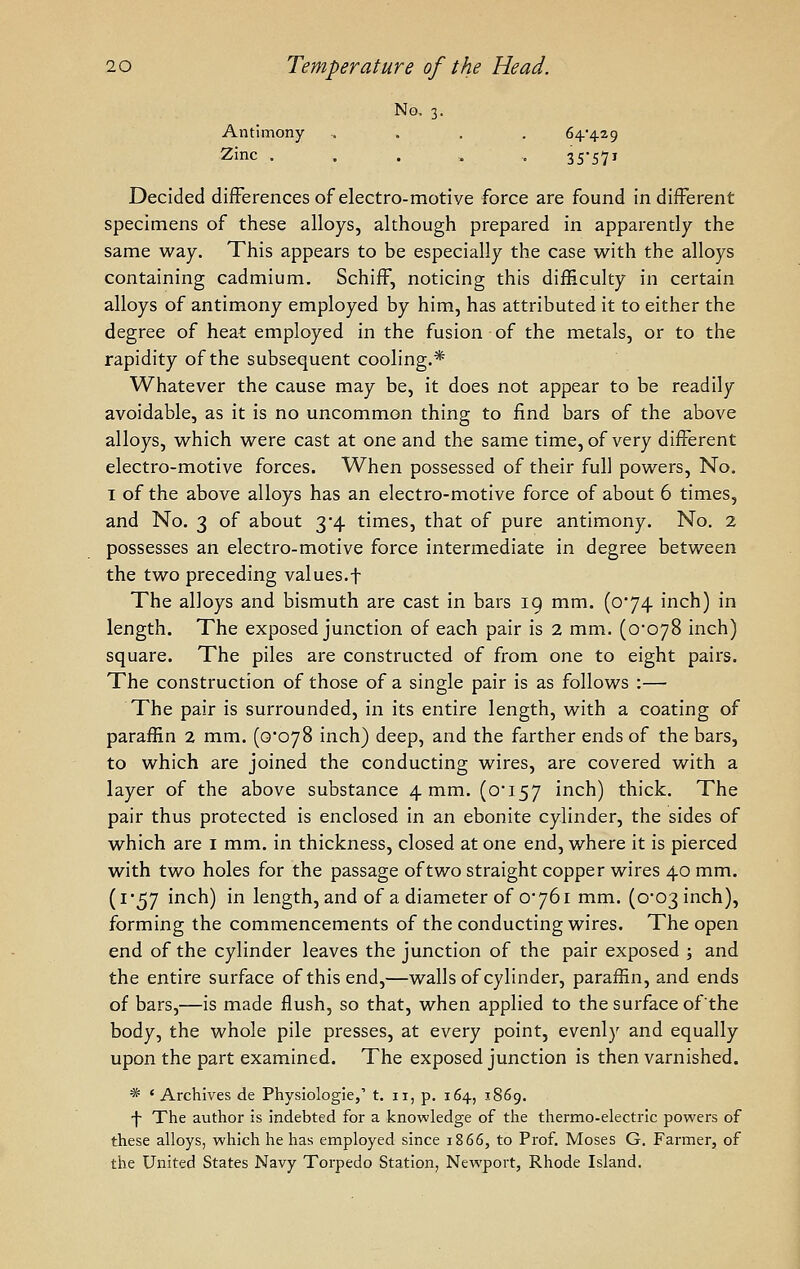 No, 3. Antimony .... 64*429 Zinc . . . , , 3S57i Decided differences of electro-motive force are found in diiferent specimens of these alloys, although prepared in apparently the same way. This appears to be especially the case with the alloys containing cadmium. SchifF, noticing this difficulty in certain alloys of antimony employed by him, has attributed it to either the degree of heat employed in the fusion of the metals, or to the rapidity of the subsequent cooling.* Whatever the cause may be, it does not appear to be readily avoidable, as it is no uncommon thing to find bars of the above alloys, which were cast at one and the same time, of very different electro-motive forces. When possessed of their full powers. No, I of the above alloys has an electro-motive force of about 6 times, and No. 3 of about 3*4 times, that of pure antimony. No. 2 possesses an electro-motive force intermediate in degree between the two preceding values.f The alloys and bismuth are cast in bars 19 mm. (o'74 inch) in length. The exposed junction of each pair is 2 mm. (o'oyS inch) square. The piles are constructed of from one to eight pairs. The construction of those of a single pair is as follows :— The pair is surrounded, in its entire length, with a coating of paraffin 2 mm. (0*078 inch) deep, and the farther ends of the bars, to which are joined the conducting wires, are covered with a layer of the above substance 4 mm. (oi57 inch) thick. The pair thus protected is enclosed in an ebonite cylinder, the sides of which are i mm. in thickness, closed at one end, where it is pierced with two holes for the passage of two straight copper wires 40 mm. (i57 inch) in length, and of a diameter of 0*761 mm. (0*03 inch), forming the commencements of the conducting wires. The open end of the cylinder leaves the junction of the pair exposed 5 and the entire surface of this end,—walls of cylinder, paraffin, and ends of bars,—is made flush, so that, when applied to the surface of the body, the whole pile presses, at every point, evenly and equally upon the part examined. The exposed junction is then varnished. * ' Archives de Physiologie,' t. 11, p. 164, 1869. \ The author is indebted for a knowledge of the thermo-electric powers of these alloys, which he has employed since 1866, to Prof. Moses G. Farmer, of the United States Navy Torpedo Station, Newport, Rhode Island.