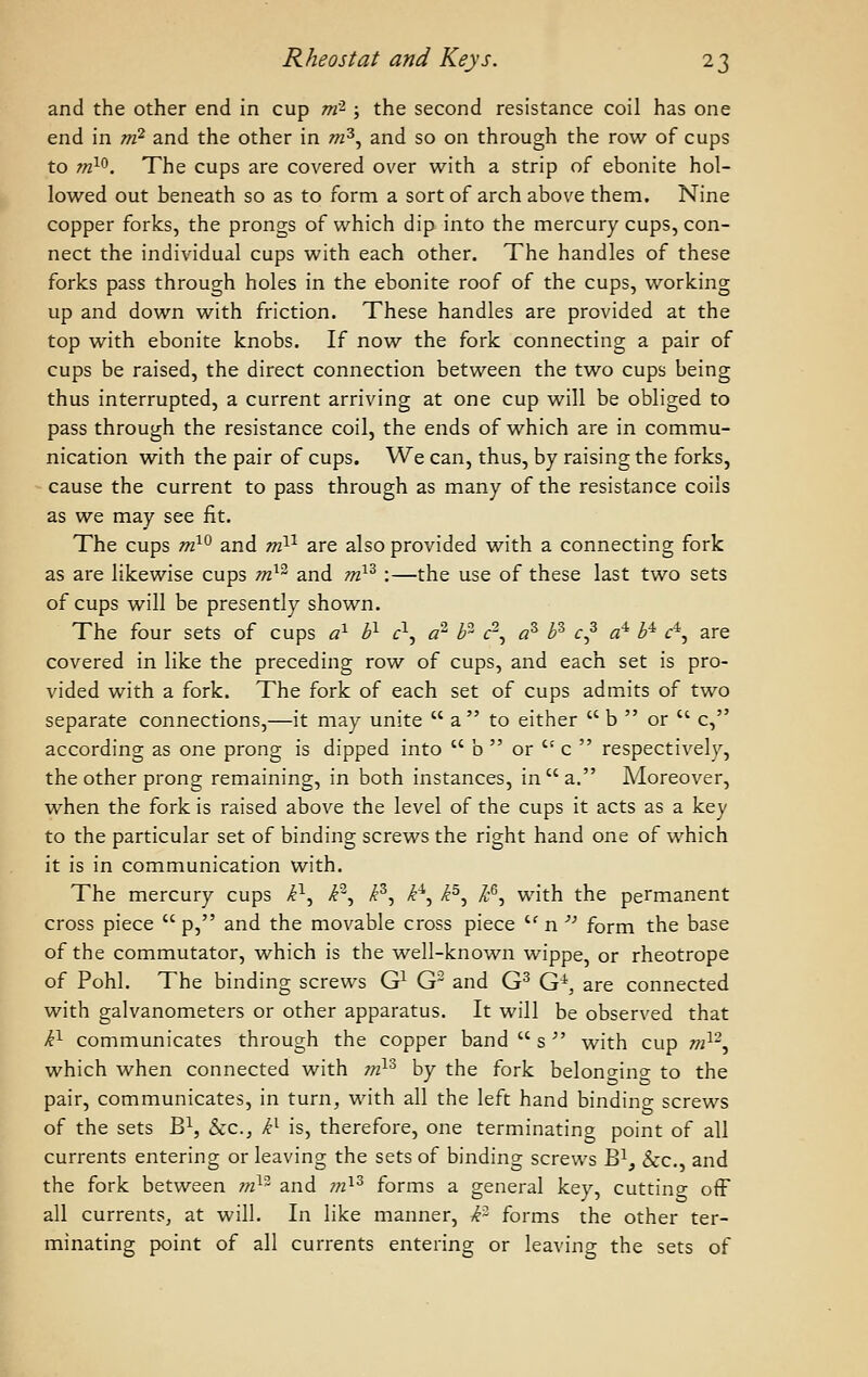 and the other end in cup m- ; the second resistance coil has one end in rri^ and the other in w^, and so on through the row of cups to ttO-^. The cups are covered over with a strip of ebonite hol- lowed out beneath so as to form a sort of arch above them. Nine copper forks, the prongs of which dip into the mercury cups, con- nect the individual cups with each other. The handles of these forks pass through holes in the ebonite roof of the cups, working up and down with friction. These handles are provided at the top with ebonite knobs. If now the fork connecting a pair of cups be raised, the direct connection between the two cups being thus interrupted, a current arriving at one cup will be obliged to pass through the resistance coil, the ends of which are in commu- nication with the pair of cups. We can, thus, by raising the forks, - cause the current to pass through as many of the resistance coils as we may see fit. The cups m^^ and tti^^ are also provided with a connecting fork as are likewise cups m}^ and m}^ :—the use of these last two sets of cups will be presently shown. The four sets of cups a^ b^ c^^ a^ b^ c^, a^ b^ c^ a'^ b^ f*, are covered in like the preceding row of cups, and each set is pro- vided with a fork. The fork of each set of cups admits of two separate connections,—it may unite  a to either  b  or  c, according as one prong is dipped into  b  or  c  respectively, the other prong remaining, in both instances, in a. Moreover, when the fork is raised above the level of the cups it acts as a key to the particular set of binding screws the right hand one of which it is in communication with. The mercury cups P-^ P, P, P^ P, k^, with the permanent cross piece  p, and the movable cross piece '^ n '' form the base of the commutator, which is the well-known wippe, or rheotrope of Pohl. The binding screws G^ G~ and G^ G^, are connected with galvanometers or other apparatus. It will be observed that P communicates through the copper band  s  with cup m^-, which when connected with m^'^ by the fork belono-ino- to the pair, communicates, in turn, with all the left hand bindino- screws of the sets B^, Sec, P is, therefore, one terminating point of all currents entering or leaving the sets of binding screws B^, &:c., and the fork between m^ and ?«^^ forms a general key, cuttino- off all currents, at will. In like manner, P forms the other ter- minating point of all currents entering or leaving the sets of