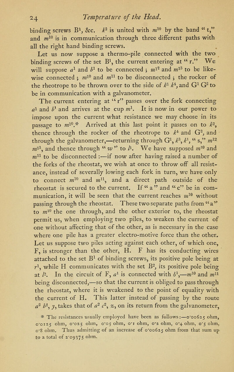 binding screws B^^ &c. P' is united with ni^^ by the band  t, and m^^ is in communication through three different paths with all the right hand binding screws. Let us now suppose a thermo-pile connected with the two binding screws of the set B\ the current entering at  r, We will suppose a^ and P- to be connected ; »zi- and mP to be like- wise connected ; m^ and m^^ to be disconnected j the rocker of the rheotrope to be thrown over to the side of k k^, and G^ G^ to be in communication with a galvanometer. The current entering at  r passes over the fork connecting «! and h^ and arrives at the cup niy. It is now in our power to impose upon the current what resistance we may choose in its passage to niX^.^ Arrived at this last point it passes on to k'^^ thence through the rocker of the rheotrope to i* and G'^_, and through the galvanometer,—returning through G^, B^ k^,  s, rnX^ m^^j and thence through  w  to /i. We have supposed m^^ and m^^ to be disconnected :—if now after having raised a number of the forks of the rheostat, we wish at once to throw off all resist- ance, instead of severally lowing each fork in turn, we have only to connect m}^ and m'^, and a direct path outside of the rheostat is secured to the current. If a and c be in com- munication, it will be seen that the current reaches mX^ without passing through the rheostat. These two separate paths from a*' to m^^ the one through, and the other exterior to, the rheostat permit us, when employing two piles, to weaken the current of one without affecting that of the other, as is necessary in the case where one pile has a greater electro-motive force than the other. Let us suppose two piles acting against each other, of which one^ F, is stronger than the other, H. F has its conducting wires attached to the set B-^ of binding screws, its positive pole being at r^, while H communicates with the set B^, its positive pole being at /^. In the circuit of F, a^ is connected with (5\—»z^^ and m'^'^ being disconnected^—so that the current is obliged to pass through the rheostat, where it is weakened to the point of equality with the current of H. This latter instead of passing by the route a'^ b^y y, takes that of a^ <:% z, on its return from the galvanometer, * The resistances usually employed have been as follows:—o'oo625 ohm, o'oi25 ohm, o'025 ohm, 0*05 ohm, o'l ohm, 0*2 ohm, 0*4 ohm, o5 ohm, o'8 ohm. Thus admitting of an increase of 0*00625 ohm from that sum up to a total of 2-09375 ohm.