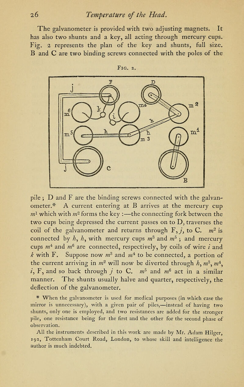 The galvanometer is provided with two adjusting magnets. It has also two shunts and a key, all acting through mercury cups. Fig. 2 represents the plan of the k.ey and shunts, full size. B and C are two binding screws connected with the poles of the Fig. pile ; D and F are the binding screws connected with the galvan- ometer.'^ A current entering at B arrives at the mercury cup ml which with rrfl forms the key :—the connecting fork between the two cups being depressed the current passes on to D, traverses the coil of the galvanometer and returns through F, y, to C. m? is connected by h^ h, with mercury cups m^ and m^ ; and mercury cups m* and m^ are connected, respectively, by coils of wire / and ^ with F. Suppose now m^ and m'^ to be connected, a portion of the current arriving in m^ will now be diverted through h, ot^, m^, /, F, and so back through J to C. m^ and m^ act in a similar manner. The shunts usually halve and quarter, respectively, the deflection of the galvanometer. * When the galvanometer is used for medical purposes (in which case the mirror is unnecessary), with a given pair of piles,—instead of having two shunts, only one is employed, and two resistances are added for the stronger pile, one resistance being for the first and the other for the second phase of observation. All the instruments described in this work are made by Mr. Adam Hilger, 192, Tottenham Court Road, London, to whose skill and intelligence the author is much indebted.