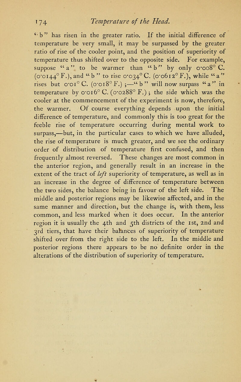 '• b has risen in the greater ratio. If the initial difference of temperature be very small, it may be surpassed by the greater ratio of rise of the cooler point, and the position of superiority of temperature thus shifted over to the opposite side. For example, suppose a to be warmer than b'' by only o*oo8° C. (0-0144° F.), and b to rise 0-034° C. (0-0612° F.), while a rises but o-oi° C. (o-oi8°F.);—b will now surpass a in temperature by 0-016° C. (0*0288° F.) ; the side which was the cooler at the commencement of the experiment is now, therefore, the warmer. Of course everything depends upon the initial difference of temperature, and commonly this is too great for the feeble rise of temperature occurring during mental work to surpass,—but, in the particular cases to which we have alluded, the rise of temperature is much greater, and we see the ordinary order of distribution of temperature first confused, and then frequently almost reversed. These changes are most common in the anterior region, and generally result in an increase in the extent of the tract of left superiority of temperature, as well as in an increase in the degree of difference of temperature between the two sides, the balance being in favour of the left side. The middle and posterior regions may be likewise affected, and in the same manner and direction, but the change is, with them, less common, and less marked when it does occur. In the anterior region it is usually the 4th and 5th districts of the 1st, 2nd and 3rd tiers, that have their balances of superiority of temperature shifted over from the right side to the left. In the middle and posterior regions there appears to be no definite order in the alterations of the distribution of superiority of temperature.