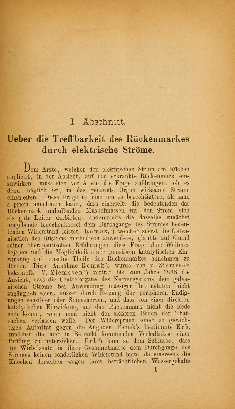 lieber die Treffbarkeit des Rückenmarkes durch elektrische Strömec Uem Arzte, welcher den elektrischen Strom am Kücken applicirt, in der Absicht, auf das erkrankte Kückenmark ein- zuwirken, muss sich vor Allem die Frage aufdrängen, ob es denn möglich ist, in das genannte Organ wii'ksame Ströme einzuleiten. Diese Frage ist eine um so berechtigtere, als man a priori annehmen kann, dass einerseits die bedeutenden das Kückenmark umhüllenden Muskelmassen für den Strom sich als gute Leiter darbieten, andererseits die dasselbe zunächst umgebende Knochenkapsel dem Durchgange des Stromes bedeu- tenden Widerstand leistet. Kemak,^) welcher zuerst die Gralva- nisation des Kückens methodisch anwendete, glaubte auf Grund seiner therapeutischen Erfahrungen diese Frage ohne Weiteres bejahen und die Möglichkeit einer günstigen katalytischen Ein- wirkung auf einzelne Tbeile des Kückenmarkes annehmen zu dürfen. Diese Annahme Kemak's wurde von v. Ziemssen bekämpft. V. Ziemssen-) vertrat bis zum Jahre 1866 die Ansicht, dass die Centralorgane des Nervensystems dem galva- nischen Strome bei Anwendung massiger Intensitäten nicht zugänglich seien, ausser durch Reizung der peripheren Endig- Tingen sensibler oder Sinnesnerven, und dass von einer direkten katalytischen Einwirkung auf das Kückenmark nicht die Kede sein könne, wenn man nicht den sicheren Boden der That- sachen verlassen wolle. Der Widerspruch einer so gewich- tigen Autorität gegen die Angaben Kemak's bestimmte Erb, zunächst die hier in Betracht kommenden Verhältnisse einer Prüfung zu unterziehen. Erb^) kam zu dem Schlüsse, dass die Wirbelsäule in ihrer G-esammtmasse dem Durchgange des Stromes keinen sonderlichen Widerstand biete, da einerseits die Knochen derselben wegen ihres beträchtlichen Wassergehalts 1