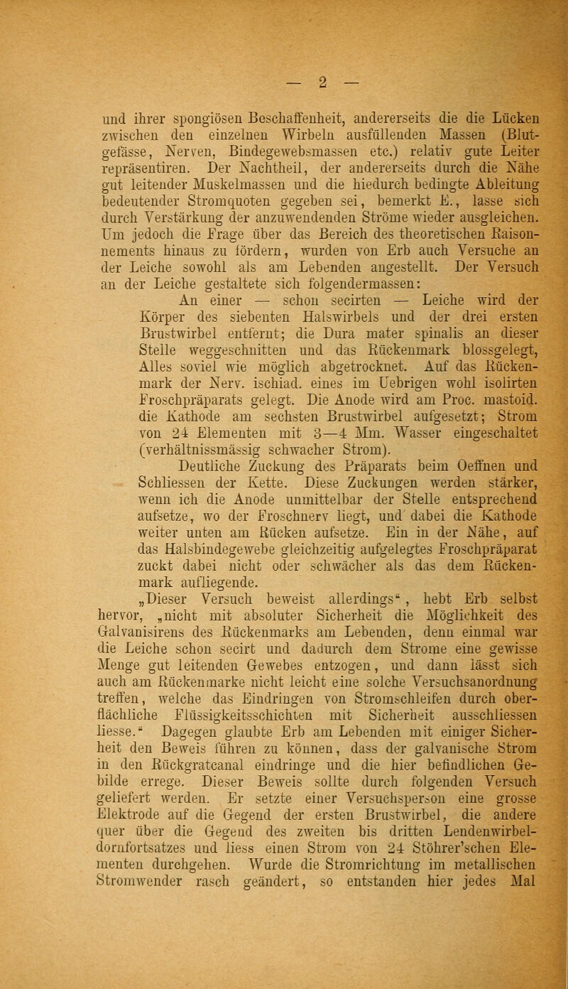 und ihrer spongiösen Beschaffenheit, andererseits die die Lücken zwischen den einzelnen Wirbeln ausfüllenden Massen (Blut- gefässe, Nerven, Bindegewebsmassen etc.) relativ gute Leiter repräsentiren. Der Nachtheil, der andererseits durch die Nähe gut leitender Muskelmassen und die hiedurch bedingte Ableitung bedeutender Stromquoten gegeben sei, bemerkt E., lasse sich durch Verstärkung der anzuwendenden Ströme wieder ausgleichen. Um jedoch die Frage über das Bereich des theoretischen Eaison- nements hinaus zu fördern, wurden von Erb auch Versuche an der Leiche sowohl als am Lebenden angestellt. Der Versuch an der Leiche gestaltete sich folgendermassen: An einer — schon secirten — Leiche wird der Körper des siebenten Halswirbels und der drei ersten Brustwirbel entfernt; die Dura mater spinalis an dieser Stelle weggeschnitten und das Kückenmark blossgelegt, Alles soviel wie möglich abgetrocknet. Auf das Kücken- mark der Nerv, ischiad. eines im üebrigen wohl isolirten Eroschpräparats gelegt. Die Anode wird am Proc. mastoid. die Kathode am sechsten Brustwirbel aufgesetzt; Strom von 24 Elementen mit 3—4 Mm. Wasser eingeschaltet (verhältnissmässig schwacher Strom). Deutliche Zuckung des Präparats beim Oeffuen und Schliessen der Kette. Diese Zuckungen werden stärker, wenn ich die Anode unmittelbar der Stelle entsprechend aufsetze, wo der Froschnerv liegt, und dabei die Kathode weiter unten am Rücken aufsetze. Ein in der Nähe, auf das Halsbindegewebe gleichzeitig aufgelegtes Eroschpräparat zuckt dabei nicht oder schwächer als das dem Kücken- mark aufliegende. „Dieser Versuch beweist allerdings , hebt Erb selbst hervor, „nicht mit absoluter Sicherheit die Möglichkeit des Galvaniöirens des Kückenmarks am Lebenden, denn einmal war die Leiche schon secirt und dadurch dem Strorne eine gewisse Menge gut leitenden Gewebes entzogen, und dann iässt sich auch am Kückenmarke nicht leicht eine solche Versuchsanordnung treffen, welche das Eindringen von Stromschleifen durch ober- flächliche Elüssigkeitsschichten mit Sicherheit ausschliessen liesse. Dagegen glaubte Erb am Lebenden mit einiger Sicher- heit den Beweis führen zu können, dass der galvanische Strom in den Kückgratcanal eindringe und die hier befindlichen Ge- bilde errege. Dieser Beweis sollte durch folgenden Versuch geliefert werden. Er setzte einer Versuchsperson eine grosse Elektrode auf die Gegend der ersten Brustwirbel, die andere quer über die Gegend des zweiten bis dritten Lendenwirbel- dornfortsatzes und liess einen Strom von 24 Stöhrer'schen Ele- menten durchgehen. Wurde die Stromrichtung im metallischen Stromwender rasch geändert, so entstanden hier jedes Mal