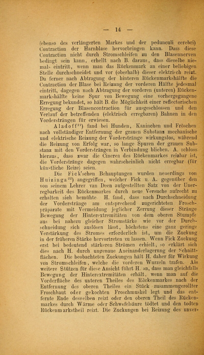 (ebenso des verlängerten Markes und der pedunculi cerebri) Contraction der Harnblase hervorbringen kann. Dass diese Contraction nicht durch Stromschleifen zu den Blasennerven bedingt sein kann, erhellt nach B. daraus, dass dieselbe nie- msih eintritt, wenn man das Eückenmark an einer beliebigen Stelle durchschneidet und vor (oberhalb) dieser elektriFch reizt. Da ferner nach Abtragung der hinteren Kückenmarkshälfte die Contraction der Blase bei Keizung der vorderen Hälfte jedesmal eintritt, dagegen nach Abtragung der vorderen (unteren) Kücken- marksshälfte keine Spur von Bewegung eine vorhergegangene Erregung bekundet, so hält B. die Möglichkeit einer reflectorischen Erregung der Blasencontraction für ausgeschlossen und den Verlauf der betreifenden (elektrisch erregbaren) Bahnen in den Vordersträngen für erwiesen. Aladoff^') fand bei Hunden, Kaninchen und Fröschen nach vollständiger Entfernung der grauen Substanz mechanische und elektrische Keizung der Vorderstränge wirkungslos, während die Keizung von Erfolg war, so lange Spuren der grauen Sub- stanz mit den Vordertiträngen in Verbindung blieben. A. schloss hieraus, dass zwar die Cinerea des Kückenmarkes reizbar ist, die Vorderstränge dagegen wahrscheinlich nicht erregbar (für künstliche Keize) seien. Die Fick'schen Behauptungen wurden neuerdings von Huizinga^'-^) angegriffen, welcher Fick u. A. gegenüber den von seinem Lehrer van Deen aufgestellten Satz von der Uuer- regbarkeit des Rückenmarkes durch neue Versuche aufrecht zu erhalten sich bemühte. H. fand, dass nach Durchschneidung der Vorderstränge am entsprechend zugerichteten Frosch- präparate mit Vermeidung jeglicher Zerrung dieser Stränge Bewegung der Hinteroxtremitäten von dem oberen Stumpfe aus bei nahezu gleicher Stromstärke wie vor der Durcb- schneidung sich auslösen lässt, höchstens eine ganz geringe Verstärkung des Stromes erforderlich ist, um die Zuckung in der früheren Stärke hervortreten zu lassen. Wenn Fick Zuckung erst bei bedeutend stärkeren Strömen erhielt, so erklärt sich dies nach H. durch ungenaue Aneinanderlagernng der Schnitt- flächen. Die beobachteten Zuckungen hält H. daher für Wirkung von Stromschleifen, welche die vorderen Wurzeln trafen. Als weitere Stützen für diese Ansicht führt H. an, dass man gleichfalls Bewegung der Hinterextremitäten erhält, wenn man auf die Vorderfläche des unteren Theiles des Kückenmarkes nach der Entfernung des oberen Theiles ein Stück zusammengerollter Froschbaut oder gekochten Froschmuskel legt und das ent- fernte Ende desselben reizt oder den oberen Theil des Kücken- markes durch Wärme oder Schwefelsäure tödtet und den todten Kückenm arkstheil reizt. Die Zuckungen bei Keizung des unver-