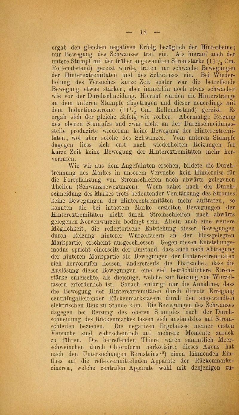 ergab den gleichen negativen Erfolg bezüglich der Hinterbeine; nur Bewegung des Schwanzes trat ein. Ais hierauf auch der untere Stumpf mit der früher angewandten Stromstärke (ilV2 Cm. Eollenabstaud) gereizt wurde, traten nur schwache Bewegungen der Hinterextremitäteu und des Schwanzes ein. Bei Wieder- holung des Versuches kurze Zeit später war die betreffende Bewegung etwas stärker, aber immerhin noch etwas schwächer' wie vor der Durchschneidung. Hierauf wurden die Hinterstränge an dem unteren Stumpfe abgetragen und dieser neuerdings mit dem Inductionsstrome (IIV2 Cm. ßollenabstand) gereizt. Es ergab sich der gleiche Erfolg wie vorher. Abermalige Keizung des oberen Stumpfes und zwar dicht an der Durchschneidungs- stelle produzirte wiederum keine Bewegung der Hinterextremi- täten, wol aber solche des Schwanzes. Vom unteren Stumpfe dagegen Hess sich erst nach wiederholten Eeizungen für kurze Zeit keine Bewegung der Hinterextremitäten mehr her- vorrufen. Wie wir aus dem Angeführten ersehen, bildete die Durch- trennung des Markes in unserem Versuche kein Hinderniss für die Foripflanzung von Stromschleifen nach abwärts gelegenen Theilen (Schwanzbewegungen). Wenn daher nach der Durch- schneidung des Markes trotz bedeutender Verstärkung d-es Stromes keine Bewegungen der Hinterextremitäten mehr auftraten, so konnten die bei intactem Marke erzielten Beilegungen der Hinterextremitäten nicht durch Stromschleifen nach abwärts gelegenen Nervenwurzeln bedingt sein. Allein auch eine weitere Möglichkeit, die reflectorische Entstehung dieser Bewegungen durch Eeizung hinterer Wurzelfasern an der blossgelegten Markpartie, erscheint ausgeschlossen. Gegen diesen Entstehungs- modus spricht einerseits der Umstand, dass auch nach Abtragung der hinteren Markpartie die Bewegungen der Hinterextremitäten sich hervorrufen Hessen, andererseits die Thatsache, dass die Auslösung dieser Bewegungen eine viel beträchtlichere Strom- stärke erheischte, als diejenige, welche zur Eeizung von Wurzel- fasern erforderlich ist. Sonach erübrigt nur die Annahme, dass die Bewegung der Hinterextremitäten durch directe Erregung centrifugaileitender Eückenmarksfasern durch den angewandteii elektrischen Eeiz zu Stande kam. Die Bewegungen des Schwanzes dagegen bei Eeizung des oberen Stumpfes nach der Durch- schneidung des Eückenmarkes lassen sich anstandslos auf Strom- schleifeu beziehen. Die negativen Ergebnisse meiner ersten Versuche sind wahrscheinlich auf mehrere Momente zurück zu führen. Die betreffenden Thiere waren sämmtlich Meer- schweinchen durch Chloroform narkotisirt; dieses Agens hat nach den Untersuchungen Bernsteins^'*) einen lähmenden Ein- fiuss auf die reüexvermittelnden Apparate der Eückenmarks- cinerea, welche centralen Apparate wohl mit denjenigen zu-