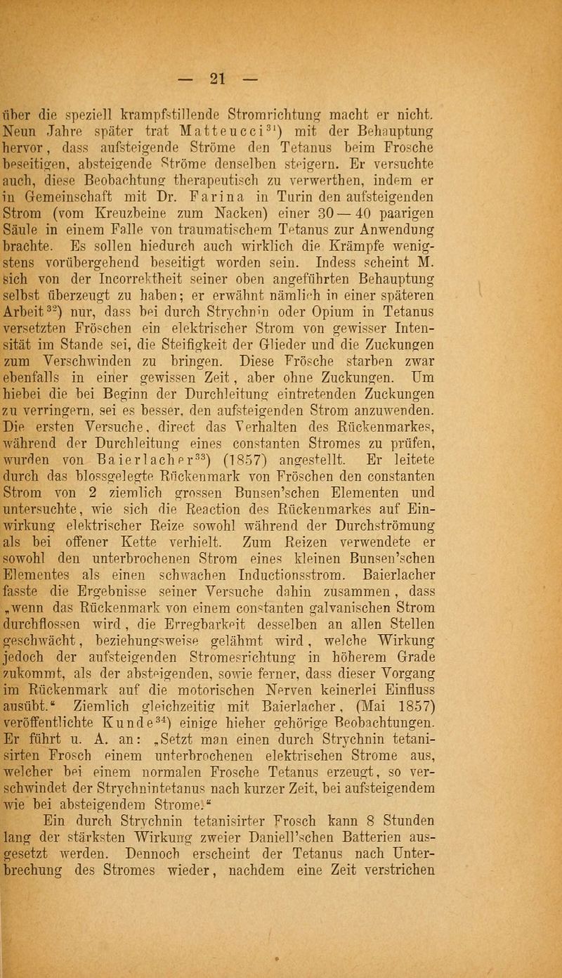 über die speziell krampfstillende Stromrichtunc^ macht pr nicht. Neun Jahre später trat Matteucci-'^') mit der Beh^iuptung hervor, dass aufsteigende Ströme den Tetanus beim Frosche bpseitigen, absteigende Ströme denselben stfigeru. Er versuchte auch, diese Beobachtung therapeutisch zu verwerthen, indem er in Gemeinschaft mit Dr. Farina in Turin den aufsteigenden Strom (vom Kreuzbeine zum Nacken) einer 30 — 40 paarigen Säule in einem Falle von traumatischem Tetanus zur Anwendung brachte. Es sollen hiedurch auch wirklich die Krämpfe wenig- stens vorübergehend beseitigt worden sein. Indess scheint M. sich von der Incorrektheit seiner oben angeführten Behauptung selbst überzeugt zu haben; er erwähnt närali('h in einer späteren Arbeit^-) nur, dass bei durch Strychnin oder Opium in Tetanus versetzten Fröschen ein elektrischer Strom von gewisser Inten- sität im Stande sei, die Steifigkeit der Glieder und die Zuckungen zum Verschwinden zu bringen. Diese Frösche starben zwar ebenfalls in einer gewissen Zeit, aber ohne Zuckungen. Um hiebei die bei Beginn der Durchleitung eintretenden Zuckungen zu verringern, sei es besser, den aufsteigenden Strom anzuwenden. Die ersten Versuche, direct das Yerhalten des Kückenmarkes, während der Durchleitung eines constanten Stromes zu prüfen, wurden von Baierlacher'^^) (1857) angestellt. Er leitete durch das blossgelegte Piuckenmark von Fröschen den constanten Strom von 2 ziemlich grossen Bunsen'schen Elementen und untersuchte, wie sich die Reactiön des Rückenmarkes auf Ein- wirkung elektrischer Reize sowohl während der Durchströmung als bei offener Kette verhielt. Zum Reizen verwendete er sowohl den unterbrochenen Strom eines kleinen Bunsen'schen Elementes als einen schwachen Inductionsstrom. Baierlacher fasste die Ergebnisse seiner Versuche dahin zusammen, dass ,wenn das Rückenmark von einem constanten galvanischen Strom durchflössen wird, die Erregbarkeit desselben an allen Stellen geschwächt, beziehungsweise gelähmt wird, welche Wirkung jedoch der aufsteigenden Stromesrichtung in höherem Grade zukommt, als der absteigenden, sowie ferner, dass dieser Vorgang im Rückenmark auf die motorischen Nerven keinerlei Einfluss ausübt. Ziemlich gleichzeitig mit Baierlacher, (Mai 1857) veröffentlichte Kunde^^) einige hieher gehörige Beobachtungen. Er führt u. A. an: „ Setzt man einen durch Strychnin tetani- sirten Frosch einem unterbrochenen elektrischen Strome aus, welcher bei einem normalen Frosche Tetanus erzeugt, so ver- schwindet der Strychnintetanus nach kurzer Zeit, bei aufsteigendem wie bei absteigendem Strome. Ein durch Strychnin tetanisirter Frosch kann 8 Stunden lang der stärksten Wirkung zweier Daniell'schen Batterien aus- gesetzt werden. Dennoch erscheint der Tetanus nach Unter- brechung des Stromes wieder, nachdem eine Zeit verstrichen