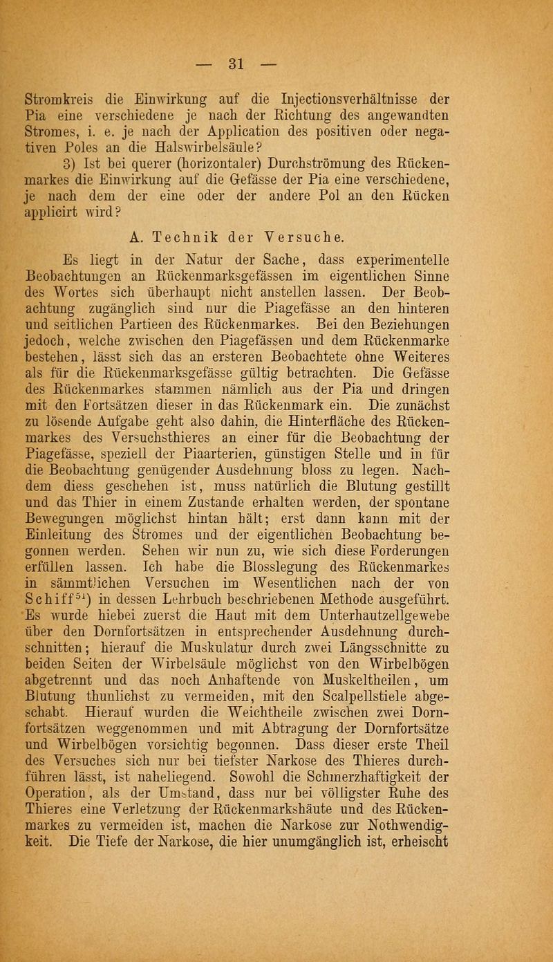 Stromkreis die Einwirkung auf die Injectionsverhältnisse der Pia eine verschiedene je nach der Richtung des angewandten Stromes, i. e. je nach der Application des positiven oder nega- tiven Poles an die Halswirbelsäule? 3) Ist bei querer (horizontaler) Durchströmung des Rücken- markes die Einwirkung auf die Gefässe der Pia eine verschiedene, je nach dem der eine oder der andere Pol an den Rücken applicirt wird? A. Technik der Versuche, Es liegt in der Natur der Sache, dass experimentelle Beobachtungen an Rückenmarksgefässen im eigentlichen Sinne des Wortes sich überhaupt nicht anstellen lassen. Der Beob- achtung zugänglich sind nur die Piagefässe an den hinteren und seitlichen Partieen des Rückenmarkes. Bei den Beziehungen jedoch, welche zwischen den Piagefässen und dem Rückenmarke bestehen, lässt sich das an ersteren Beobachtete ohne Weiteres als für die Rückenmarksgefässe gültig betrachten. Die Gefässe des Rückenmarkes stammen nämlich aus der Pia und dringen mit den Fortsätzen dieser in das Rückenmark ein. Die zunächst zu lösende Aufgabe geht also dahin, die Hinterfläche des Rücken- markes des Versuchsthieres an einer für die Beobachtung der Piagefässe, speziell der Piaarterien, günstigen Stelle und in für die Beobachtung genügender Ausdehnung bloss zu legen. Nach- dem diess geschehen ist, muss natürlich die Blutung gestillt und das Thier in einem Zustande erhalten werden, der spontane Bewegungen möglichst hintan hält; erst dann kann mit der Einleitung des Stromes und der eigentlichen Beobachtung be- gonnen werden. Sehen wir nun zu, wie sich diese Forderungen erfüllen lassen. Ich habe die Biosslegung des Rückenmarkes in sämmt'ichen Versuchen im Wesentlichen nach der von Schiff^^) in dessen Lehrbuch beschriebenen Methode ausgeführt. Es wurde hiebei zuerst die Haut mit dem Unterhautzellgewebe über den Dornfortsätzen in entsprechender Ausdehnung durch- schnitten ; hierauf die Muskulatur durch zAvei Längsschnitte zu beiden Seiten der Wirbelsäule möglichst von den Wirbelbögen abgetrennt und das noch Anhaftende von Muskeltheilen, um Blutung thunlichst zu vermeiden, mit den Scalpellstiele abge- schabt. Hierauf wurden die Weichtheile zwischen zwei Dorn- fortsätzen weggenommen und mit Abtragung der Dornfortsätze und Wirbelbögen vorsichtig begonnen, Dass dieser erste Theil des Versuches sich nur bei tiefster Narkose des Thieres durch- führen lässt, ist naheliegend. Sowohl die Schmerzhaftigkeit der Operation, als der Um.^tand, dass nur bei völligster Ruhe des Thieres eine Verletzung der Rückenmarkshäute und des Rücken- markes zu vermeiden ist, machen die Narkose zur Nothwendig- keit. Die Tiefe der Narkose, die hier unumgänglich ist, erheischt