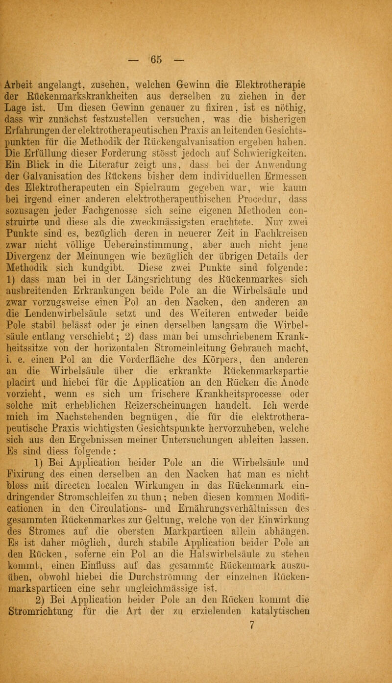 Arbeit angelangt, zusehen, welchen G-ewinn die Elektrotherapie der Eückenmarkskrankheiten aus derselben zu ziehen in der Lage ist. Um diesen Gewinn genauer zu fixiren, ist es nöthig, dass wir zunächst festzustellen versuchen, was die bisherigen Erfahrungen der elektrotherapeutischen Praxis an leitenden Gesichts- punkten für die Methodik der Eückengalvanisation ergel)en haben. Die Erfüllung dieser Forderung stösst jedoch auf Schwierigkeiten. Ein Blick in die Literatur zeigt uns, dass bei der Anwendung der Galvanisation des Rückens bisher dem individuellen Ermessen des Elektrotherapeuten ein Spielraum gegeben war, wie kaum bei irgend einer anderen elektrotherapeuthischen Procedur, dass sozusagen jeder Fachgenosse sich seine eigenen Methoden con- struirte und diese als die zweckmässigsten erachtete. Nur zwei Punkte sind es, bezüglich deren in neuerer Zeit in Fachkreisen zwar nicht völlige üebereinstimmung, aber auch nicht jene Divergenz der Meinungen wie bezüglich der übrigen Details der Methodik sich kundgibt. Diese zwei Punkte sind folgende: 1) dass man bei in der Längsrichtung des Rückenmarkes sich ausbreitenden Erkrankungen beide Pole an die Wirbelsäule und zwar vorzugsweise einen Pol an den Nacken, den anderen an die Lendenwirbelsäule setzt und des Weiteren entweder beide Pole stabil belässt oder je einen derselben langsam die Wirbel- säule entlang verschiebt; 2) dass man bei umschriebenem Krank- heitssitze von der horizontalen Stromeinleitung Gebrauch macht, i. e. einen Pol an die Vorderfläche des Körpers, den anderen an die Wirbelsäule über die erkrankte Rückenmarkspartie placirt und hiebei für die Application an den Rücken die Anode vorzieht, wenn es sich um frischere Krankheitsprocesse oder solche mit erheblichen Reizerscheinungen handelt. Ich werde mich im Nachstehenden begnügen, die für die elektrothera- peutische Praxis wichtigsten Gesichtspunkte hervorzuheben, welche sich aus den Ergebnissen meiner Untersuchungen ableiten lassen. Es sind diess folgende: 1) Bei Application beider Pole an die Wirbelsäule und Fixirung des einen derselben an den Nacken hat man es nicht bloss mit directen localen Wirkungen in das Rückenmark ein- dringender Stromschleifen zu thun; neben diesen kommen Modifi- cationen in den Circulations- und ErnährungsVerhältnissen des gesammten Rückenmarkes zur Geltung, welche von der Einwirkung des Stromes auf die obersten Markpartieen allein abhängen. Es ist daher möglich, durch stabile Applicatioa beider Pole an den Rücken, soferne ein Pol an die Halswirl)elsäule zu stehen kommt, einen Einfluss auf das gesammte Rückenmark auszu- üben, obwohl hiebei die Durchströmung der einzehien Rücken- markspartieen eine sehr uugieichmässige ist. 2) Bei Application Ijeider Pole an den Rücken kommt die Stromrichtung für die Art der zu erzielenden katalytischen 7