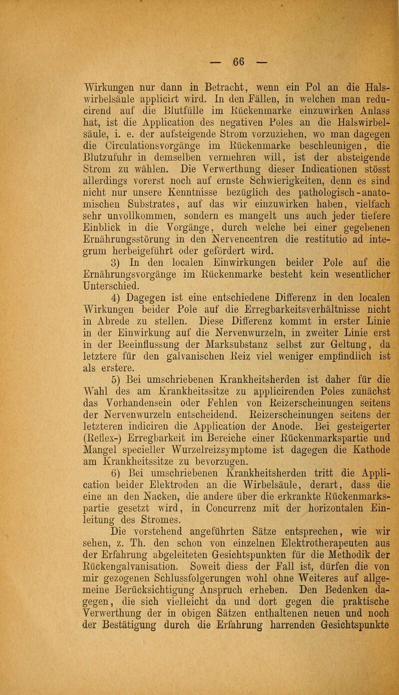 Wirkungen nur dann in Betracht, wenn ein Pol an die Hals- wirbelsäule applicirt wird. In den Fällen, in welchen man redu- cirend auf die Blutfülle im Kückenmarke einzuwirken Anlass hat, ist die Application des negativen Boles an die Halswirbel- säule, i. e. der aufsteigende Strom vorzuziehen, wo man dagegen die Circulationsvorgänge im Kückenmarke beschleunigen, die Blutzufuhr in demselben vermehren will, ist der absteigende Strom zu wählen. Die Verwerthung dieser Indicationen stösst allerdings vorerst noch auf ernste Schwierigkeiten, denn es sind nicht nur unsere Kenntnisse bezüglich des pathologisch - anato- mischen Substrates, auf das wir einzuwirken haben, vielfach sehr unvollkommen, sondern es mangelt uns auch jeder tiefere Einblick in die Vorgänge, durch welche bei einer gegebenen Ernährungsstörung in den Nervencentren die restitutio ad inte- grum herbeigeführt oder gefördert wird. 3) In den localen Einwirkungen beider Pole auf die Ernährungsvorgänge im Eückenmarke besteht kein wesentlicher Unterschied. 4) Dagegen ist eine entschiedene Differenz in deü localen Wirkungen beider Pole auf die Erregbarkeitsverhältnisse nicht in Abrede zu stellen. Diese Differenz kommt in erster Linie in der Einwirkung auf die Nervenwurzeln, in zweiter Linie erst in der Beeinflussung der Marksubstanz selbst zur Geltung, da letztere für den galvanischen Eeiz viel weniger empfindlich ist als erstere. 5) Bei umschriebenen Krankheitsherden ist daher für die Wahl des am Krankheitssitze zu applicirenden Poles zunächst das Vorhandensein oder Fehlen von Keizerscheinungen seitens der Nervenwurzeln entscheidend. Keizerscheinungen seitens der letzteren indiciren die Application der Anode. Bei gesteigerter (Eeflex-) Erregbarkeit im Bereiche einer Eückenmarkspartie und Mangel specieller Wurzelreizsymptome ist dagegen die Kathode am Krankheitssitze zu bevorzugen. 6) Bei umschriebenen Krankheitsherden tritt die Appli- cation beider Elektroden an die Wirbelsäule, derart, dass die eine an den Nacken, die andere über die erkrankte Kückenmarks- partie gesetzt wird, in Concurrenz mit der horizontalen Ein- leitung des Stromes. Die vorstehend angeführten Sätze entsprechen, wie wir sehen, z. Th. den schon von einzelnen Elektrotherapeuten aus der Erfahrung abgeleiteten Gesichtspunkten für die Methodik der Eückengalvanisation. Soweit diess der Pall ist, dürfen die von mir gezogenen Schlussfolgerungen wohl ohne Weiteres auf allge- meine Berücksichtigung Anspruch erheben. Den Bedenken da- gegen, die sich vielleicht da und dort gegen die praktische Verwerthung der in obigen Sätzen enthaltenen neuen und noch der Bestätigung durch die Erfahrung harrenden Gesichtspunkte