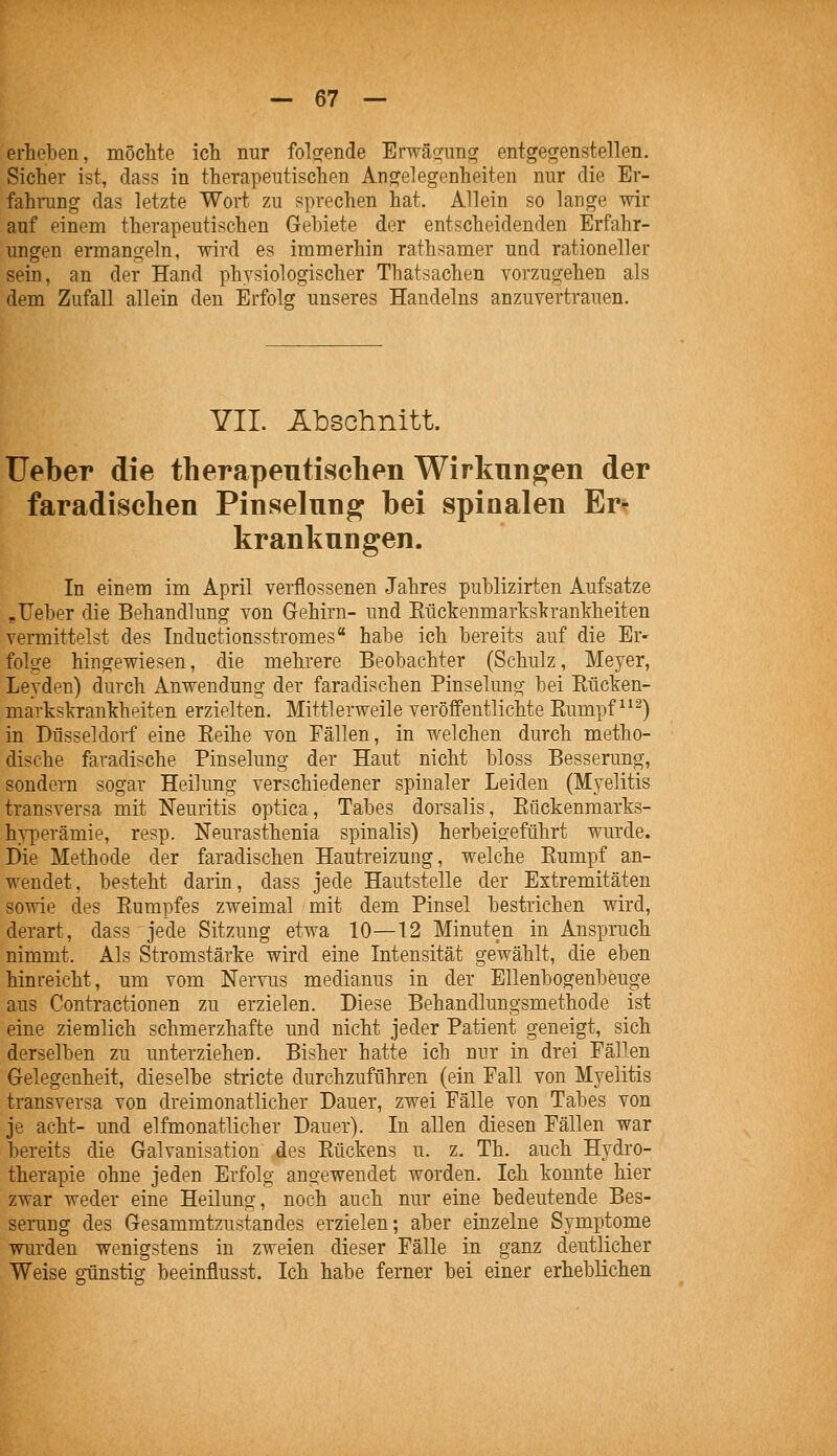 erheben, möcMe ich nur folgrende Erwäo-img entgegenstellen. Sicher ist, dass in therapeutischen Angelegenheiten nur die Er- fahrang das letzte Wort zu sprechen hat. Allein so lange wir auf einem therapeutischen Gebiete der entscheidenden Erfahr- ungen ermangeln, wird es immerhin rathsamer und rationeller sein, an der Hand physiologischer Thatsachen vorzugehen als dem Zufall allein den Erfolg unseres Handelns anzuvertrauen. YII. Abschnitt. Ueber die therapentischen Wirkungen der faradischen Pinselung bei spinalen Er^ kranknngen. In einpm im April verflossenen Jahres publizirten Aufsatze „Ueber die Behandlung von Gehirn- und Eückenmarksltrantheiten vermittelst des Inductionsstromes habe ich bereits auf die Er- folge hingewiesen, die mehrere Beobachter (Schulz, Meyer, Leyden) durch Anwendung der faradischen Pinselung bei Kücken- markslvrankheiten erzielten. Mittlerweile veröffentlichte Kumpf ^^^) in Düsseldorf eine Eeihe von Fällen, in welchen durch metho- dische faradische Pinselung der Haut nicht bloss Besserung, sondern sogar Heilung verschiedener spinaler Leiden (Myelitis transversa mit Neuritis optica, Tabes dorsalis, Eückenmarks- hyperämie, resp. Neurasthenia spinalis) herbeigeführt wurde. Die Methode der faradischen Hautreizung, welche Eumpf an- wendet, besteht darin, dass jede Hautstelle der Extremitäten sowie des Eumpfes zweimal mit dem Pinsel bestrichen wird, derart, dass jede Sitzung etwa 10—12 Minuten in Anspruch nimmt. Als Stromstärke wird eine Intensität gewählt, die eben hinreicht, um vom Nervus medianus in der Ellenbogenbeuge aus Contractionen zu erzielen. Diese Behandlungsmethode ist eine ziemlich schmerzhafte und nicht jeder Patient geneigt, sich derselben zu unterziehen. Bisher hatte ich nur in drei Fällen Gelegenheit, dieselbe stricte durchzuführen (ein Fall von Myelitis transversa von dreimonatlicher Dauer, zwei Fälle von Tabes von je acht- und elfmonatlicher Dauer). In allen diesen Fällen war bereits die Galvanisation des Eückens u. z. Th. auch Hydro- therapie ohne jeden Erfolg angewendet worden. Ich konnte hier zwar weder eine Heilung, noch auch nur eine bedeutende Bes- serang des Gesammtzustandes erzielen; aber einzelne Symptome wurden wenigstens in zweien dieser Fälle in ganz deutlicher Weise ffünstis; beeinflusst. Ich habe ferner bei einer erheblichen