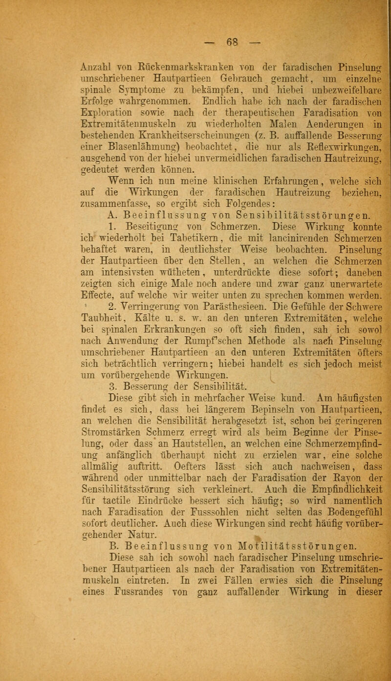 Anzahl von Küclienmarkskranken A^on der faradischen Pinselung; umschriebener Hautpartieeu Gehrauch gemacht, um einzelne spinale Symptome zu bekämpfen, und hiebei unbezweifelbare Erfolge -wahrgenommen. Endlieh habe ich nach der faradischen Exploration sowie nach der therapeutischen Faradisation von Extremitätenmuskeln zu «-iederholten Malen Aenderungen in bestehenden Krankheitserscheinungen (z. B. auffallende Besserung einer Blasenlähmung) beobachtet, die nur als Keflexwirkungen, ausgehend von der hiebei unvermeidlichen faradischen Hautreizung, gedeutet werden können. Wenn ich nun meine klinischen Erfahrangen, welche sich auf die Wirkungen der faradischen Hautreizung beziehen, zusammenfasse, so ergibt sich Folgendes: A. Beeinflussung von Sensibilitätsstörungen. 1. Beseitigung von Schmerzen. Diese Wirkung konnte ich wiederholt bei Tabetikern, die mit lancinirenden Schmerzen behaftet waren, in deutlichster Weise beobachten. Pinselung der Hautpartieeu über den Stellen, an welchen die Schmerzen am intensivsten wütheten, unterdräckte diese sofort; daneben zeigten sich einige Male noch andere und zwar ganz unerwartete Effecte, auf welche wir weiter unten zu sprechen kommen werden. 2. Yerringerung von Parästhesieen. Die G-efühle der Schwere Taubheit, Kälte u. s, w. an den unteren Extremitäten, welche bei spinalen Erkrankungen so oft sich finden, sah ich sowol nach Anwendung der Eumpf sehen Methode als na«h Pinselung umschriebener Hautpartieeu an den unteren Extremitäten öfters sich beträchtlich verringern; hiebei handelt es sich jedoch meist um vorübergehende Wirkungen. 3. Besserung der Sensibilität. Diese gibt sich in mehrfacher Weise kund. Am häufigsten findet es sich, dass bei längerem Bepinseln von Hautpartieeu, an welchen die Sensibilität herabgesetzt ist, schon bei geringeren Stromstärken Schmerz erregt wird als beim Beginne der Pinse- lung, oder dass'an Hautstellen, an welchen eine Schmerzempfind- ung anfänglich überhaupt nicht zu erzielen war, eine solche allmälig auftritt. Oefters lässt sich auch nachweisen, dass während oder unmittelbar nach der Faradisation der Eayon der Sensibilitätsstörung sich verkleinert. Auch die Empfindlichkeit für tactile Eindrücke besseii; sich häufig; so wird namentlich nach Faradisation der Fusssohlen nicht selten das Bodengefühl sofort deutlicher. Auch diese Wirkungen sind recht häufig vorüber- gehender Natur. B, Beeinflussung von Motilitätsstörungen, Diese sah ich sowohl nach faradischer Pinselung umschrie- bener Hautpartieeu als nach der Faradisation von Extremitäten- muskeln eintreten. In zwei Fällen erwies sich die Pinselung eines Fussrandes von ganz auffallender Wirkung in dieser