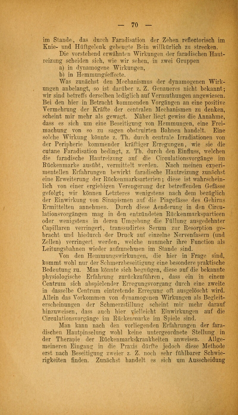 im Stande, das durch Faradisation der Zehen reflectorisch im Knie- und Hüftgelenk gebeulte Bein willkürlich zu strecken. Die vorstehend erwähnten Wirkungen der faradischen Haut- reizung scheiden sieh, wie wir sehen, in zwei Gruppen a) in dynamogene Wirkungen, b) in Hemmungseffecte. Was zunächst den Mechanismus der dynamogenen Wirk- ungen anbelangt, so ist darüber z. Z. Genaueres nicht bekannt; wir sind betreffs derselben lediglich auf Vermuthungen angewiesen. Bei den hier in Betracht kommenden Vorgängen an eine positive Vermehrung der Kräfte der centralen Mechanismen zu denken, scheint mir mehr als gewagt. Näher liegt gewiss die Annahme, dass es sich um eine Beseitigung von Hemmungen, eine Erei- machung von so zu sagen obstruirten Bahnen handelt. Eine solche Wirkung könnte z. Th. durch centrale Irradiationen von der Peripherie kommender kräftiger Erregungen, wie sie die cutane Faradisation bedingt, z. Tb. durch den Einfluss, welchen die faradische Hautreizung auf die Circulationsvorgänge im Bückenmarke ausübt, vermittelt werden. Nach meinen experi- mentellen Erfahrungen bewirkt faradische Hautreizung zunächst eine Erweiterung der Rückeumarksarterien; diese ist wahrschein- lich von einer ergiebigfen Verengerung der betreffenden Gefässe gefolgt; wir können Letzteres wenigstens nach dem bezüglich der Einwirkung von Sinapismen auf die Piagefässe des Gehirns Ermittelten annehmen. Durch diese Aenderung in den Circu- lationsvorgängen mag in den entzündeten Rückenmarkspartieen oder wenigstens in deren Umgebung die Füllung ausgedehnter Capillaren verringert, transsudirtes Serum zur Resorption ge- bracht und hiedurch der Druck auf einzelne Nervenfasern (und Zellen) verringert werden, welche nunmehr ihre Function als Leitungsbahnen wieder aufzunehmen im Stande sind. Von den Hemmuncfsmrkuno-en, die hier in Frage sind, kommt wohl nur der Schmerzbeseitigung eine besondere praktische Bedeutung zu. Man könnte sich begnügen, diese auf die bekannte physiologische Erfahrung zurückzuführen, dass ein in einem Centrum sich abspielendpr Erregungsvorgang durch eine zweite in dasselbe Centrum eintretende Erregung oft ausgelöscht wird. Allein das Vorkommen von dynamogenen Wirkungen als Begleit- erscheinungen der Schmerzstillung scheint mir mehr darauf hinzuweisen, dass auch hier vielleicht Einwirkungen auf die Circulationsvorgänge im Rückenmarke im Spiele sind. Man kann nach den vorliegenden Erfahrungen der fara- dischen Hautpinselung wohl keine untergeordnete Stellung in der Therapie der Rückenmarkskrankheiten anweisen. Allge- meineren Eingang in die Praxis dürfte jedoch diese Methode erst nach Beseitigung zweier z. Z. noch sehr fühlbarer Schwie- rigkeiten finden. Zunächst handelt es sich um Ausscheidung