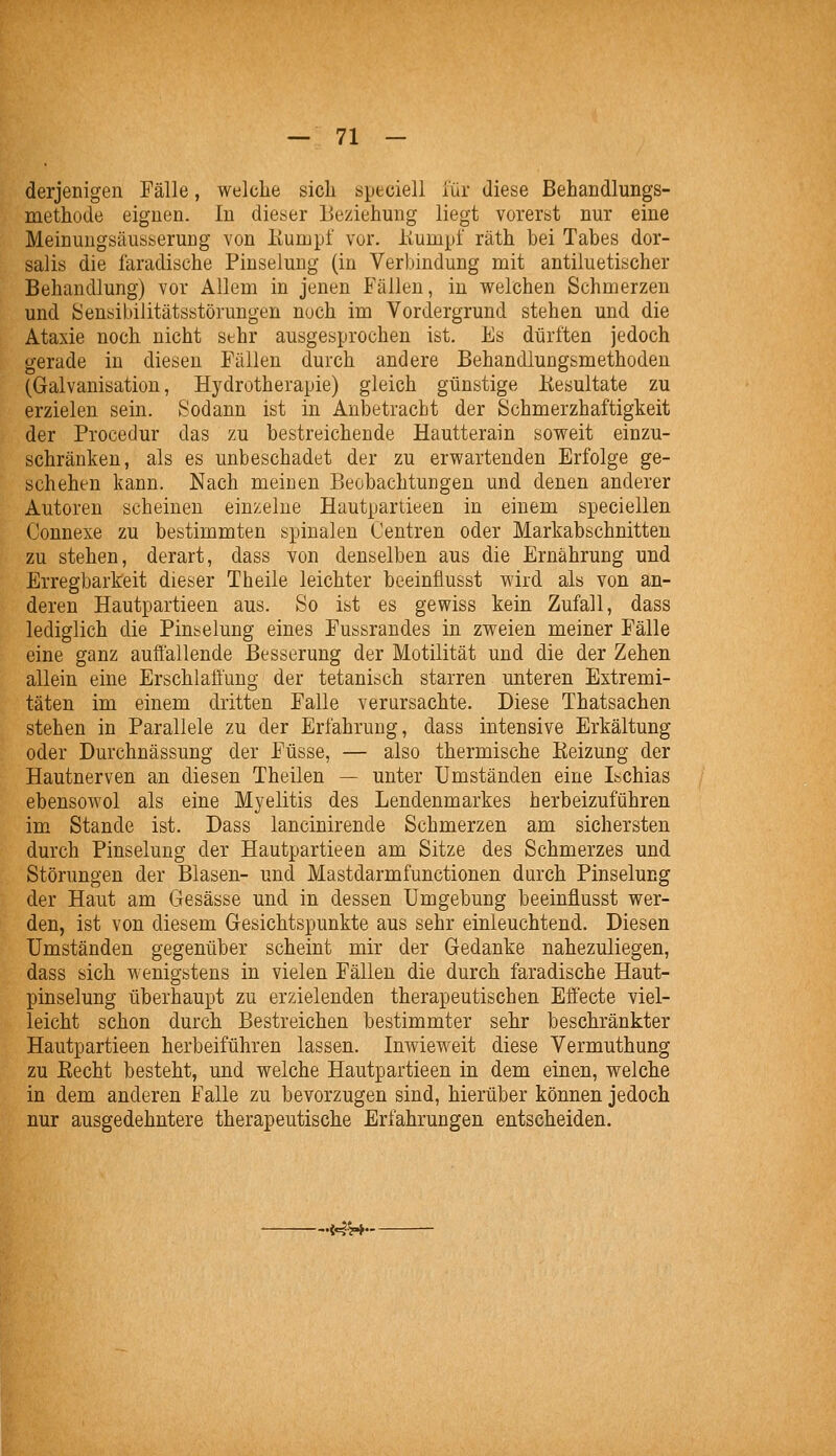 derjenigen Fälle, welche sicli speciell für diese Behandlungs- methode eignen. In dieser Beziehung liegt vorerst nur eine Meinungsäusserung von Kumpf vor. itumpf räth bei Tabes dor- salis die faradische Pinselung (in Verbindung mit antiluetischer Behandlung) vor Allem in jenen Fällen, in welchen Schmerzen und isensibilitätsstörungen noch im Vordergrund stehen und die Ataxie noch nicht sehr ausgesprochen ist. Es dürften jedoch gerade in diesen Fällen durch andere Behandlungsmethoden (Galvanisation, Hydrotherapie) gleich günstige Kesultate zu erzielen sein. Sodann ist in Anbetracht der Schmerzhaftigkeit der Procedur das zu bestreichende Hautterain soweit einzu- schränken, als es unbeschadet der zu erwartenden Erfolge ge- schehen kann. Nach meinen Beobachtungen und denen anderer Autoren scheinen einzelne Hautpartieen in einem speciellen Connexe zu bestimmten spinalen Centren oder Markabschnitten zu stehen, derart, dass von denselben aus die Ernährung und Erregbarkeit dieser Theile leichter beeinflusst wird als von an- deren Hautpartieen aus. So ist es gewiss kein Zufall, dass lediglich die Pinselung eines Fussrandes in zweien meiner Fälle eine ganz aufiallende Besserung der Motilität und die der Zehen allein eine Erschlaffung der tetanisch starren unteren Extremi- täten im einem dritten Falle verursachte. Diese Thatsachen stehen in Parallele zu der Erfahrung, dass intensive Erkältung oder Durchnässung der Füsse, — also thermische Keizung der Hautnerven an diesen Theüen — unter Umständen eine Ischias ebensowol als eine Myelitis des Lendenmarkes herbeizuführen im Stande ist. Dass lancinirende Schmerzen am sichersten durch Pinselung der Hautpartieen am Sitze des Schmerzes und Störungen der Blasen- und Mastdarmfunctionen durch Pinselung der Haut am Gesässe und in dessen Umgebung beeinflusst wer- den, ist von diesem Gesichtspunkte aus sehr einleuchtend. Diesen Umständen gegenüber scheint mir der Gedanke nahezuliegen, dass sich wenigstens in vielen Fällen die durch faradische Haut- pinselung überhaupt zu erzielenden therapeutischen Effecte viel- leicht schon durch Bestreichen bestimmter sehr beschränkter Hautpartieen herbeiführen lassen. Inwieweit diese Vermuthung zu Recht besteht, und welche Hautpartieen in dem einen, welche in dem anderen Falle zu bevorzugen sind, hierüber können jedoch nur ausgedehntere therapeutische Erfahrungen entscheiden. -.i4W