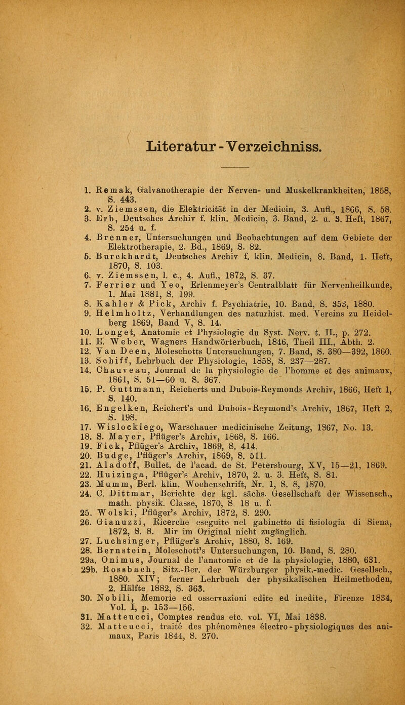 Literatur - Verzeichniss. 1. Remak, Galvanotherapie der Nerven- und Muskelkrankheiten, 1858, S. 443. 2. V. Ziemssen, die Elektricität in der Medicin, 3. Aufl., 1866, S. 58. 3. Erb, Deutsches Archiv f. klin. Medicin, 3. Band, 2. u. 3. Heft, 1867, S. 254 u. f. 4. Brenner, Untersuchungen und Beobachtungen auf dem Gebiete der Elektrotherapie, 2. Bd., 1869, S. 82. 5. Burckhardt, Deutsches Archiv f. klin. Medicin, 8. Band, 1. Heft, 1870, S. 103. 6. V. Ziemssen, 1. c, 4. Aufl., 1872, S. 87. 7. Ferrier und Yeo, Erlenmeyer's Centralblatt für Nervenheilkunde, 1. Mai 1881, S. 199. 8. Kahler & Pick, Archiv f. Psychiatrie, 10. Band, S. 353, 1880. 9. Helmholtz, Verhandlungen des naturhist. med. Vereins zu Heidel- berg 1869, Band V, S. 14. 10. Lenget, Anatomie et Physiologie du Syst. Nerv. t. IL, p. 272. 11. E. Weber, Wagners Handwörterbuch, 1846, Theil III., Abth. 2. 12. Van Deen, Moleschotts Untersuchungen, 7. Band, S. 380—392, 1860. 13. Schiff, Lehrbuch der Physiologie, 1858, S. 237—287. 14. Chauveau, Journal de la physiologie de l'homme et des animaux, 1861, S. 51—60 u. S. 367. 15. P. Guttmann, Reicherts und Dubois-Reymonds Archiv, 1866, Heft 1, S. 140. 16. Engelken, Reichert's und Dubois-Reymond's Archiv, 1867, Heft 2, S. 198. 17. Wislockiego, Warschauer medicinische Zeitung, 1367, No. 13. 18. S. Mayer, Pflüger's Archiv, 1868, S. 166. 19. Fick, Pflügers Archiv, 1869, S. 414. 20. Budge, Pflüger's Archiv, 1869, S. 511. 21. Aladoff, Bullet, de l'acad. de St. Petersbourg, XV, 15—21, 1869. 22. Huizinga, Pflüger's Archiv, 1870, 2. u. 3. Heft, S. 81. 23. Mumm, Berl. klin. Wochenschrift, Nr. 1, S. 8, 1870. 24. C. Dittmar, Berichte der kgl. sächs. Gesellschaft der Wissensch., math. physik. Classe, 1870, S. 18 u. f. 25. Wolski, Pflüger's Archiv, 1872, S. 290. 26. Gianuzzi, Ricerche eseguite nel gabinetto di fisiologia di Siena, 1872, S. 8. Mir im Original nicht zugänglich. 27. Luchsinger, Pflüger's Archiv, 1880, S. 169. 28. Bernstein, Moleschott's Untersuchungen, 10. Band, S, 280. 29a. Onimus, Journal de l'anatomie et de la physiologie, 1880, 631. 29b. Rossbach, Sitz.-Ber. der Würzburger physik.-medic. Gesellsch., 1880. XIV; ferner Lehrbuch der physikalischen Heilmethoden, 2. Hälfte 1882, S. 363. 30. Nobili, Memorie ed osservazioni edite ed inedite, Firenze 1834, Vol. I, p. 153—156. 31. Matteucci, Comptes rendus etc. vol. VI, Mai 1838. 32. Matteucci, traite des phenomenes ^lectro-physiologiques des ani- maux, Paris 1844, S. 270.