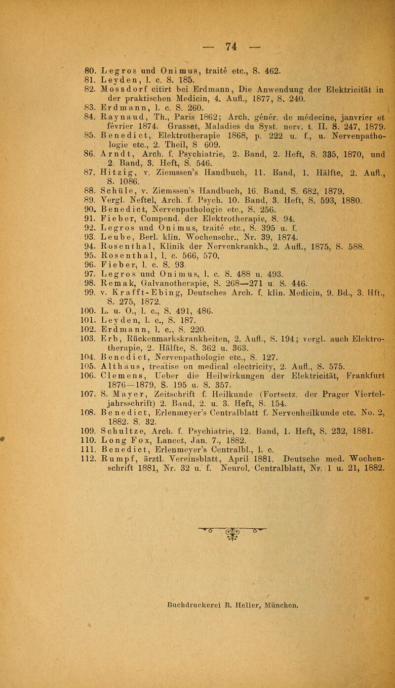 80. Legros und Onimus, traite etc., S. 462. 81. Leyden, 1. c. S. 185. 82. Mossdorf citirt bei Erdmann, Die Anwendung der Elektricität in der praktischen Medicin, 4. Aufl., 1877, S. 240. 83. Erdmann, 1. c. S. 260. 84. Raynaud, Th., Paris 1862; Arcli. gener. de medecine, janvrier et fevrier 1874. Grasset, Maladies du Syst. nerv. t. IL 8. 247, 1879. 85. Benedict, Elektrotherapie 1868, p. 222 u. f., u. Nervenpatho- logie etc., 2. Theil, S 609. 86. Arndt, Aroh. f. Psychiatrie, 2. Band, 2. Heft, S. 335, 1870, und 2. Band, 3. Heft, S. 546. 87. Hitzig, V. Ziemssen's Handbuch, 11. Band, 1. Hälfte, 2. Aufl., S. 1086. 88. Schule, v. Ziemssen's Handbucli, 16. Band, S. 682, 1879. 89. Yergl. Neftel, Arch. f. Psych. 10. Band, 3. Heft, S. 593, 1880. 90. Benedict, Nervenpathologie etc., S. 256. 91. Fieber, Compend. der Elektrotherapie, S. 94. 92. Legros und Onimus, traite etc., S. 395 u. f. 93. Leube, Berl. klin. Wochenschr., Er. 39, 1874. 94. Rosenthal, Klinik der Nervenkrankh., 2. Aufl., 1875, S. 588. 95. Rosenthal, 1. c. 566, 570. 96. Fieber, 1. c. S. 93. 97. Legros und Onimus, 1. c. S. 488 u. 493. 98. Remak, Gralvanotherapie, S. 268—271 u. S. 446. 99. V. Krafft-Ebing, Deutsches Arch. f. klin. Medicin, 9. Bd., 3. Hft., S. 275, 1872. 100. L. u. O., l. c, S. 491, 486. 101. Leyden, L c, S. 187. 102. Erdmann, L c, S. 220. 103. Erb, Rückenmarkskrankheiten, 2. Aufl., S. 194; vcrgl. auch Elektro- therapie, 2. Hälfte, S. 362 u. 363. 104. Benedict, Nervenputhologie etc., S. 127. 105. Alt haus, treatise on medical electricity, 2. Aufl., S. 575. 106. Clemens, Ueber die Heilw^irkungen der Elektricität, Frankfurt 1876—1879, S. 195 u. S. 357. 107. S. Mayer, Zeitschrift f. Heilkunde (Fortsetz, der Prager Viertel- jahrsschrift) 2. Baud, 2. u. 3. Heft, S. 154. 108. Benedict, Erlenmeyer's Centralblatt f. Nervenheilkunde etc. No. 2, 1882. S. 32. 109. Schnitze, Arch. f. Psychiatrie, 12. Band, 1. Heft, S. 232, 1881. 110. Long Fox, Lancet, Jan. 7., 1882. 111. Benedict, Erlenmeyer's Oentralbl., 1. c. 112. Rumpf, ärztl. Vereinsblatt, April 1881. Deutsche med. Wochen- schrift 1881, Nr. 32 u. f. Neurol. ■ Centralblatt, Nr. 1 u. 21, 1882. Buchdruckerci B. Heller, München.