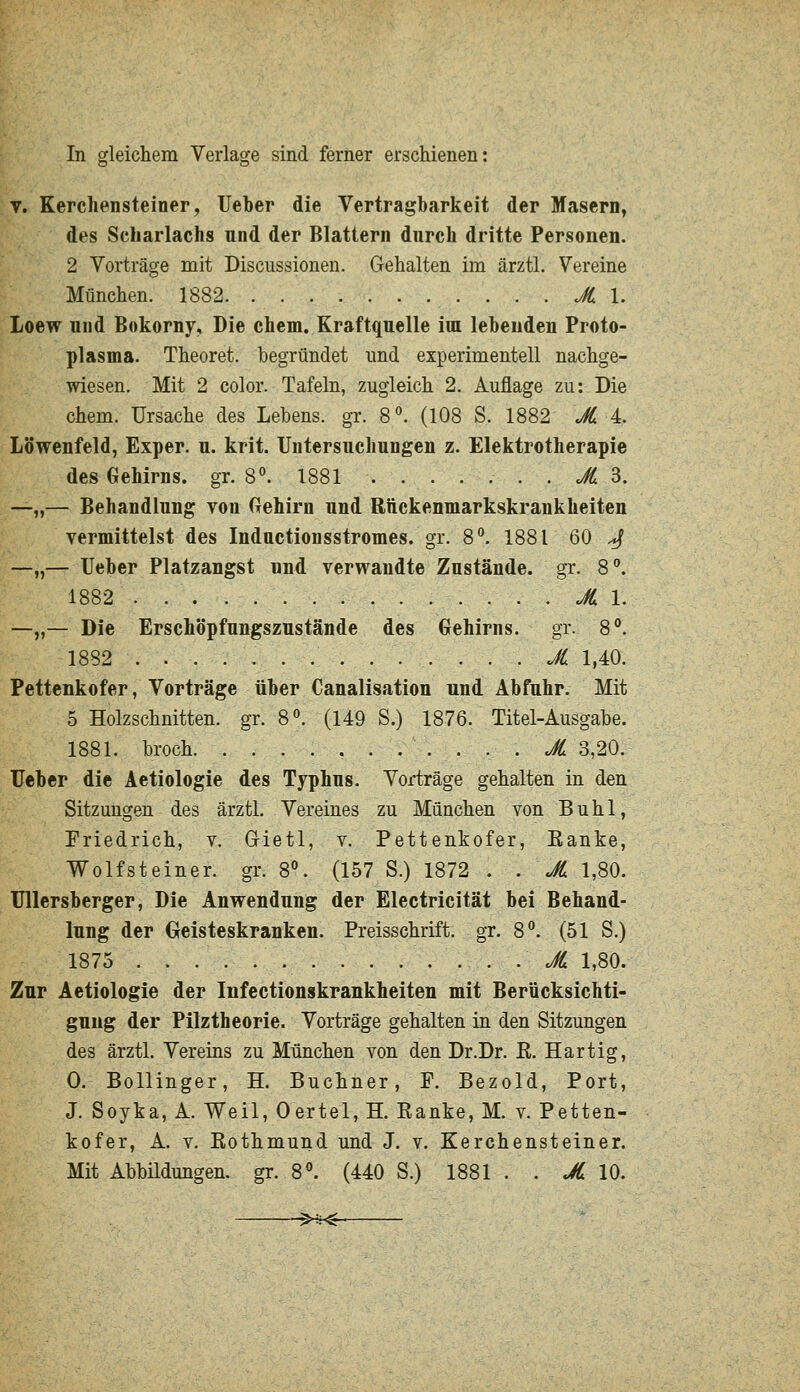 V. Kerchensteiner, lieber die Vertragbarkeit der Masern, des Scharlachs und der Blattern durch dritte Personen. 2 Vorträge mit Discussionen. Gehalten im ärztl. Vereine München. 1882 . . . JC l. Loew und Bokorny, Die ehem. Kraftquelle im lebenden Proto- plasma. Theoret. begründet und experimentell nachge- wiesen. Mit 2 color. Tafeln, zugleich 2. Auflage zu: Die ehem. Ursache des Lebens, gr. 8. (108 S. 1882 A 4. Löwenfeld, Exper, u. krit. Untersuchungen z. Elektrotherapie des Gehirns, gr. 8^ 1881 ....... JJ 3. —„— Behandlung von Gehirn und Rftckenmarkskrankheiten vermittelst des Inductionsstromes. gr. 8'^. 1881 60 ^ —„— Ueber Platzangst und verwandte Zustände, gr. 8°, 1882 AI. —„— Die Erschöpfungszustände des Gehirns, gr. 8°. 1882 . JL 1,40. Pettenkofer, Vorträge über Canalisation und Abfuhr. Mit 5 Holzschnitten, gr. 8^ (149 S.) 1876. Titel-Ausgabe. 1881. broch. . . . JL 3,20. Ueber die Aetiologie des Typhus. Vorträge gehalten in den Sitzungen des ärztl. Vereines zu München von Buhl, Friedrich, v. Grietl, v. Pettenkofer, Eanke, Wolfsteiner, gr. 8°. (157 S.) 1872 . . JL 1,80. Ullersberger, Die Anwendung der Electricität bei Behand- lung der Geisteskranken. Preisschrift, gr. 8. (51 S.) 1875 JL 1,80. Zur Aetiologie der Infectionskraukheiten mit Berücksichti- gung der Pilztheorie. Vorträge gehalten in den Sitzungen des ärztl. Vereins zu München von den Dr.Dr. ß. Hartig, 0. Bollinger, H. Buchner, F. Bezold, Port, J. Soyka, A. Weil, Oertel, H. Eanke, M. v. Petten- kofer, A. V. Rothmund und J. v. Kerchensteiner. Mit Abbüdungen. gr. 8°. (440 S.) 1881 . . «Ä 10. §>4H$-
