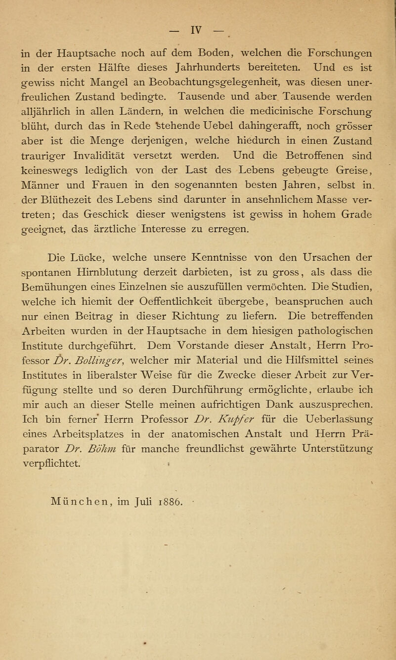 in der Hauptsache noch auf dem Boden, welchen die Forschungen in der ersten Hälfte dieses Jahrhunderts bereiteten. Und es ist gewiss nicht Mangel an Beobachtungsgelegenheit, was diesen uner- freulichen Zustand bedingte. Tausende und aber Tausende werden alljährlich in allen Ländern, in welchen die medicinische Forschung blüht, durch das in Rede stehende Uebel dahingerafft, noch grösser aber ist die Menge derjenigen, welche hiedurch in einen Zustand trauriger Invalidität versetzt werden. Und die Betroffenen sind keineswegs lediglich von der Last des Lebens gebeugte Greise, Männer und Frauen in den sogenannten besten Jahren, selbst in. der Blüthezeit des Lebens sind darunter in ansehnlichem Masse ver- treten; das Geschick dieser wenigstens ist gewiss in hohem Grade geeignet, das ärztliche Interesse zu erregen. Die Lücke, welche unsere Kenntnisse von den Ursachen der spontanen Hirnblutung derzeit darbieten, ist zu gross, als dass die Bemühungen eines Einzelnen sie auszufüllen vermöchten. Die Studien, welche ich hiemit der Oeffentlichkeit übergebe, beanspruchen auch nur einen Beitrag in dieser Richtung zu liefern. Die betreffenden Arbeiten wurden in der Hauptsache in dem hiesigen pathologischen Institute durchgeführt. Dem Vorstande dieser Anstalt, Herrn Pro- fessor Dr. Bollinger, welcher mir Material und die Hilfsmittel seines Institutes in liberalster Weise für die Zwecke dieser Arbeit zur Ver- fügung stellte und so deren Durchführung ermöglichte, erlaube ich mir auch an dieser Stelle meinen aufrichtigen Dank auszusprechen. Ich bin ferner Herrn Professor Dr. Kupfer für die Ueberlassung eines Arbeitsplatzes in der anatomischen Anstalt und Herrn Prä- parator Dr. Böhm für manche freundlichst gewährte Unterstützung verpflichtet. » München, im Juli 1886.