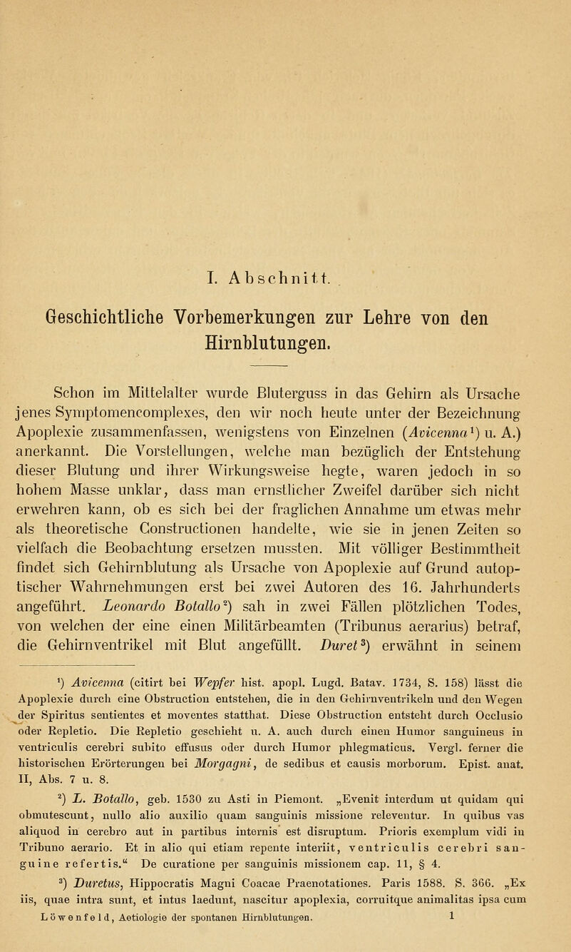 Geschichtliche Vorbemerkungen zur Lehre von den Hirnblutungen. Schon im Mittelalter wurde ßluterguss in das Gehirn als Ursache jenes Syniptomencomplexes, den wir noch heute unter der Bezeichnung Apoplexie zusammenfassen, wenigstens von Einzelnen (Avicenna^) u. A.) anerkannt. Die Vorstellungen, welche man bezüglich der Entstehung dieser Blutung und ihrer Wirkungsweise hegte, waren jedoch in so hohem Masse unklar, dass man ernstlicher Zweifel darüber sich nicht erwehren kann, ob es sich bei der fraglichen Annahme um etwas mehr als theoretische Gonstructionen handelte, wie sie in jenen Zeiten so vielfach die Beobachtung ersetzen mussten. Mit vöhiger Bestimmtheit findet sich Gehirnblutung als Ursache von Apoplexie auf Grund autop- tischer Wahrnehmungen erst bei zwei Autoren des 16. Jahrhunderts angeführt. Leonardo Botallo^) sah in zwei Fällen plötzlichen Todes, von welchen der eine einen Militärbeamten (Tribunus aerarius) betraf, die Gehirnventrikel mit Blut angefüllt. Duret^) erwähnt in seinem *) Avicenna (citirt bei We^ifer hist. apopl. Lugd, ßatav. 1734, S. 158) lässt die Apoplexie durch eine Obstruction entstehen, die in den Gehirnventrikeln und den Wegen der Spiritus sentientes et moventes statthat. Diese Obstruction entsteht durch Occlusio oder Eepletio. Die Repletio geschieht u. A. auch durch einen Humor sanguiueus in ventriculis cerebri subito effusus oder durch Humor phlegmaticus. Vergl. ferner die historischen Erörterungen bei Morgagni, de sedibus et causis morborum. Epist. anat. n, Abs. 7 u. 8. ^) L. Botallo, geb. 1530 zu Asti in Piemont. „Evenit interdum ut quidam qui obmutescunt, nullo alio auxilio quam sanguinis missione releventur. In quibus vas aliquod in cerebro aut in partibus internis est disruptum. Prioris exemplum vidi in Tribuno aerario. Et in alio qui etiam repente interiit, ventriculis cerebri san- guine refertis. De curatione per sanguinis missionem cap. 11, § 4. ^) Duretus, Hippocratis Magni Coacae Praenotationes. Paris 1588. S. 366. „Ex iis, quae intra sunt, et intus laedunt, nascitur apoplexia, corruitque animalitas ipsa cum Lö-wenfeld, Aetiologie der spontanen Hirnblutungen. 1