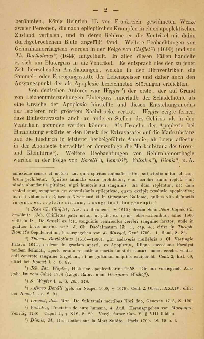 berühmten, König Heinrich IIL von Frankreich gewidmeten Werke zweier Personen, die nach epileptischen Krämpfen in einen apoplektischen Zustand verfielen, tuid in deren C4ehirne er die Ventrikel mit dahin dm-chgebrochenem Blute angefüllt fand. Weitere Beobachtungen von Gehirnhämorrhagieen wurden in der Folge von Chifflet^) (1600) und von Th. Bartholinus^) (1644) mitgetheilt. hi allen diesen Fällen handelte es sich um Bluterguss in die Ventrikel. Es entsprach dies den zu jener Zeit herrschenden Anschauungen, welche in den Hirnventrikeln die Sammel- oder Erzeugungsstätte der Lebensgeister und daher auch den Ausgangspunkt der als Apoplexie bezeichneten Störungen erblickten. Von deutschen Autoren war Wepfer^) der erste, der auf Grund von Leichenuntersuchungen Bluterguss innerhalb der Schädelhöhle als eine Ursache der Apoplexie hinstellte und diesen Entstehungsmodus der letzteren' mit grösstem Nachdrucke vertrat. Wepfer zeigte ferner, dass Blutextravasate auch an anderen Stellen des Gehirns als in den Ventrikeln gefunden werden können. Als Ursache der Apoplexie bei Hirnblutung erklärte er den Druck des Extravasates auf die Marksubstanz und die hiedurch in letzterer herbeigeführte Anämie; als Locus affectus in der Apoplexie betrachtet er demzufolge die Marksubstanz des Gross- und Kleinhirns^). Weitere Beobachtungen von Gehirnhämorrhagie wurden in der Folge von Borelli'^), Lancm% Valsaha^'), Dionis^) u. A. amissione sensus et motus: aut quia Spiritus animalis exitii, aut vital is aditu ad eere- brum proliibetur. Spiritus animalis exitu prohibetur, cum cerebri sinus repleti sunt nimia abundantia pituitae, nigri humoris aut sanguinis. Ac dum replentur, nee dum repleti sunt, symptoma est convulsionis epilepticae, quam excipit resolutio apoplectica; ut ipsi vidimus in Episcopo Nivernensi et in Quaestore Ballomo, quibus vita defunctis inventa est repletio sinuum, a sanguine illuc prorupto. ') Jean Ch. Clu'ff'let, Arzt in Besannen, f 1610; dessen Sohn Jean-Jacxues Ck. erwähnt: „Job. Cbiffletus pater mens, ut patet ex ipsius observationibus, anno 1600 vidit in D. De Sesseii ex ictu sanguinis ventriculos cerebri sanguine farctos, unde in quatuor böris mortua est. J. Ch. Daedalmatum lib. 1, cap. 4.; citirt in Tlieoxyh. Bonnet's Sepulchretum, herausgegeben von J. Hanget, Genf 1700. 1. Band, S. 86. ^) Tliomas BaHliolinus (1616—1680): „In cadaveris muliebris a. Cl. Vestingio Patavii 1644, nostram in gratiam aperti, ex Apoplexia, illique succedente Paralysi taudem defuncti, aperto cranio repentinae mortis iimotuit causa: omnes cerebri ventri- culi concreto sanguine turgebant, ut ne guttulam amplius exciperent. Cent. 2, bist. 60, citirt bei Bonnet 1. c. S. 87. ') Jöli. Jac. Wepfer, Historiae apoplecticorum 1658. Die mir vorliegende Aus- gabe ist vom Jahre 1734 (Lugd. Batav. apud Georcjium Wislwjf). *) S. Wepfer 1. c. S. 205, 278. ') Älfonso Borelli (geb. zu Neapel 1608, f 1679). Cent. 2. Observ. XXXIV, citirt bei Bonnet 1. c. S. 91. ) Lancisi, Joh. Mar., De Subitaneis mortibus libri duo, Genevae 1718, S. 120. ') ValsaJva, Tractatus de aure humana. 4. Aufl. Herausgegeben von Morgagni, A^enedig 1740 Caput II, § XIV, S. 29. Vergl. ferner Cap. V, § VIII ibidem. *) Dionis, M., Dissertation sur la Mort Subite. Paris 1709. 'S. 19 u. f.