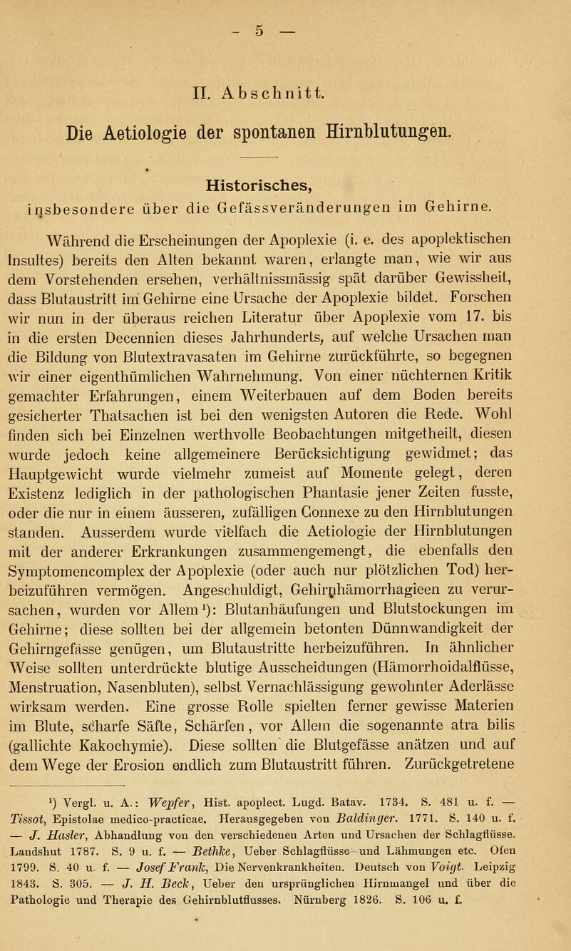 IL Abschnitt. Die Aetiologie der spontanen Hirnblutungen. Historisches, insbesondere über die Gefässveränderungen im Gehirne. Während die Erscheinungen der Apoplexie (i. e. des apoplektischen Insultes) bereits den Alten bekannt waren, erlangte man, wie wir aus dem Vorstehenden ersehen, verhältnissmässig spät darüber Gewissheit, dass Blutaustritt im Gehirne eine Ursache der Apoplexie bildet. Forschen wir nun in der überaus reichen Literatur über Apoplexie vom 17. bis in die ersten Decennien dieses Jahrhunderts, auf welche Ursachen man die Bildung von Blutextravasaten im Gehirne zurückführte, so begegnen wir einer eigenthümlichen Wahrnehmung. Von einer nüchternen Kritik gemachter Erfahrungen, einem Weiterbauen auf dem Boden bereits gesicherter Thatsachen ist bei den wenigsten Autoren die Rede. Wohl finden sich bei Einzelnen werthvolle Beobachtungen mitgetheilt, diesen wurde jedoch keine allgemeinere Berücksichtigung gewidmet; das Hauptgewicht wurde vielmehr zumeist auf Momente gelegt, deren Existenz lediglich in der pathologischen Phantasie jener Zeiten fusste, oder die nur in einem äusseren, zufälligen Gonnexe zu den Hirnblutungen standen. Ausserdem wurde vielfach die Aetiologie der Hirnblutungen mit der anderer Erkrankungen zusammengemengt, die ebenfalls den Symptomencomplex der Apoplexie (oder auch nur plötzlichen Tod) her- beizuführen vermögen. Angeschuldigt, Gehirnhämorrhagieen zu verur- sachen, wurden vor Allem'): Blutanhäufungen und Blutstockungen im Gehirne; diese sollten bei der allgemein betonten Dünnwandigkeit der Gehirngefässe genügen, um Blutaustritte herbeizuführen, hi ähnlicher Weise sollten unterdrückte blutige Ausscheidungen (Hämorrhoidalflüsse, Menstruation, Nasenbluten), selbst Vernachlässigung gewohnter Aderlässe wirksam werden. Eine grosse Rolle spielten ferner gewisse Materien im Blute, scharfe Säfte, Schärfen, vor Allem die sogenannte atra bilis (gallichte Kakochymie). Diese sollten die Blutgefässe anätzen und auf dem Wege der Erosion endlich zum Blutaustritt führen. Zurückgetretene ') Vergl. u. A.: Wepfer, Hist. apoplect. Lugd. Batav. 1734. S. 481 u. f. — Tissot, Epistolae medico-practicae. Herausgegeben von Baidinger. 1771. S. 140 u. f. — J. Hasler, Abhandlung von den verschiedenen Arten und Ursachen der Schlagflüsse. Landshut 1787. S. 9 u. f. ^- Bethke, lieber Schlagflüsse und Lähmungen etc. Ofen 1799. S. 40 u. f. — Josef Frank, Die Nervenkrankheiten. Deutsch von Voigt- Leipzig 1843. S. 305. — J. H. Beck, Ueber den ursprünglichen Hirumangel und über die Pathologie und Therapie des Gehirnblutflusses. Nürnberg 1826. S. 106 u. £