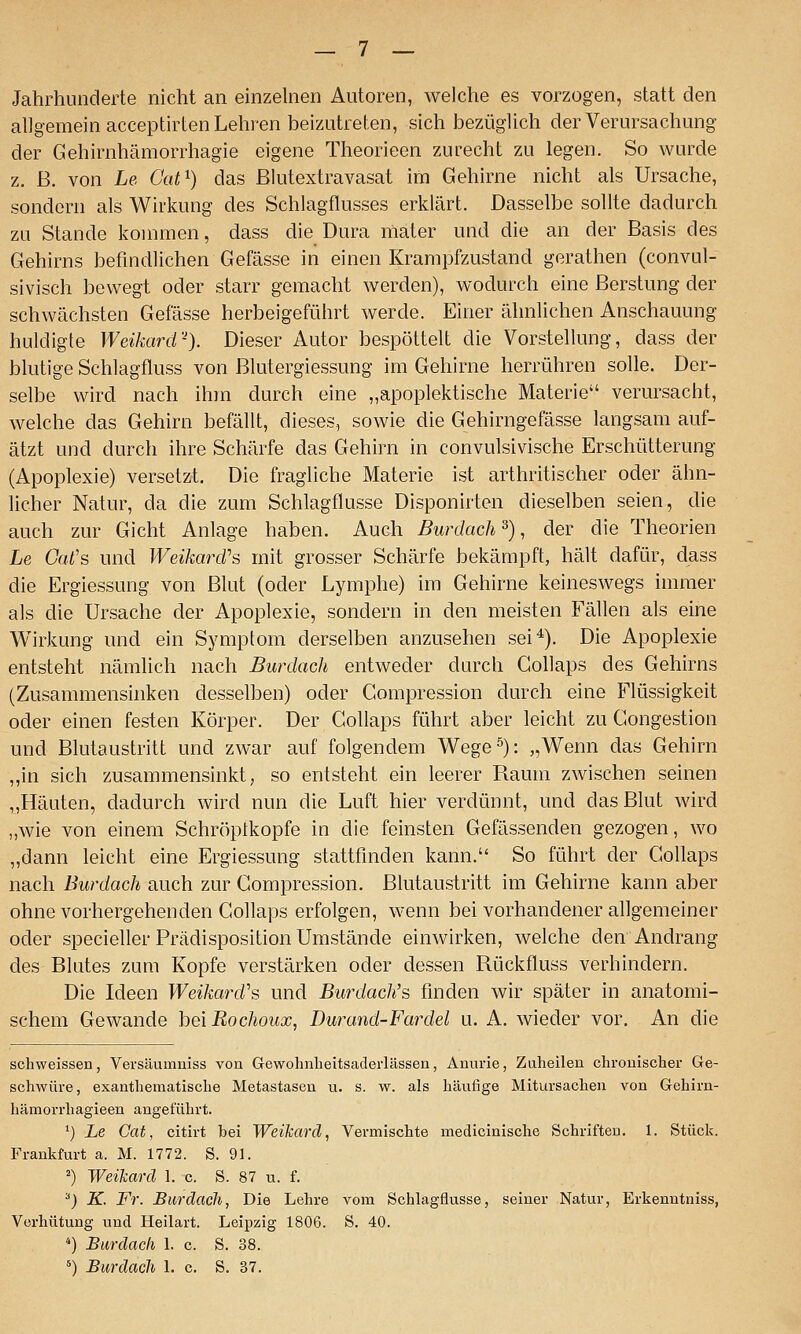 Jahrhunderte nicht an einzelnen Autoren, welche es vorzogen, statt den allgemein acceptirten Lehren beizutreten, sich bezüglich der Verursachung der Gehirnhämorrhagie eigene Theorieen zurecht zu legen. So Avurde z. ß. von Le Cat^) das ßlutextravasat im Gehirne nicht als Ursache, sondern als Wirkung des Schlagflusses erklärt. Dasselbe sollte dadurch zu Stande kommen, dass die Dura niater und die an der Basis des Gehirns befindlichen Gefässe in einen Krampfzustand gerathen (convul- sivisch bewegt oder starr gemacht werden), wodurch eine ßerstung der schwächsten Gefässe herbeigeführt werde. Einer ähnlichen Anschauung huldigte Weikard''). Dieser Autor bespöttelt die Vorstellung, dass der blutige Schlagfluss von Blutergiessung im Gehirne herrühren solle. Der- selbe wird nach ihm durch eine „apoplektische Materie verursacht, welche das Gehirn befällt, dieses, sowie die Gehirngefässe langsam auf- ätzt und durch ihre Schärfe das Gehirn in convulsivische Erschütterung (Apoplexie) versetzt. Die fragliche Materie ist arthritischer oder ähn- licher Natur, da die zum Schlagflusse Disponirten dieselben seien, die auch zur Gicht Anlage haben. Auch Burdach ^), der die Theorien Le Gat's und Weikard's mit grosser Schärfe bekämpft, hält dafür, dass die Ergiessung von Blut (oder Lymphe) im Gehirne keineswegs immer als die Ursache der Apoplexie, sondern in den meisten Fällen als eine Wirkung und ein Symptom derselben anzusehen sei^). Die Apoplexie entsteht nämlich nach Burdach entweder durch Gollaps des Gehirns (Zusammensinken desselben) oder Compression durch eine Flüssigkeit oder einen festen Körper. Der Gollaps führt aber leicht zu Congestion und Blutaustritt und zwar auf folgendem Wege^): „Wenn das Gehirn ,,in sich zusammensinkt, so entsteht ein leerer Raum zwischen seinen „Häuten, dadurch wird nun die Luft hier verdünnt, und das Blut wird ,,wie von einem Schröplkopfe in die feinsten Gefässenden gezogen, wo „dann leicht eine Ergiessung stattfinden kann. So führt der Gollaps nach Burdach auch zur Compression. Blutaustritt im Gehirne kann aber ohne vorhergehenden Gollaps erfolgen, wenn bei vorhandener allgemeiner oder specieller Prädisposition Umstände einwirken, welche den Andrang des Blutes zum Kopfe verstärken oder dessen Rückfluss verhindern. Die Ideen Weikard''s und Bm-dach's finden wir später in anatomi- schem Gewände bei Rochoux, Durand-Fardel u. A. wieder vor. An die schweissen, Versäumniss von Gewohnlieitsaderlässen, Anurie, Zaheileu chrouischer Ge- schwüre, exantliematisclie Metastasen u. s. w. als häufige Mitursachen von Gehirn- hämorrhagieen angeführt. ') Le Cat, citirt bei Weikard, Vermischte medicinische Schriften. 1. Stück. Frankfurt a. M. 1772. S. 91. ^) Weikard 1. c. S. 87 u. f. ^) K. Fr. Burdach, Die Lehre vom Schlagflusse, seiner Natur, Erkenntniss, Verhütung und Heilart. Leipzig 1806. S. 40. *) Bardach 1. c. S. 38. ^) Burdach 1. c. S. 37.