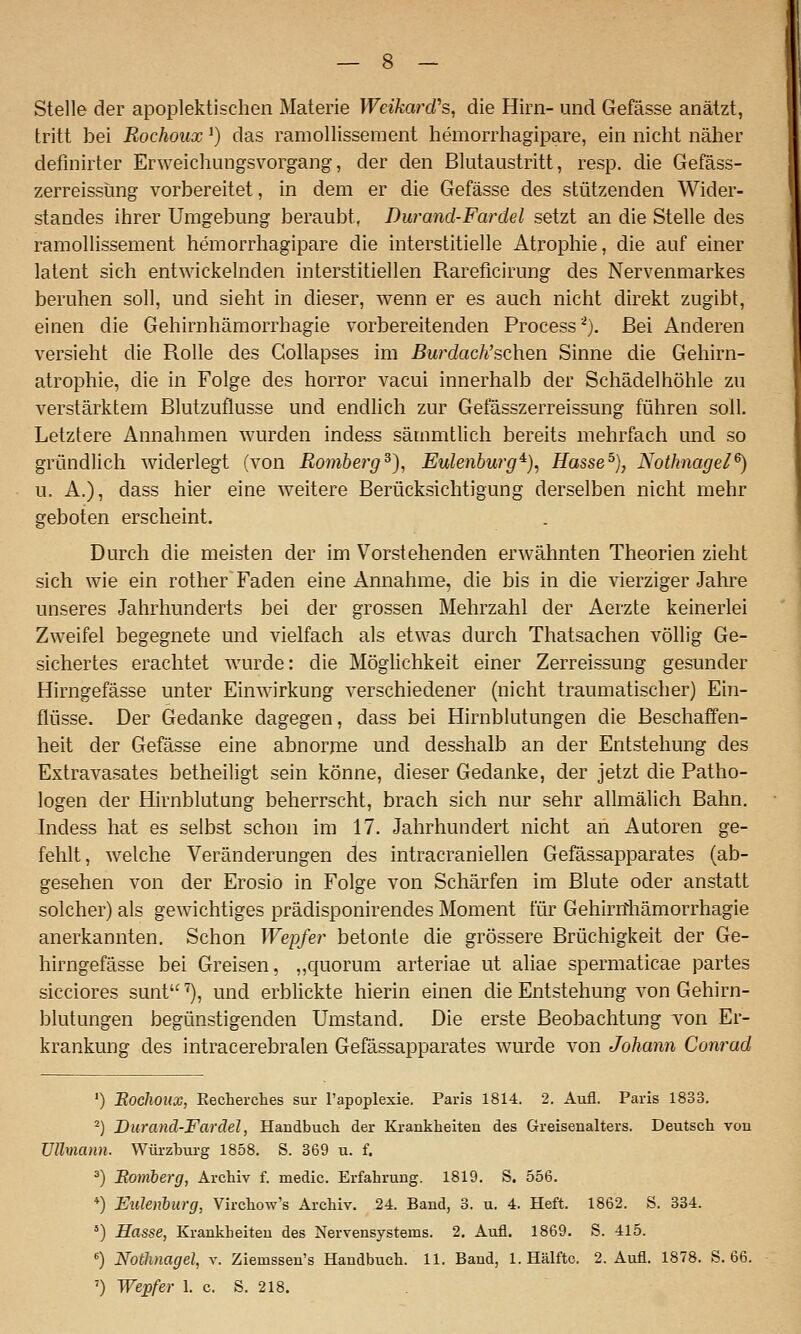 Stelle der apoplektischen Materie Weikard^ die Hirn- und Gefässe anätzt, tritt bei Rochoux ^) das ramollisseraent hemorrhagipare, ein nicht näher definirter Erweichungsvorgang, der den Blutaustritt, resp. die Gefäss- zerreissüng vorbereitet, in dem er die Gefässe des stützenden Wider- standes ihrer Umgebung beraubt, Durand-Fardel setzt an die Stelle des ramollissement hemorrhagipare die interstitielle Atrophie, die auf einer latent sich entwickelnden interstitiellen Rareficirung des Nervenmarkes beruhen soll, und sieht in dieser, wenn er es auch nicht direkt zugibt, einen die Gehirnhämorrhagie vorbereitenden Processi). Bei Anderen versieht die Rolle des Gollapses im Burdacli'sQhen Sinne die Gehirn- atrophie, die in Folge des horror vacui innerhalb der Schädel höhle zu verstärktem Blutzuflusse und endlich zur Gefässzerreissung führen soll. Letztere Annahmen wurden indess sämmtlich bereits mehrfach und so gründlich widerlegt (von Romherg^), Eulenbwg^), Hasse^), Nothnagel^) u. A.), dass hier eine weitere Berücksichtigung derselben nicht mehr geboten erscheint. Durch die meisten der im Vorstehenden erwähnten Theorien zieht sich wie ein rother Faden eine Annahme, die bis in die vierziger Jahre unseres Jahrhunderts bei der grossen Mehrzahl der Aerzte keinerlei Zweifel begegnete und vielfach als etwas durch Thatsachen völlig Ge- sichertes erachtet wurde: die Möglichkeit einer Zerreissung gesunder Hirngefässe unter Einwirkung verschiedener (nicht traumatischer) Ein- flüsse. Der Gedanke dagegen, dass bei Hirnblutungen die Beschaffen- heit der Gefässe eine abnorme und desshalb an der Entstehung des Extravasates betheiligt sein könne, dieser Gedanke, der jetzt die Patho- logen der Hirnblutung beherrscht, brach sich nur sehr allmälich Bahn. Indess hat es selbst schon im 17. Jahrhundert nicht an Autoren ge- fehlt, welche Veränderungen des intracraniellen Gefässapparates (ab- gesehen von der Erosio in Folge von Schärfen im Blute oder anstatt solcher) als gewichtiges prädisponirendes Moment für Gehirnhämorrhagie anerkannten. Schon Wepfer betonte die grössere Brüchigkeit der Ge- hirngefässe bei Greisen, ,,quorum arteriae ut ahae spermaticae partes sicciores sunt'^), und erblickte hierin einen die Entstehung von Gehirn- blutungen begünstigenden Umstand. Die erste Beobachtung Ton Er- krankung des intracerebralen Gefässapparates wurde von Johann Conrad ') 'Rochoux, Eecherches sur l'apoplexie. Paris 1814. 2. Aiifl. Paris 1833. ^) Durand-Fardel, Handbuch der Krankheiten des Greisenalters. Deutsch von üllmann. Würzhurg 1858. S. 369 u. f. ä) Bomberg, Archiv f. medic. Erfahrung. 1819. S. 556. *) EuJenMrg, Virchow's Archiv. 24. Band, 3. u. 4. Heft. 1862. S. 334. ') Hasse, Krankheiten des Nervensystems. 2. Aufl. 1869. S. 415. ) Nothnagel, x. Ziemssen's Handbuch. 11. Band, 1. Hälfte. 2. Aufl. 1878. S. 66. ') Wepfer 1. c. S. 218,