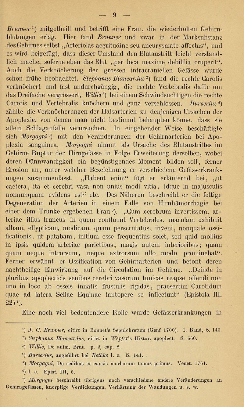 Brunner^) mitgetheilt und betrifft eine Frau, die wiederholten Gehirn- blutungen erlag. Hier fand Brunner und zwar in der Marksubstanz des Gehirnes selbst ,,Arteriolas aegritudine seu aneurysmate affectas, und es wird beigefügt, dass dieser Umstand den ßlutaustritt leicht verständ- lich mache, soferne eben das Blut „per loca maxime debililia cruperit. Auch die Verknöcherung der grossen intracraniellen Gefässe wurde schon frühe beobachtet. Stephanus Blancardus ^) fand die rechte Carotis verknöchert und fast undurchgängig, die rechte Vertebralis dafür um das Dreifache vergrössert, Willis^) bei einem Schwindsüchtigen die rechte Carotis und Vertebralis knöchern und ganz verschlossen. Burserius^) zählte die Verknöcherungen der Halsarterien zu denjenigen Ursachen der Apoplexie, von denen man nicht bestimmt behaupten könne, dass sie allein Schlaganfälle verursachen. In eingehender Weise beschäftigte sich Morgagni^) mit den Veränderungen der Gehirnarterien bei Apo- plexia sanguinea. Morgagni nimmt als Ursache des ßlutaustrittes im Gehirne Ruptur der Hirngefässe in Folge Erweiterung derselben, wobei deren Dünnwandigkeit ein begünstigendes Moment bilden soll, ferner Erosion an, unter welcher Bezeichnung er verschiedene Gefässerkrank- ungen zusammenfasst. „Habent enim fügt er erläuternd bei, „ut caetera, ita et cerebri vasa non unius modi vitia, idque in majusculis nonnunquam evidens est etc. Des Näheren beschreibt er die fettige Degeneration der Arterien in einem Falle von Hirnhämorrhagie bei einer dem Trünke ergebenen Frau^). „Cum .cerebrum invertissem, ar- teriae illius truncus in quem confluunt Vertebrales, maculam exhibuit albam, ellypticam, modicam, quam perscrutatus, inveni, nonquale ossi- ficationis, ut putabam, initium esse frequentius solet, sed quid mollius in ipsis quidem arteriae parietibus, magis autem interioribus; quam quam neque introrsum, neque extrorsum ullo. modo prominebat. Ferner erwähnt er Ossification von Gehirnarterien und betont deren nachtheilige Einwirkung auf die Circulation im Gehirne. .,Deinde in pluribus apoplecticis senibus cerebri vasorum tunicas reapse offendi non uno in loco ab osseis innatis frustulis rigidas, praesertim Carotidum quae ad latera Sellae Equinae tantopere se inflectunt (Epistola III, Eine noch viel bedeutendere Rolle wurde Gefässerkrankungen in *) J. G. Brunner, citirt in Bonnet's Sepulchretum (Genf 1700). 1. Band, S. 140. ^) Stephanus Blancardus, citirt in Wepfer's Histor. apoplect. S. 660. ') Willis, De anim. Brut. p. 2, cap. 8. *) Burserius, angeführt bei Betlike 1. c. S. 141. ') Morgagni, De sedibus et causis morborum tomus primus. Venet. 1761. ) 1. c. Epist. III, 6. ') Morgagni beschreibt übrigens noch verschiedene andere Veränderungen an Gehirngefässen, knorplige Verdickungen, Verhärtung der Wandungen u. s. w.