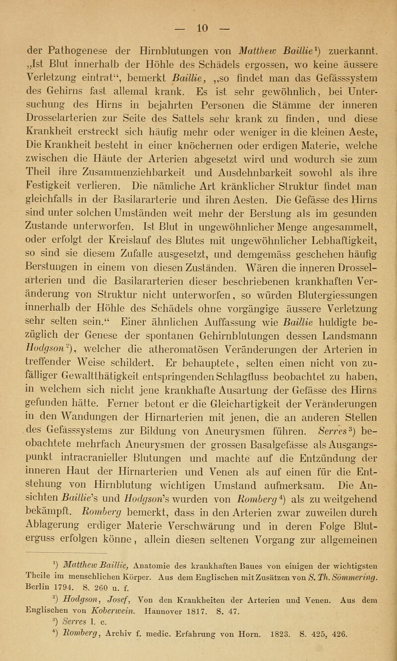 der Pathogenese der Hirnblntangen von Matthew Baillie^) zuerkannt. ,;Ist Blnt innerhalb der Höhle des Schädels ergossen, wo keine äussere Verletzung eintrat, bemerkt Baillie, „so findet man das Gefässsystem des Gehirns fast allemal krank. Es ist sehr gewöhnlich, bei Unter- suchung des Hirns in bejahrten Personen die Stämme der inneren Drosselarterien zur Seite des Sattels sehr krank zu finden, und diese Krankheit erstreckt sich häufig mehr oder weniger in die kleinen Aeste, Die Krankheit besteht in einer knöchernen oder erdigen Materie, welche zwischen die Häute der Arterien abgesetzt wird und wodurch sie zum Theil ihre Zusammenziehbarkeit und Ausdehnbarkeit sowohl als ihre Festigkeit verlieren. Die nämliche Art kränklicher Struktur findet man gleichfalls in der Basilararterie und ihren Aesten. Die Gefässe des Hirns sind unter solchen Umständen weit mehr der Berstung als im gesunden Zustande unterworfen. Ist Blut in ungewöhnlicher Menge angesammelt, oder erfolgt der Kreislauf des Blutes mit ungewöhnlicher Lebhaftigkeit, so sind sie die.sem Zufalle ausgesetzt, und demgemäss geschehen häufig Berstungen in einem von diesen Zuständen. Wären die inneren Drossel- arterien und die Basilararterien dieser beschriebenen krankhaften Ver- änderung von Struktur nicht unterworfen, so würden Blutergiessungen innerhalb der Höhle des Schädels ohne vorgängige äussere Verletzung sehr selten sein. Einer ähnlichen Auffassung wie Baillie huldigte be- züglich der Genese der spontanen Gehirnblutungen dessen Landsmann Hodgson'^), welcher die atheromatösen Veränderungen der Arterien in treffender Weise schildert. Er behauptete, selten einen nicht von zu- fälliger Gewaltthätigkeit entspringenden Schlagfluss beobachtet zu haben, in welchem sich nicht jene krankhafte Ausartung der Gefässe des Hirns gefunden hätte. Ferner betont er die Gleichartigkeit der Veränderungen in den Wandungen der Hirnarterien mit jenen, die an anderen Stellen des Gefässsystems zur Bildung von Aneurysmen führen. Sen-es^) be- obachtete mehrfach Aneurysmen der grossen Basalgefässe als Ausgangs- punkt intracranieller Blutungen und machte auf die Entzündung der inneren Haut der Hirnarterien und Venen als auf einen für die Ent- stehung von Hirnblutung wichtigen Umstand aufmerksam. Die An- sichten BaiUie''s und Hodgson's wurden von Romherg *) als zu weitgehend bekämpft. Romherg bemerkt, dass in den Arterien zwar zuweilen durch Ablagerung erdiger Materie Verschwärung und in deren Folge Blut- erguss erfolgen könne, allein diesen seltenen Vorgang zur allgemeinen ') Matthew BaUUe, ÄDatomie des krankhaften Baues von einigen der wichtigsten Theile im menschlichen Körper. Aus dem Englischen mit Zusätzen von S. T/t. *Sö?«men'n^. Berlin 1794. S. 260 u. f. ^) Hodgsan, Josef, Von den Krankheiten der Arterien und Venen. Aus dem Englischen von Koherwein. Hannover 1817. S. 47. ^) Seires 1. c. *) Bomherg, Archiv f. medic. Erfahrung von Hörn. 1823. S. 425, 426.