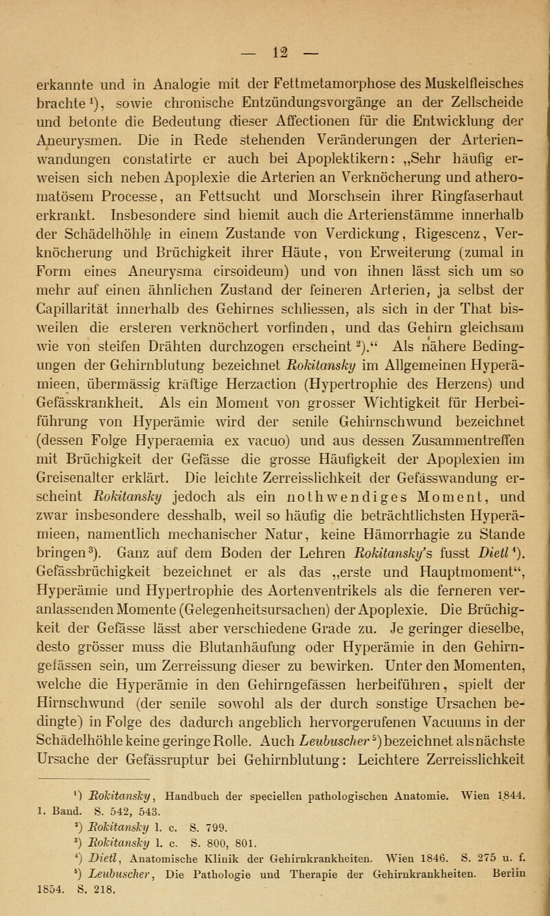 erkannte und in Analogie mit der Fettmetamorphose des Muskelfleisches brachte ^), sowie chronische Entzündungsvorgänge an der Zellscheide und betonte die Bedeutung dieser Affectionen für die Entwicklung der Aneurysmen. Die in Rede stehenden Veränderungen der Arterien- wandungen constatirte er auch bei Apopleklikern: „Sehr häufig er- weisen sich neben Apoplexie die Arterien an Verknöcherung und athero- matösem Processe, an Fettsucht und Morschsein ihrer Ringfaserhaat erkrankt. Insbesondere sind hiemit auch die Arterienstämme innerhalb der Schädelhöhle in einem Zustande von Verdickung, Rigescenz, Ver- knöcherung und Brüchigkeit ihrer Häute, von Erweiterung (zumal in Form eines Aneurysma cirsoideum) und von ihnen lässt sich um so mehr auf einen ähnlichen Zustand der feineren Arterien, ja selbst der Capillarität innerhalb des Gehirnes schliessen, als sich in der That bis- weilen die ersteren verknöchert vorfinden, und das Gehirn gleichsam wie von steifen Drähten durchzogen erscheint ^). Als nähere Beding- ungen der Gehirnblutung bezeichnet Rokitansky im Allgemeinen Hyperä- mieen, übermässig kräftige Herzaction (Hypertrophie des Herzens) und Gefässkrankheit. Als ein Moment von grosser Wichtigkeit für Herbei- führung von Hyperämie wird der senile Gehirnschwund bezeichiiet (dessen Folge Hyperaemia ex vacuo) und aus dessen Zusammentreffen mit Brüchigkeit der Gefässe die grosse Häufigkeit der Apoplexien im Greisenalter erklärt. Die leichte Zerreisslichkeit der Gefässwandung er- scheint Rokitansky jedoch als ein nothwendiges Moment, und zwar insbesondere desshalb, weil so häufig die beträchtlichsten Hyperä- mieen, namentlich mechanischer Natur, keine Hämorrhagie zu Stande bringen^). Ganz auf dem Boden der Lehren Rokitansky's fusst DietV). Gefässbrüchigkeit bezeichnet er als das „erste und Hauptraoment, Hyperämie und Hypertrophie des Aortenventrikels als die ferneren ver- anlassenden Momente (Gelegenheitsursachen) der Apoplexie. Die Brüchig- keit der Gefässe lässt aber verschiedene Grade zu. Je geringer dieselbe, desto grösser muss die Blutanhäufung oder Hyperämie in den Gehirn- gefässen sein, um Zerreissung dieser zu bewirken. Unter den Momenten, welche die Hyperämie in den Gehirngefässen herbeiführen, spielt der Hirnschwund (der senile sowohl als der durch sonstige Ursachen be- dingte) in Folge des dadurch angeblich hervorgerufenen Vacuums in der Schädelhöhle keine geringe Rolle. Auch Leubuscher ^) bezeichnet aisnächste Ursache der Gefässruptur bei Gehirnblutung: Leichtere Zerreisslichkeit ') 'Rokitansky, Handbuch der speciellen pathologischen Anatomie. Wien 1844, 1. Band. S. 542, 543. ') Eokitansky 1. c. S. 799. ') Eokitansky 1. c. S. 800, 801. *) Dietl, Anatomische Klinik der Gehirnkrankheiten. Wien 1846. S. 275 u. f. ') Leubiisclier, Die Pathologie und Therapie der Gehirnkrankheiten. Berlin 1854. S. 218.