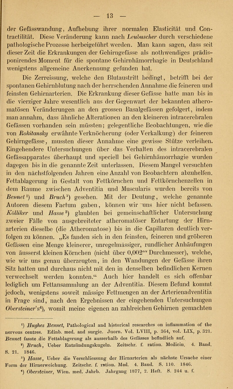 der Gefässwandung, Aufhebung ihrer normalen Elasticität und Con- tractilität. Diese Veränderung kann nach Leubuscher durch verschiedene pathologische Prozesse herbeigeführt werden. Man kann sagen, dass seit dieser Zeit die Erkrankungen der Gehirngefässe als nothwendiges prädis- ponirendes Moment für die spontane Gehirnhämorrhagie in Deutschland wenigstens allgemeine Anerkennung gefunden hat. Die Zerreissung, welche den ßlutaustritt bedingt, betrifft bei der spontanen Gehirnblutung nach der herrschenden Annahme die feineren und feinsten Gehirnarterien. Die Erkrankung dieser Gefässe hatte man bis in die vierziger Jahre wesentlich aus der Gegenwart der bekannten athero- matösen Veränderungen an den grossen Basalgefässen gefolgert, indem man annahm, dass ähnliche Alterationen an den kleineren intracerebralen Gefässen vorhanden sein müssten; gelegentliche Beobachtungen, wie die von Rokitansky erwähnte Verknöcherung (oder Verkalkung) der feineren Gehirngefässe; mussten dieser Annahme eine gewisse Stütze verleihen. Eingehendere Untersuchungen über das Verhalten des intracerebralen Gefässapparates überhaupt und speciell bei Gehirnhämorrhagie wurden dagegen bis in die genannte Zeit unterlassen. Diesem Mangel versuchten in den nächstfolgenden Jahren eine Anzahl von Beobachtern abzuhelfen. Fettablagerung in Gestalt von Fettkörnchen und Fettkörnchenzellen in dem Räume zwischen Adventitia und Muscularis wurden bereits von Beimet^) und Bruch^) gesehen. Mit der Deutung, welche genannte Autoren diesem Factum gaben, können wir uns hier nicht befassen. Kölliker und Hasse^) glaubten bei gemeinschaftlicher Untersuchung zweier Fälle von ausgebreiteter atheromatöser Entartung der Hirn- arterien dieselbe (die Atheromatose) bis in die Gapillaren deutlich ver- folgen zu können. „Es fanden sich in den feinsten, feineren und gröberen Gefässen eine Menge kleinerer, unregelmässiger, rundlicher Anhäufungen von äusserst kleinen Körnchen (nicht über 0,002' Durchmesser), welche, wie wir uns genau überzeugten, in den Wandungen der Gefässe ihren Sitz hatten und durchaus nicht mit den in denselben befindlichen Kernen verwechselt werden konnten. Auch hier handelt es sich offenbar lediglich um Fettansammlung an der Adventitia. Diesem Befand kommt jedoch, wenigstens soweit massige Fettmengen an der Arterienadventitia in Frage sind, nach den Ergebnissen der eingehenden Untersuchungen Oherstemer's% womit meine eigenen an zahlreichen Gehirnen gemachten *) Hughes Bennet, Pathological and historical researches on inflammation of the nervous centres. Edinb. med. and surgic. Juorn. Vol. LVIII, p. 364, vol. LIX, p. 321. Bennet fasste die Fettablagerung als ausserhalb des Gefässes befindlich auf. ') Bruch, Ueber Entzündungskugeln. Zeitschr. f. ration. Medicin. 4. Band. S. 21. 1846. ^) Hasse, Ueber die Verschliessung der Hirnarterien als nächste Ursache einer Form der Hirnerweichung. Zeitschr. f. ration. Med. 4. Band. S. 110. 1846. *) Ohersteiner, Wien. med. Jahrb. Jahrgang 1877, 2. Heft. S. 244 u. f.