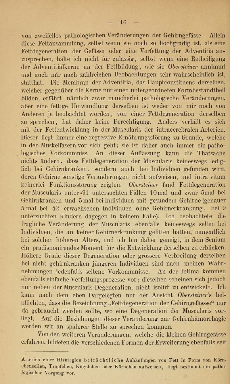 von zweifellos pathologischen Veränderungen der Gehirngefässe. Allein diese Fettansammlung, selbst wenn sie noch so hochgradig ist, als eine Fettdegeneration der Gefässe oder eine Verfettung der Adventitia an- zusprechen, halte ich nicht für zulässig, selbst wenn eine Betheiligung der Adventitialkerne an der Fettbildung, wie sie Obersteiner annimmt und auch mir nach zahlreichen Beobachtungen sehr wahrscheinlich ist, statthat. Die Membran der Adventitia, das Hauptconstituens derselben, w^elcher gegenüber die Kerne nur einen untergeordneten Formbestandtheil bilden, erfährt nämlich zwar mancherlei pathologische Veränderungen, aber eine fettige Umwandlung derselben ist w-eder von mir noch von Anderen je beobachtet worden, von einer Fettdegeneration derselben zu sprechen, hat daher keine Berechtigung. Anders verhält es sich mit der Fettentwicklung in der Muscularis der intracerebralen Arterien. Dieser liegt immer eine regressive Ernährungsstörung zu Grunde, welche in den Muskelfasern vor sich geht; sie ist daher auch immer ein patho- logisches Vorkommniss. An dieser Auffassung kann die Thatsache nichts ändern, dass Fettdegeneration der Muscularis keineswegs ledig- lich bei Gehirnkranken, sondern auch bei Individuen gefunden wird, deren Gehirne sonstige Veränderungen nicht aufweisen, und intra vitam keinerlei Funktionsstörung zeigten. Ohersteiner fand Fettdegeneration der Muscularis unter «91 untersuchten Fällen 10mal und zwar 5mal bei Gehirnkranken und 5 mal bei Individuen mit gesundem Gehirne (genauer 5 mal bei 42 erwachsenen Individuen ohne Gehirnerkrankung, bei 9 untersachten Kindern dagegen in keinem Falle). Ich beobachtete die fragliche Veränderung der Muscularis ebenfalls keineswegs selten bei Individuen, die an keiner Gehirnerkrankung gelitten hatten, namentlich bei solchen höheren Alters, und ich bin daher geneigt, in dem Senium ein prädisponirendes Moment für die Entwicklung derselben zu erblicken. Höhere Grade dieser Degeneration oder grössere Verbreitung derselben bei nicht gehirnkranken jüngeren Individuen sind nach meinen Wahr- nehmungen jedenfalls seltene Vorkommnisse. An der Intima kommen ebenfalls einfache Verfettungsprozesse vor; dieselben scheinen sich jedoch nur neben der Muscularis-Degeneration, nicht isolirt zu entwickeln. Ich kann nach dem eben Dargelegten nur der Ansicht Ohersteiner''s, bei- pflichten, dass die Bezeichnung „Fettdegeneration der Gehirngefässse nur da gebraucht werden sollte, wo eine Degeneration der Muscularis vor- liegt. Auf die Beziehungen dieser Veränderung zur Gehirnhämorrhagie ■werden wir an späterer Stelle zu sprechen kommen. Von den weiteren Veränderungen, welche die kleinen Gehirngefässe erfahren, bildeten die verschiedenen Formen der Erweiterung ebenfalls seit Arterien einer Hirnregion beträchtliche Anhäufungen von Fett in Form von Köm- chenzelleu, Tröpfchen, Kügelchen oder Körnchen aufweisen, liegt bestimmt ein patho- logischer Vorgang vor.