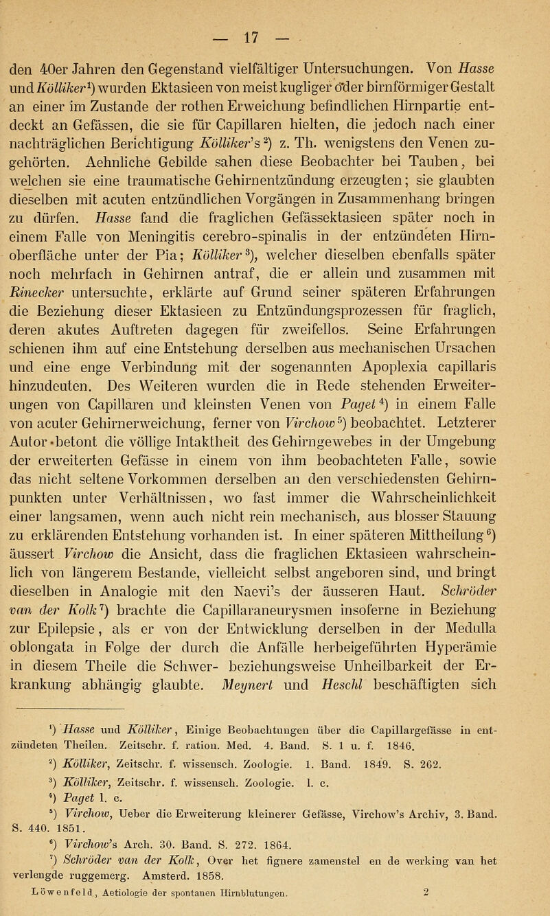 den 40er Jahren den Gegenstand vielfältiger Untersuchungen. Von Hasse und Kölliker^) wurden Ektasieen von meist kugliger ö'der birnförmiger Gestalt an einer im Zustande der rothen Erweichung befmdlichen Hirnpartie ent- deckt an Gefässen, die sie für Capillaren hielten, die jedoch nach einer nachträglichen Berichtigung Kölliker's ^) z. Th. wenigstens den Venen zu- gehörten. Aehnliche Gebilde sahen diese Beobachter bei Tauben, bei welchen sie eine traumatische Gehirnentzündung erzeugten; sie glaubten dieselben mit acuten entzündlichen Vorgängen in Zusammenhang bringen zu dürfen. Hasse fand die fraglichen Gefässektasieen später noch in einem Falle von Meningitis cerebro-spinalis in der entzündeten Hirn- oberfläche unter der Pia; Külliker% welcher dieselben ebenfalls später noch mehrfach in Gehirnen antraf, die er allein und zusammen mit Rinecker untersuchte, erklärte auf Grund seiner späteren Erfahrungen die Beziehung dieser Ektasieen zu Entzündungsprozessen für fraglich, deren akutes Auftreten dagegen für zweifellos. Seine Erfahrungen schienen ihm auf eine Entstehung derselben aus mechanischen Ursachen und eine enge Verbindung mit der sogenannten Apoplexia capillaris hinzudeuten. Des Weiteren wurden die in Rede stehenden Erweiter- ungen von Capillaren und kleinsten Venen von Paget ^) in einem Falle von acuter Gehirnerweichung, ferner von Ferc/joto^) beobachtet. Letzterer Autor «betont die völlige Intaktheit des Gehirngewebes in der Umgebung der erweiterten Gefässe in einem von ihm beobachteten Falle, sowie das nicht seltene Vorkommen derselben an den verschiedensten Gehirn- punkten unter Verhältnissen, wo fast immer die Wahrscheinlichkeit einer langsamen, wenn auch nicht rein mechanisch, aus blosser Stauung zu erklärenden Entstehung vorhanden ist. In einer späteren Mittheilung ^) äussert Virchow die Ansicht, dass die fraglichen Ektasieen wahrschein- lich von längerem Bestände, vielleicht selbst angeboren sind, und bringt dieselben in Analogie mit den Naevi's der äusseren Haut. Schröder van der Kolk'^) brachte die Gapillaraneurysmen insoferne in Beziehung zur Epilepsie, als er von der Entwicklung derselben in der Medulla oblongata in Folge der durch die Anfälle herbeigeführten Hyperämie in diesem Theile die Schwer- beziehungsweise Unheilbarkeit der Er- krankung abhängig glaubte. Meynerl und Heschl beschäftigten sich ') Hasse und KölUker, Einige Beobachtungen über die Capillargefässe in ent- zündeten Theilen. Zeitschr. f. ration. Med. 4. Band. S. 1 u. f. 1846. ^) Kölliker, Zeitschr. f. wissensch. Zoologie. 1. Band. 1849. S. 262. ^) KölUker, Zeitschr. f. wissensch. Zoologie. 1. c. *) Paget 1. c. *) VircJioio, Ueber die Erweiterung kleinerer Gefässe, Virchow's Archiv, 3. Band. S. 440. 1851. *) Virclwiv's Arch. 30. Band. S. 272. 1864. ') Sehröder van der Kolk, Over het fignere zamenstel en de werking van het verlengde ruggemerg. Amsterd. 1858. Löwenfeld, Aetiologie der spontanen Hirnblutungen. 2