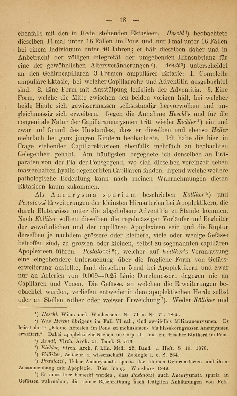 ebenfalls mit den in Rede stehenden Ektasieen. HescliU) beobachtete dieselben 11 mal unter 16 Fällen im Pons und nur 1 mal unter 16 Fällen bei einem Individuum unter 40 Jahren; er hält dieselben daher und in Anbetracht der völligen Integretät der umgebenden Hirnsubstanz für eine der gewöhnlichen Altersveränderungen^). Arndt^) unterscheidet an den Gehirncapillaren 3 Formen ampullärer Ektasie: 1. Complette ampulläre Ektasie, bei welcher Capillarrohr und Adventitia ausgebuchtet sind. 2. Eine Form mit Ausstülpung lediglich der Adventitia. 3. Eine Form, welche die Mitte zwischen den beiden vorigen hält, bei welcher beide Häute sich gewissermassen selbstständig hervorwölben und un- gleichmässig sich erweitern. Gegen die Annahme HeschVs und für die congenitale Natur der Gapillaraneurysmen tritt \Yieder Eichler ^) ein und zwar auf Grund des Umstandes, dass er dieselben und ebenso Heller mehrfach bei ganz jungen Kindern beobachtete. Ich habe die hier in Frage stehenden Gapillarektasieen ebenfalls mehrfach zu beobachten Gelegenheit gehabt. Am häufigsten begegnete ich denselben an Prä- paraten von der Pia der Ponsgegend, wo sich dieselben vereinzelt neben massenhaften hyalin degenerirten Capillaren fanden. Irgend welche weitere pathologische Bedeutung kann nach meinen Wahrnehmungen diesen Ektasieen kaum zukommen. Als Aneurysma spurium beschrieben KöUiker °) und Pestalozzi Erweiterungen der kleinsten Hirnarterien bei Apoplektikern, die durch Blutergüsse unter die abgehobene Adventitia zu Stande kommen. Nach KöUiker sollten dieselben die regelmässigen Vorläufer und Begleiter der gewöhnlichen und der capillaren Apoplexieen sein und die Ptuptur derselben je nachdem grössere oder kleinere, viele oder wenige Gefässe betroffen sind, zu grossen oder kleinen, selbst zu sogenannten capillaren Apoplexieen führen. Pestalozzi'^), welcher auf /i7iZ//Ä;er's Veranlassung eine eingehendere Untersuchung über die fragliche Form von Gefäss- erweiterung anstellte, fand dieselben 5 mal bei Apoplektikern und zwar nur an Arterien von 0,009—0,25 Linie Durchmesser, dagegen nie an Capillaren und Venen. Die Gefässe, an welchen die Erweiterungen be- obachtet wurden, verliefen entweder in dem apoplektischen Herde selbst oder an Stellen rother oder weisser Erweichung'). Weder KöUiker und '3 liesclü, Wien. med. Wochenschr. Nr. 71 u. Nr. 72. 1865. ^) Was HescJÜ übrigens im Fall VI sah , sind zweifellos Miliaraneurysmen. Es lieisst dort: „Kleine Arterien im Pons zu mohnsamen- bis hirsekorngrossen Aneurysmen erweitert. Dabei apoplektische Narben im Corp. str. und ein frischer Blutherd im Pons. ') Arndt, Virch. Arch. 51. Band. S. 513. *) Eichler, Virch. Arch. f. klin. Med. 22. Band. 1. Heft. S 10. 1878. =) KöIUl-er, Zeitschr. f. wissenschaftl. Zoologie 1. c. S. 264. ') Pestalozzi, Ueber Aneurysmata spuria der kleinen Gehirnarterien und ihren Zusammenhang mit Apoplexie. Diss. inaug. Würzburg 1849. ') Es muss hier bemerkt werden, dass Pestalozzi auch Aneurysmata spuria an Gefässen wahrnahm, die seiner Beschreibung iiach lediglich Anhäufungen von Fett-