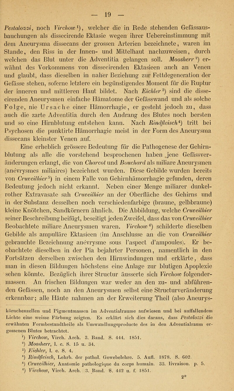 Pestalozzi, noch Virchow^), welcher die in Rede stehenden Gefässaus- bauchungen als dissecirende Ektasie wegen ihrer Uebereinstimmung mit dem Aneurysma dissecans der grossen Arterien bezeichnete, waren im Stande, den Riss in der Innen- und Mittelhaut nachzuweisen, durch welchen das Blut unter die Adventitia gelangen soll. Moosherr '^) er- wähnt des Vorkommens von dissecirenden Ektasieen auch an Venen und glaubt, dass dieselben in naher Beziehung zur Fettdegeneration der Gefässe stehen, sofernc letztere ein begünstigendes Moment für die Ruptur der inneren und mittleren Haut bildet. Nach Eichler ^) sind die disse- cirenden Aneurysmen einfache Hämatome der Gefässwand und als solche Folge, nie Ursache einer Hämorrhagie, er gesteht jedoch zu, dass auch die zarte Adventitia durch den Andrang des Blutes noch bersten und so eine Hirnblutung entstehen kann. Nach Rindfleisch^) tritt bei Psychosen die punktirte Hämorrhagie meist in der Form des Aneurysma dissecans kleinster Venen auf. Eine erheblich grössere Bedeutung für die Pathogenese der Gehirn- blutung als alle die vorstehend besprochenen haben Jene Gefässver- änderungen erlangt, die von Charcot und Bouchard als miliare Aneurysmen (anevrysmes miliaires) bezeichnet wurden. Diese Gebilde wurden bereits von Cruveilhier^) in einem Falle von Gehirnhämorrhagi-e gefunden, deren Bedeutung jedoch nicht erkannt. Neben einer Menge miliarer dunkel- rother Extravasate sah Cruveilhier an der Oberfläche des Gehirns und in der Substanz desselben noch verschiedenfarbige (braune, gelbbraune) kleine Knötchen, Sandkörnern ähnlich. Die Abbildung, welche Cruveilhier seiner Beschreibung beifügt, beseitigt jeden Zweifel, dass das von Cruveilhier Beobachtete miliare Aneurysmen waren. Virchow ^) schilderte dieselben Gebilde als ampulläre Ektasieen (im Anschlüsse an die von Cruveilhier gebrauchte Bezeichnung anevrysme sous Taspect d'ampoules). Er be- obachtete dieselben in der Pia bejahrter Personen, namenthch in den Fortsätzen derselben zwischen den Hirnwindungen und erklärte, dass man in diesen Bildungen höchstens eine Anlage zur blutigen Apoplexie sehen könnte. Bezüglich ihrer Structur äusserte sich Virchow folgender- massen. An frischen Bildungen war weder an den zu- und abführen- den Gefässen, noch an den Aneurysmen selbst eine Structurveränderung erkennbar; alle Häute nahmen an der Erweiterung Theil (also Aneurys- körnchenzellen und Pigmentmassen im Adventialraume aufwiesen und bei auffallendem Lichte eine weisse Füvbung zeigten. Es erklärt sich dies daraus, dass Pestalozzi die erwähnten Formbestandtheile als Umwandlungsproducte des in den Adventialraum er- gossenen Blutes betrachtet. ') Virehoio, Virch. Arch. 3. Band. S. 444. 1851. ^) Moosherr, 1. c. S. 15 u. 34. =) Eicliler, 1. c. S. 4. *) Rindfleisch, Lehrb. der pathol. Gewebelehre. 5. Aufl. 1878. S. 602. °) Cruveilhier, Anatomie pathologique du corps humain. 33. livraison. p. 5. ') Vircho%o, Virch. Arch. 3. Band. S. 442 u. f. 1851. 2*