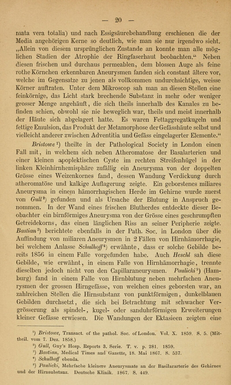 mata vera totalia) und nach Essigsäurebehandlung erschienen die der Media angehörigen Kerne so deutlich, wie man sie niu' irgendwo sieht, „Allein von diesem ursprünglichen Zustande an konnte man alle mög- lichen Stadien der Atrophie der Ringfaserhaut beobachten. Neben diesen frischen und durchaus permeablen, dem blossen Auge als feine rothe Körnchen erkennbaren Aneiu^ysmen fanden sich constant ältere vor, welche im Gegensatze zu jenen als vollkommen undurchsichtige, weisse Körner auftraten. Unter dem Mikroscop sah man an diesen Stellen eine feinkörnige, das Licht stark brechende Substanz in mehr oder weniger grosser Menge angehäuft, die sich theils innerhalb des Kanales zu be- finden schien, obwohl sie nie beweglich war, theils und meist innerhalb der Häute sich abgelagert hatte. Es waren Fettaggregatkugeln und fettige Emulsion, das Produkt der Metamorphose der Gefässhäute selbst imd vielleicht anderer zwischen Adventitia und Gefäss eingelagerter Elemente. Bristowe^) theilte in der Pathological Society in London einen Fall mit, in welchem sich neben Atheromatose der Basalarterien und einer kleinen apoplektischen Cyste im rechten Streifenhügel in der linken Kleinhirnhemisphäre zufällig ein Aneurysma von der doppelten Grösse eines Weizenkornes fand, dessen Wandung Verdickung durch atheromatose und kalkige Auflagerung zeigte. Ein geborstenes miliares Aneurysma in einem hämorrhagischen Herde im Gehirne wurde zuerst von GuW^) gefunden und als Ursache der Blutung in Anspruch ge- nommen. In der Wand eines frischen Blutherdes entdeckte dieser Be- obachter ein birnförmiges Aneurysma von der Grösse eines geschrumpften Getreidekorns, das einen länglichen Riss an seiner Peripherie zeigte. Bastian^) berichtete ebenfalls in der Path. Soc. in London über die Auffindung von miliaren Aneurysmen in 2 Fällen von Hirnhämorrhagie, bei welchem Anlasse Sclmlhoff^) erwähnte, dass er solche Gebilde be- reits 1856 in einem Falle vorgefunden habe. Auch Heschl sah diese Gebilde, wie erwähnt, in einem Falle von Hirnhämorrhagie, trennte dieselben jedoch nicht von den Capillaraneurysmen. PaulickP) (Ham- burg) fand in einem Falle von Hirnblutung neben mehrfachen Aneu- rysmen der grossen Hirngefässe, von welchen eines geborsten war, an zahlreichen Stellen die Hirnsubstanz von punktförmigen, dunkelblauen Gebilden durchsetzt, die sich bei Betrachtung mit schwacher Ver- grössermig als spindel-, kugel- oder sanduhrförmigen Erweiterungen kleiner Gefässe erwiesen. Die Wandungen der Ektasieen zeigten eine ') Bristowe, Transact. of tlie patliol. Soc. of London. Vol. X. 1859. S. 5. (Mit- theil. Tom 7. Dez. 1858.) ^) Gull, Guy's Hosp. Reports 3. Serie. T. v. p. 281. 1859. ^) Bastian, Medical Times and Gazette, 18. Mai 1867. S. 537. ♦) SchuVwff ebenda. ') Pauhcki, Mehrfache kleiuei-e Aneurysmate an der Basilararterie des Gehirnes und der Hirnsubstanz. Deutsche Klinik. 1867. S. 449.