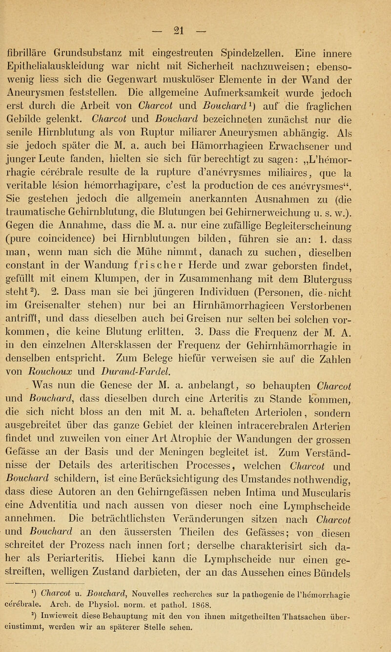 fibrilläre Grundsubstanz mit eingestreuten Spindelzellen. Eine innere Epithelialauskleidung war nicht mit Sicherheit nachzuweisen; ebenso- wenig Hess sich die Gegenwart muskulöser Elemente in der Wand der Aneurysmen feststellen. Die allgemeine Aufmerksamkeit wurde jedoch erst durch die Arbeit von Charcot und Bouchard'^) auf die fraglichen Gebilde gelenkt. Charcot und Bouchard bezeichneten zunächst nur die senile Hirnblutung als von Ruptur miliarer Aneurysmen abhängig. Als sie jedoch später die M. a. auch bei Hämorrhagieen Erwachsener und junger Leute fanden, hielten sie sich für berechtigt zu sagen: „L'hemor- rhagie cerebrale resulte de la rupture d'anevrysmes miliaires, que la veritable lesion hemorrhagipare, c'est la production de ces anevrysmes. Sie gestehen jedoch die allgemein anerkannten Ausnahmen zu (die traumatische Gehirnblutung, die Blutungen bei Gehirnerweichung u. s, w.). Gegen die Annahme, dass die M. a. nur eine zufällige Begleiterscheinung (pure coincidence) bei Hirnblutungen bilden, führen sie an: 1. dass man, wenn man sich die Mühe nimmt, danach zu suchen, dieselben constant in der Wandung frischer Herde und zwar geborsten findet, gefüllt mit einem Klumpen, der in Zusammenhang mit dem Bluterguss steht 2), % Dass man sie bei jüngeren Individuen (Personen, die nicht im Greisenalter stehen) nur bei an Hirnhämorrhagieen Verstorbenen antrifft, und dass dieselben auch bei Greisen nur selten bei solchen vor- kommen, die keine Blutung erlitten. 3. Dass die Frequenz der M. A. in den einzelnen Altersklassen der Frequenz der Gehirnhämorrhagie in denselben entspricht. Zum Belege hiefür verweisen sie auf die Zahlen von Rouchoux und Durand-Fardel. Was nun die Genese der M. a. anbelangt, so behaupten Charcot und Bouchard, dass dieselben durch eine Arteritis zu Stande kommen, die sich nicht bloss an den mit M. a. behafteten Arteriolen, sondern ausgebreitet über das ganze Gebiet der kleinen intracerebralen Arterien findet und zuweilen von einer Art Atrophie der Wandungen der grossen Gefässe an der Basis und der Meningen begleitet ist. Zum Verständ- nisse der Details des arteritischen Processes, welchen Charcot und Bouchard schildern, ist eine Berücksichtigung des Umstandes nothwendig, dass diese Autoren an den Gehirngefässen neben Intima und Muscularis eine Adventitia und nach aussen von dieser noch eine Lymphscheide annehmen. Die beträchtlichsten Veränderungen sitzen nach Charcot und Bouchard an den äussersten Theilen des Gefässes; von diesen schreitet der Prozess nach innen fort; derselbe charakterisirt sich da- her als Periarteritis. Hiebei kann die Lymphscheide nur einen ge- streiften, welligen Zustand darbieten, der an das Aussehen eines Bündels *) Charcot u. Bouchard, Nouvelles rechei-ches sui- la pathogenie de riiemoi-rliagie cerebrale. Arch. de Physiol. norm, et pathol. 1868. ') Inwieweit diese Behauptung mit den von ihnen mitgetheilten Thatsachen über- einstimmt, werden wir an späterer Stelle