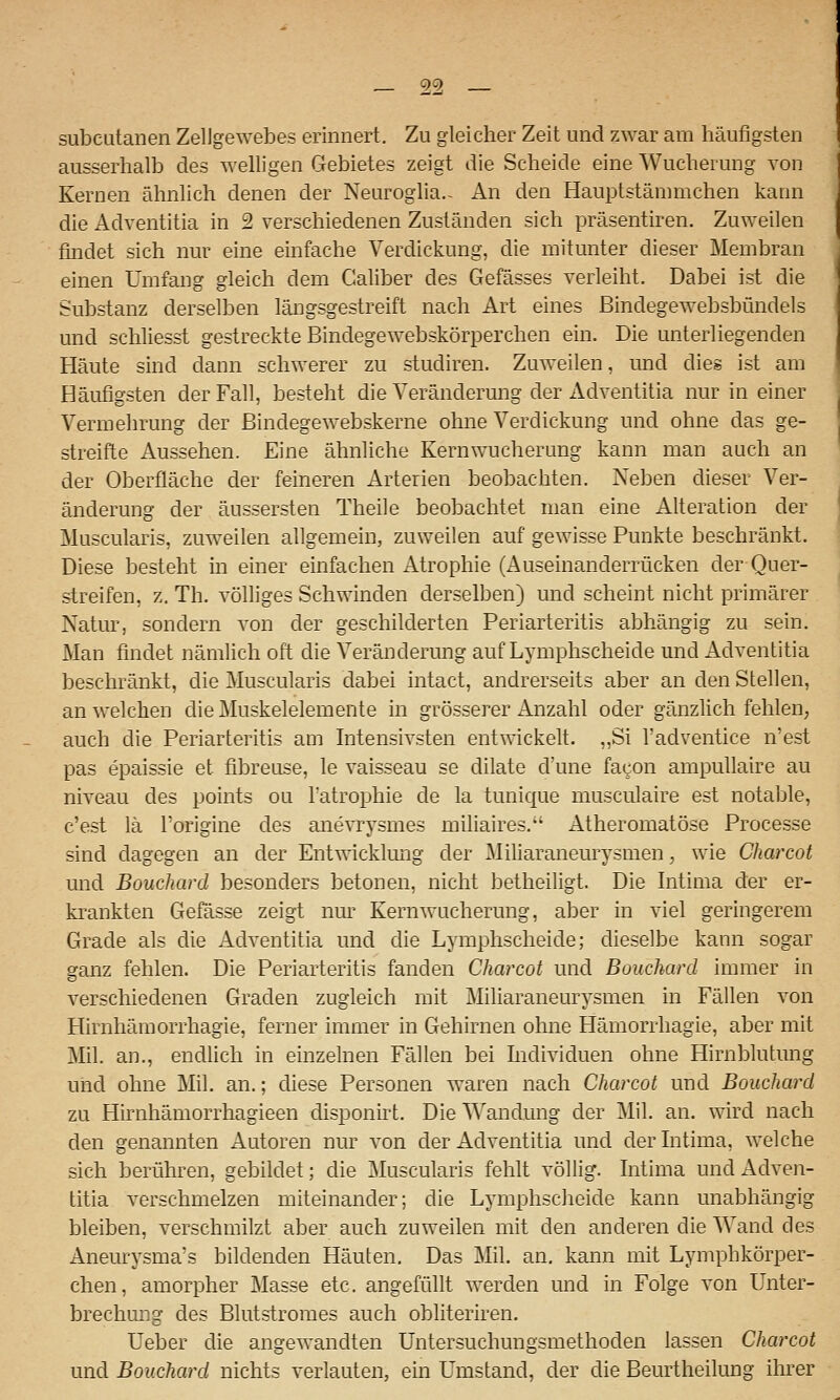 subcutanen Zellgewebes erinnert. Zu gleicher Zeit und zwar am häufigsten ausserhalb des welligen Gebietes zeigt die Scheide eine Wucherung von Kernen ähnlich denen der Neuroglia.- An den Hauptstämmchen kann die Adventitia in 2 verschiedenen Zuständen sich präsentiren. Zuweilen findet sich nur eine einfache Verdickung, die mitunter dieser Membran einen Umfang gleich dem Caliber des Gefässes verleiht. Dabei ist die Substanz derselben längsgestreift nach Art eines Bindegewebsbündels und schliesst gestreckte Bindegewebskörperchen ein. Die unterliegenden Häute sind dann schwerer zu studiren. Zuweilen, und dies ist am Häufigsten der Fall, besteht die Veränderung der Adventitia nur in einer Vermehrung der Bindegewebskerne ohne Verdickung und ohne das ge- streifte Aussehen. Eine ähnliche Kernwucherung kann man auch an der Oberfläche der feineren Arterien beobachten. Neben dieser Ver- änderung der äussersten Theile beobachtet man eine Alteration der Muscularis, zuweilen allgemein, zuweilen auf gewisse Punkte beschränkt. Diese besteht in einer einfachen Atrophie (Auseinanderrücken der Quer- streifen, z. Th. völliges Schwuiden derselben) und scheint nicht primärer Natur, sondern von der geschilderten Periarteritis abhängig zu sein. Man findet nämlich oft die Veränderung auf Lymphscheide und Adventitia beschränkt, die Muscularis dabei intact, andrerseits aber an den Stellen, an welchen die Äluskelelemente in grösserer Anzahl oder gänzlich fehlen, auch die Periarteritis am Intensivsten entwickelt. ,,Si l'adventice n'est pas epaissie et fibreuse, le vaisseau se dilate d'une facon ampullaire au niveau des points ou l'atrophie de la tunique musculaire est notable, c'est lä l'origine des anevrysmes miliaires. Atheromatöse Processe sind dagegen an der Entwicklmig der Miharaneurysmen, wie Charcot und Bouchard besonders betonen, nicht betheiligt. Die Intima der er- krankten Gefässe zeigt nm- Kernwucherung, aber in viel geringerem Grade als die Adventitia und die Lymphscheide; dieselbe kann sogar ganz fehlen. Die Periarteritis fanden Charcot und Bouchard immer in verschiedenen Graden zugleich mit Miliaraneurysmen in Fällen von Hirnhämorrhagie, ferner immer in Gehirnen ohne Hämorrhagie, aber mit Mil. an., endlich in einzelnen Fällen bei Lidividuen ohne Hirnblutung und ohne Mil. an.; diese Personen waren nach Charcot und Bouchard zu Hirnhämorrhagieen disponirt. Die Wandung der Mil. an. wird nach den genannten Autoren nur von der Adventitia und derhitima, welche sich berühren, gebildet; die Muscularis fehlt völlig, hitima und Adven- titia verschmelzen miteinander; die Lymphscheide kann unabhängig bleiben, verschmilzt aber auch zuweilen mit den anderen die Wand des Aneurysma's bildenden Häuten. Das Mil. an. kann mit Lymphkörper- chen, amorpher Masse etc. angefüllt werden und in Folge von Unter- brechung des Blutstromes auch obliteriren. Ueber die angewandten Untersuchungsmethoden lassen Charcot und Bouchard nichts verlauten, ein Umstand, der die Beurtheilung ihrer
