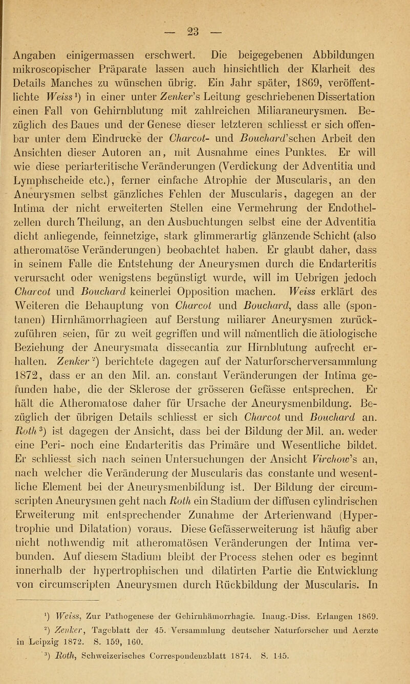 Angaben einigermassen erschwert. Die beigegebenen Abbildungen mikroscopischer Präparate lassen auch hinsichtlich der Klarheit des Details Manches zu wünschen übrig. Ein Jahr später, 1869, veröffent- lichte Weiss^) in einer unter Zen/^er's Leitung geschriebenen Dissertation einen Fall von Gehirnblutung mit zahlreichen Miliaraneurysmen. Be- züglich des Baues und der Genese dieser letzteren schliesst er sich offen- bar unter dem Eindrucke der Charcut- und Bouchard'sehen Arbeit den Ansichten dieser Autoren an, mit Ausnahme eines Punktes. Er will wie diese periarteritische Veränderungen (Verdickung der Adventitia und Lymphscheide etc.), ferner einfache Atrophie der Muscularis, an den Aneurysmen selbst gänzliches Fehlen der Muscularis, dagegen an der Intima der nicht erweiterten Stellen eine Vermehrung der Endothel- zellen durch Theilung, an den Ausbuchtungen selbst eine der Adventitia dicht anliegende, feinnetzige, stark glimmerartig glänzende Schicht (also atheromatöse Veränderungen) beobachtet haben. Er glaubt daher, dass in seinem Falle die Entstehung der Aneurysmen durch die Endarteritis verursacht oder wenigstens begünstigt wurde, will im Uebrigen jedoch Charcot und Bouchard keinerlei Opposition machen. Weiss erklärt des Weiteren die Behauptung von Charcot und Bouchard, dass alle (spon- tanen) Flirnhämorrhagieen auf Berstung miliarer Aneurysmen zurück- zuführen seien, für zu weit gegriffen und will namentlich die ätiologische Beziehung der Aneurysmata dissecantia zur Hirnblutung aufrecht er- halten. Zenker'^) berichtete dagegen auf der Naturforscherversammlung 1872, dass er an den Mil. an. constant Veränderungen der Intima ge- funden habe, die der Sklerose der grösseren Gefässe entsprechen. Er hält die Atheromatöse daher für Ursache der Aneurysmenbildung. Be- züglich der übrigen Details schliesst er sich Charcot und Bouchard an. Roth 2) ist dagegen der Ansicht, dass bei der Bildung der Mil. an. weder eine Peri- noch eine Endarteritis das Primäre und Wesentliche bildet. Er schliesst sich nach seinen Untersuchungen der Ansicht Virchow^s an, nach welcher die Veränderung der Muscularis das constante und wesent- liche Element bei der Aneurysmenbildung ist. Der Bildung der circum- scripten Aneurysmen geht nach Roth ein Stadium der diffusen cylindrischen Erweiterung mit entsprechender Zunahme der Arterienwand (Hyper- trophie und Dilatation) voraus. Diese Gefässerweiterung ist häufig aber nicht nothwendig mit atheromatösen Veränderungen der Intima ver- bunden. Auf diesem Stadium bleibt der Process stehen oder es beginnt innerhalb der hypertrophischen und dilatirten Partie die Entwicklung von circumscripten Aneurysmen durch Bückbildung der Muscularis. In ') Weiss, Zur Pathogenese der Geliirnliämorrliagie. Inaug.-Diss. Erlangen 1869. ^) Zenker, Tageblatt der 45. Versammlung deutscher Naturforscher und Aerzte in Leipzig 1872. S. 159, 160. ^) BotJi, Schweizerisches Correspoudenzblatt 1874. S. 145.