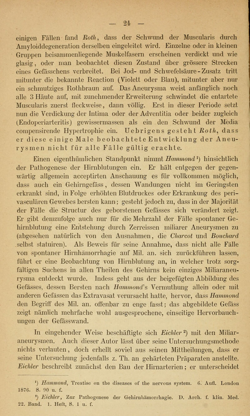 einigen Fällen fand Roth, dass der Schwund der Muscularis durch Amyloiddegeneration derselben eingeleitet wird. Einzelne oder in kleinen Grui^pen beisammenliegende Muskelfasern erscheinen verdickt und wie glasig, oder man beobachtet diesen Zustand über grössere Strecken eines Gefässchens verbreitet. Bei Jod- und Schwefelsäure - Zusatz tritt mitunter die bekannte Reaction (Violett oder Blau), mitunter aber nur ein schmutziges Rothbraun auf. Das Aneurysma weist anfänglich noch alle 3 Häute auf, mit zunehmender Erweiterung schwindet die entartete Muscularis zuerst fleckweise, dann völlig. Erst in dieser Periode setzt nun die Verdickung der Intima oder der Adventitia oder beider zugleich (Endoperiarteritis) gewissermassen als ein . den Schwund der Media compensirende Hypertrophie ein. Uebrigens gesteht Roth, dass er diese einige Male beobachtete Entwicklung der Aneu- rysmen nicht für alle Fälle gültig erachte. Einen eigenthümlichen Standpunkt nimmt Hammond ^) hinsichtlich der Pathogenese der Hirnblutungen ein. Er hält entgegen der gegen- wärtig allgemein acceptirten Anschauung es für vollkommen möglich, dass auch ein Gehirngefäss, dessen Wandungen nicht im Geringsten erkrankt sind, m Folge erhöhten Blutdruckes oder Erkrankung des peri- vasculären Gewebes bersten kann; gesteht jedoch zu, dass in der Majorität der Fälle die Structur des geborstenen Gefässes sich verändert zeigt. Er gibt demzufolge auch nur für die Mehrzahl der Fälle spontaner Ge- hirnblutung eine Entstehung durch Zerreissen miliarer Aneurysmen zu (abgesehen natürlich von den Ausnahmen, die Charcot und Bouchard .selbst statuiren). Als Beweis für seine Annahme, dass nicht alle Fälle von spontaner Hirnhämorrhagie auf Mil. an. sich zurückführen lassen, führt er eine Beobachtung von Hirnblutung an, in welcher trotz sorg- fältigen Suchens in allen Theilen des Gehirns kein einziges Miliaraneu- rysma entdeckt wurde. Indess geht aus der beigefügten Abbildung des Gefässes, dessen Bersten nach Hamvwnd's Vermuthung allein oder mit anderen Gefässen das Extravasat verursacht hatte, hervor, dsiss Hammond den Begriff des Mil. an. offenbar zu enge fasst; das abgebildete Gefäss zeigt nämlich mehrfache wohl ausgesiDrochene, einseitige Hervorbauch- ungen der Gefässwand. hl eingehender AVeise beschäftigte sich Eichler ^) mit den Miliar- aneurysmen. Auch dieser Autor lässt über seine Untersuchungsmethode nichts verlauten, doch erhellt soviel aus seinen Mittheilungen, dass er seine Untersuchung jedenfalls z. Th. an gehärteten Präparaten anstellte. Eichler beschreibt zunächst den Bau der Hirnarterien: er unterscheidet *) Hammond, Treatise on the diseases of tlie uervous System. 6. Aufl. London 1876. S. 90 u. f. ') Eichler, Zur Pathogenese der Geliirnkämorrhagie. D. Avch. f. klin. Med. 22. Band. 1. Heft, S. 1 u. f.