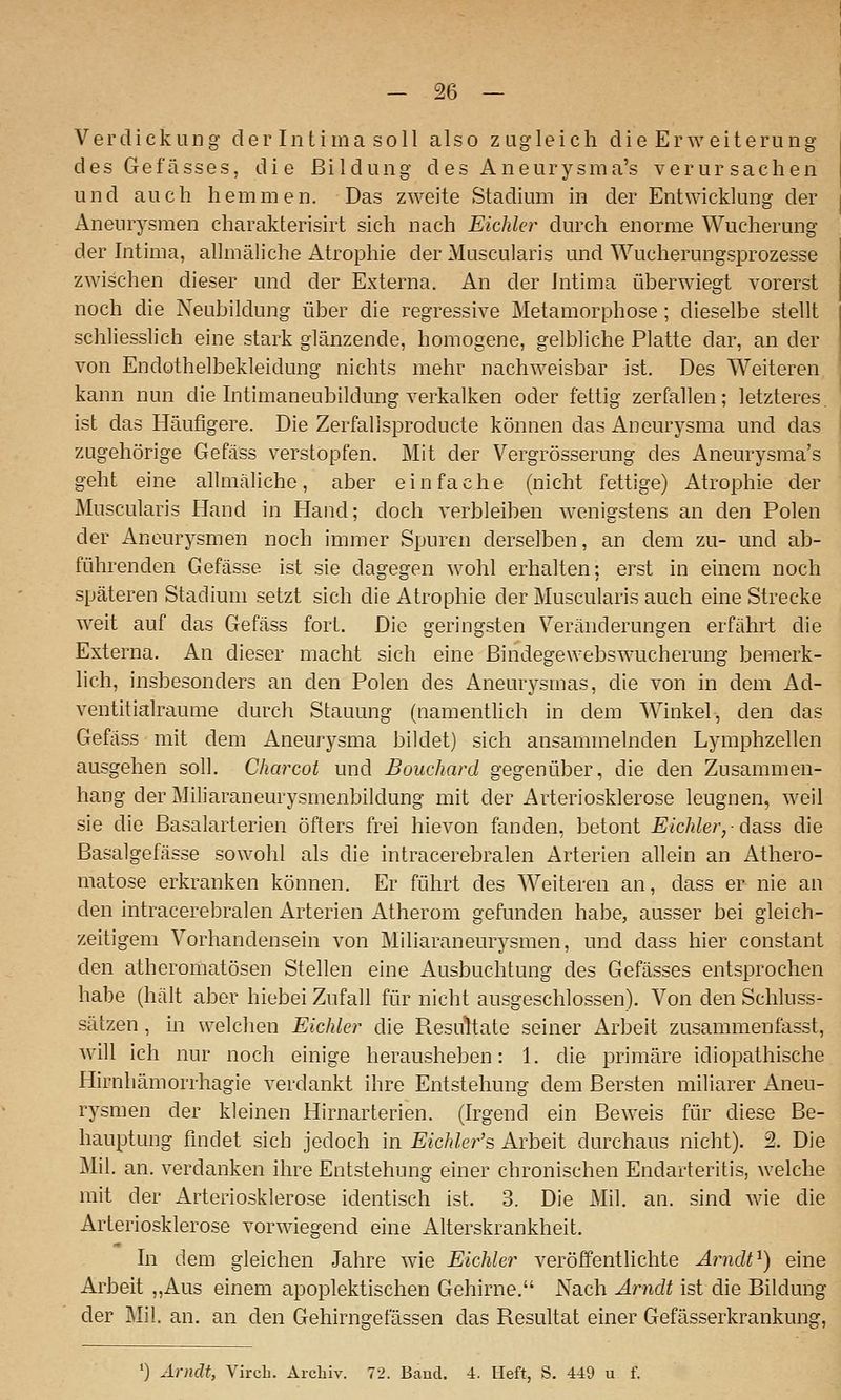 Verdickung der Intima soll also zugleich die Erweiterung des Gefässes, die Bildung des Aneurysma's verursachen und auch hemmen. Das zweite Stadium in der Entwicklung der Aneurysmen charakterisirt sich nach Eichler durch enorme Wucherung der hitima, allmäliche Atrophie der Muscularis und Wucherungsprozesse zwischen dieser und der Externa. An der Intima überwiegt vorerst noch die Neubildung über die regressive Metamorphose; dieselbe stellt schliesslich eine stark glänzende, homogene, gelbliche Platte dar, an der von Endothelbekleidung nichts mehr nachweisbar ist. Des Weiteren, kann nun die Intimaneubildmig verkalken oder fettig zerfallen; letzteres, ist das Häufigere. Die Zerfallsproducte können das Aneurysma und das zugehörige Gefäss verstopfen. Mit der Vergrösserung des Aneurysma's geht eine alhiiäliche, aber einfache (nicht fettige) Atrophie der Muscularis Hand in Hand; doch verbleiben wenigstens an den Polen der Aneurysmen noch immer Spuren derselben, an dem zu- und ab- führenden Gefässe ist sie dagegen wohl erhalten: erst in einem noch späteren Stadium setzt sich die Atrophie der Muscularis auch eine Strecke weit auf das Gefäss fort. Die geringsten Veränderungen erfährt die Externa. An dieser macht sich eine ßindegewebswucherung bemerk- lich, insbesonders an den Polen des Aneurysmas, die von in dem Ad- ventitialraume durch Stauung (namentlich in dem Winkel, den das Gefciss mit dem Aneurysma bildet) sich ansammelnden Lymphzellen ausgehen soll. Charcot und Bouchard gegenüber, die den Zusammen- hang der Miliaraneurysmenbildung mit der Arteriosklerose leugnen, weil sie die Basalarterien öfters frei hievon fanden, betont Eichler,-da.ss die Basalgefässe sowohl als die intracerebralen Arterien allein an Athero- matose erkranken können. Er führt des Weiteren an, dass er nie an den intracerebralen Arterien Atherom gefunden habe, ausser bei gleich- zeitigem Vorhandensein von Miliaraneurysmen, und dass hier constant den atheromatösen Stellen eine Ausbuchtung des Gefässes entsprochen habe (hält aber hiebei Zufall für nicht ausgeschlossen). Von den Schluss- sätzen , in welchen Eichler die Resultate seiner Arbeit zusammenfasst, will ich nur noch einige herausheben: 1. die primäre idiopathische Hirnliämorrhagie verdankt ihre Entstehung dem Bersten miliarer Aneu- rysmen der kleinen Hirnarterien. (Irgend ein Beweis für diese Be- hauptung findet sich jedoch in Eichler's Arbeit durchaus nicht). 2. Die Mil. an. verdanken ihre Entstehung einer chronischen Endarteritis, welche mit der Arteriosklerose identisch ist. 3. Die Mil. an. sind wie die Arteriosklerose vorwiegend eine Alterskrankheit. hl dem gleichen Jahre wie Eichler veröffentlichte Arndt^) eine Arbeit „Aus einem apoplektischen Gehirne. Nach Arndt ist die Bildung der Mil. an. an den Gehirngefässen das Resultat einer Gefässerkrankung, 0 xirnclt, Vircb. Archiv. 72. Baucl. i. Heft, S. 449 u f.