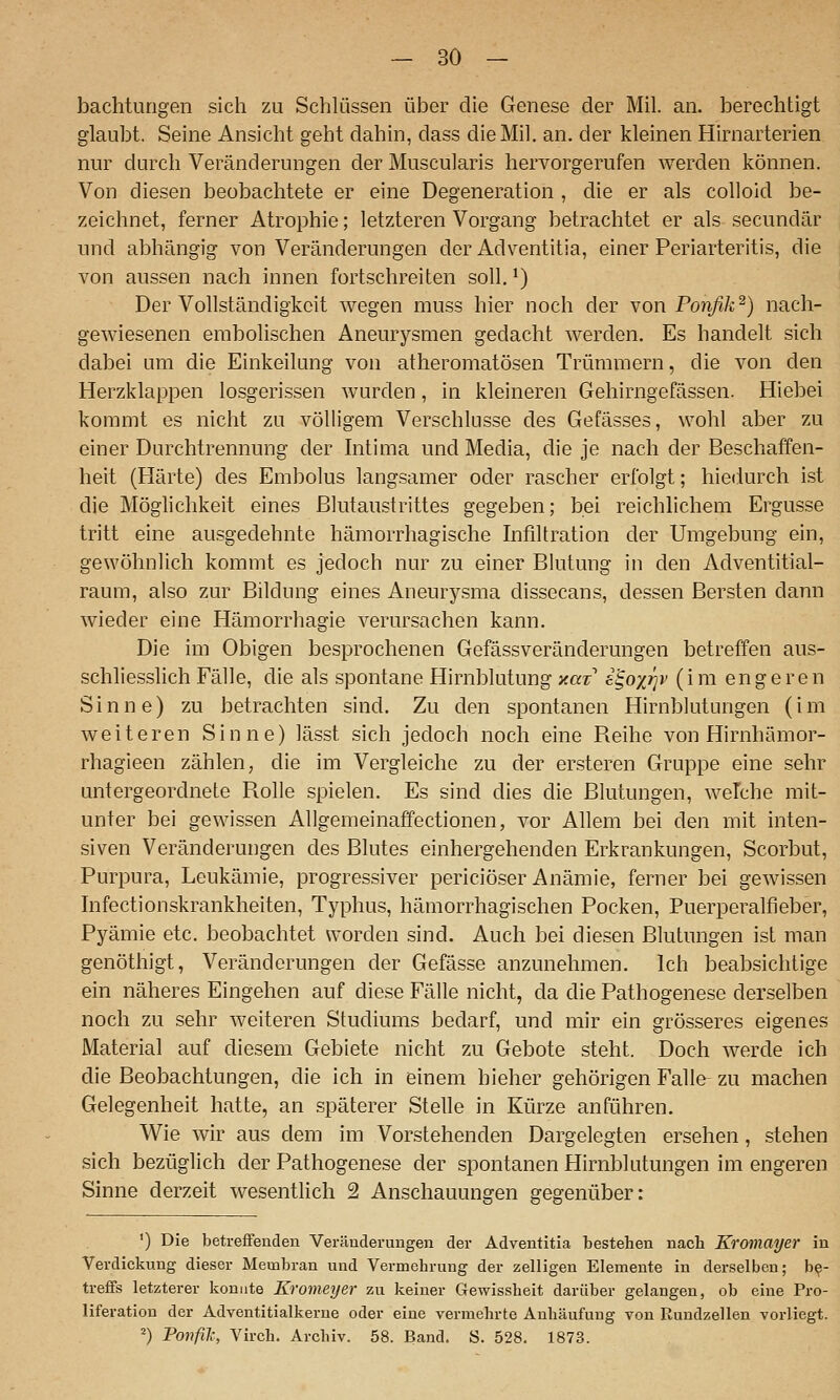bachturigen sich zu Schlüssen über die Genese der Mil. an. berechtigt glaubt. Seine Ansicht geht dahin, dass die Mil. an. der kleinen Hirnarterien nur durch Veränderungen der Muscularis hervorgerufen werden können. Von diesen beobachtete er eine Degeneration , die er als colloid be- zeichnet, ferner Atrophie; letzteren Vorgang betrachtet er als secundär und abhängig von Veränderungen der Adventitia, einer Periarteritis, die von aussen nach innen fortschreiten soll. ^) Der Vollständigkeit wegen muss hier noch der mon Ponfik'^) nach- gewiesenen embolischen Aneurysmen gedacht werden. Es handelt sich dabei um die Einkeilung von atheromatösen Trümmern, die von den Herzklappen losgerissen wurden, in kleineren Gehirngefässen. Hiebei kommt es nicht zu völligem Verschlusse des Gefässes, wohl aber zu einer Durchtrennung der hitima und Media, die je nach der Beschaffen- heit (Härte) des Embolus langsamer oder rascher erfolgt; hiedurch ist die Möglichkeit eines ßlutaustrittes gegeben; bei reichlichem Ergüsse tritt eine ausgedehnte hämorrhagische Infiltration der Umgebung ein, gewöhnlich kommt es jedoch nur zu einer Blutung in den Adventitial- raum, also zur Bildung eines Aneurysma dissecans, dessen Bersten dann wieder eine Hämorrhagie verursachen kann. Die im Obigen besprochenen Gefässveränderungen betreffen aus- schliesslich Fälle, die als spontane Hirnblutung y.az i^oy/jv (im engeren Sinne) zu betrachten sind. Zu den spontanen Hirnblutungen (im weiteren Sinne) lässt sich jedoch noch eine Reihe von Hirnhämor- rhagieen zählen, die im Vergleiche zu der ersteren Gruppe eine sehr untergeordnete Rolle spielen. Es sind dies die Blutungen, welche mit- unter bei gewissen AUgemeinaffectionen, vor Allem bei den mit inten- siven Veränderungen des Blutes einhergehenden Erkrankungen, Scorbut, Purpura, Leukämie, progressiver periciöser Anämie, ferner bei gewissen hifectionskrankheiten, Typhus, hämorrhagischen Pocken, Puerperalfieber, Pyämie etc. beobachtet worden sind. Auch bei diesen Blutungen ist man genöthigt, Veränderungen der Gefässe anzunehmen. Ich beabsichtige ein näheres Eingehen auf diese Fälle nicht, da die Pathogenese derselben noch zu sehr weiteren Studiums bedarf, und mir ein grösseres eigenes Material auf diesem Gebiete nicht zu Gebote steht. Doch werde ich die Beobachtungen, die ich in einem hieher gehörigen Falle- zu machen Gelegenheit hatte, an späterer Stelle in Kürze anführen. Wie wir aus dem im Vorstehenden Dargelegten ersehen, stehen sich bezüglich der Pathogenese der spontanen Hirnblutungen im engeren Sinne derzeit wesentlich 2 Anschauungen gegenüber; ') Die betreffenden Veränderungen der Adventitia bestehen nach Kromayer in Verdickung dieser Membran und Vermehrung der zelligen Elemente in derselben; be- treffs letzterer konnte Kromeyer zu keiner Gewissheit darüber gelangen, ob eine Pro- liferation der Adventitialkerne oder eine vermehrte Anhäufung von Rundzellen voi-liegt. ^) Ponfil', Virch. Archiv. 58. Band. S. 528. 1873.