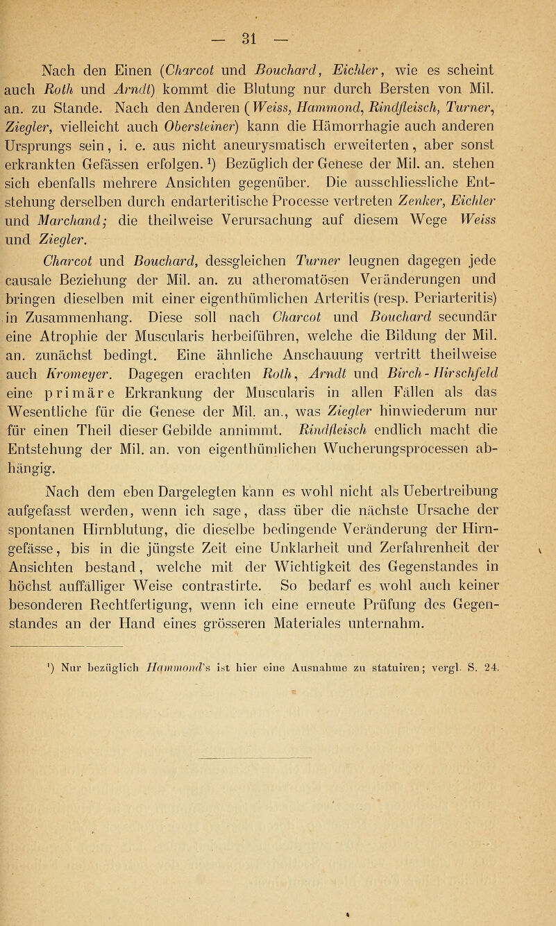 Nach den Einen {Charcot und Bouchard, Eichler, wie es scheint auch Roth und Arndt) kommt die Blutung nur durch Bersten von Mil. an. zu Stande. Nach den Anderen ( Weiss, Hammond^ Rindfleisch, Turner^ Ziegler, vielleicht auch Ohersleiner) kann die Hämorrhagie auch anderen Ursprungs sein, i. e. aus nicht aneurysmatisch erweiterten, aber sonst erkrankten Gefässen erfolgen. ^) Bezüglich der Genese der Mil. an. stehen sich ebenfalls mehrere Ansichten gegenüber. Die ausschhessliche Ent- stehung derselben durch endarteritlsche Processe vertreten Zenker, Eichler und Marchand; die theilweise Verursachung auf diesem Wege Weiss und Ziegler. Charcot und Bouchard, dessgleichen Turner leugnen dagegen jede causale Beziehung der Mil. an. zu atheromatösen Veränderungen und bringen dieselben mit einer eigenthümlichen Arteritis (resp. Periarteritis) in Zusammenhang. Diese soll nach Charcot und Bouchard secundär eine Atrophie der Muscularis herbeiführen, welche die Bildung der Mil. an. zunächst bedingt. Eine ähnliche Anschauung vertritt theilweise auch Kromeyer. Dagegen erachten Roth, Arndt und Birch - Hirschfeld eine primäre Erkrankung der Muscularis in allen Fällen als das Wesentliche für die Genese der Mil, an., was Ziegler hinwiederum nur für einen Theil dieser Gebilde annimmt, Rindfleisch endlich macht die Entstehung der Mil. an. von eigenthümlichen Wucherungsprocessen ab- hängig. Nach dem eben Dargelegten kann es wohl nicht als Uebertreibung aufgefasst werden, wenn ich sage, dass über die nächste Ursache der spontanen Hirnblutung, die dieselbe bedingende Veränderung der Hirn- gefässe, bis in die jüngste Zeit eine Unklarheit und Zerfahrenheit der Ansichten bestand, welche mit der Wichtigkeit des Gegenstandes in höchst auffälliger Weise contrastirte. So bedarf es wohl auch keiner besonderen Rechtfertigung, wenn ich eine erneute Prüfung des Gegen- standes an der Hand eines grösseren Materiales unternahm. ') Nur bezüglich HammoufVs ist hier eiue Ausnahme zu statuiren; vergl. S. 24.