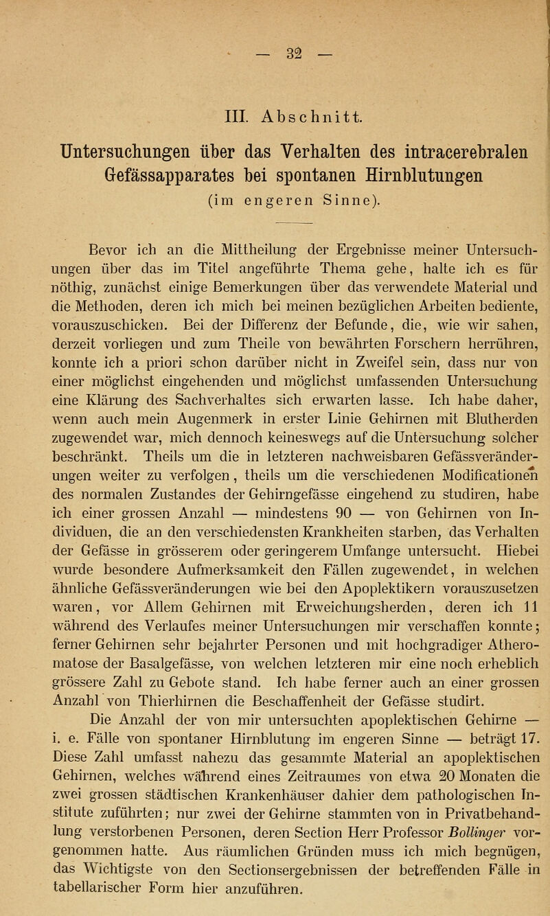 III. Abschnitt. Untersuchungen über das Verhalten des intracerebralen Gefässapparates bei spontanen Hirnblutungen (im engeren Sinne). Bevor ich an die Mittheilung der Ergebnisse meiner Untersuch- ungen über das im Titel angeführte Thema gehe, halte ich es für nöthig, zunächst einige Bemerkungen über das verwendete Material und die Methoden, deren ich mich bei meinen bezüglichen Arbeiten bediente, vorauszuschicken. Bei der Differenz der Befunde, die, wie wir sahen, derzeit vorliegen und zum Theile von bewährten Forschern herrühren, konnte ich a priori schon darüber nicht in Zweifel sein, dass nur von einer möglichst eingehenden und möglichst umfassenden Untersuchung eine Klärung des Sachverhaltes sich erwarten lasse. Ich habe daher, wenn auch mein Augenmerk in erster Linie Gehirnen mit Blutherden zugewendet war, mich dennoch keineswegs auf die Untersuchung solcher beschränkt. Theils um die in letzteren nachweisbaren Gefässveränder- ungen weiter zu verfolgen, theils um die verschiedenen Modificationen des normalen Zustandes der Gehirngefässe eingehend zu studiren, habe ich einer grossen Anzahl — mindestens 90 — von Gehirnen von In- dividuen, die an den verschiedensten Krankheiten starben, das Verhalten der Gefässe in grösserem oder geringerem Umfange untersucht. Hiebei wurde besondere Aufmerksamkeit den Fällen zugewendet, in welchen ähnliche Gefässveränderungen wie bei den Apoplektikern vorauszusetzen waren, vor Allem Gehirnen mit Erweichungsherden, deren ich 11 während des Verlaufes meiner Untersuchungen mir verschaffen konnte; ferner Gehirnen sehr bejahrter Personen und mit hochgradiger Athero- matose der Basalgefässe, von welchen letzteren mir eine noch erhebUch grössere Zahl zu Gebote stand. Ich habe ferner auch an einer grossen Anzablvon Thierhirnen die Beschaffenheit der Gefässe studirt. Die Anzahl der von mir untersuchten apoplektischen Gehirne — i. e. Fälle von spontaner Hirnblutung im engeren Sinne — beträgt 17. Diese Zahl umfasst nahezu das gesammte Material an apoplektischen Gehirnen, welches wahrend eines Zeitraumes von etwa 20 Monaten die zwei grossen städtischen Krankenhäuser dahier dem pathologischen In- stitute zuführten; nur zwei der Gehirne stammten von in Privatbehand- lung verstorbenen Personen, deren Section Herr Professor Bollinger vor- genommen hatte. Aus räumlichen Gründen muss ich mich begnügen, das Wichtigste von den Sectionsergebnissen der betreffenden Fälle in tabellarischer Form hier anzuführen.