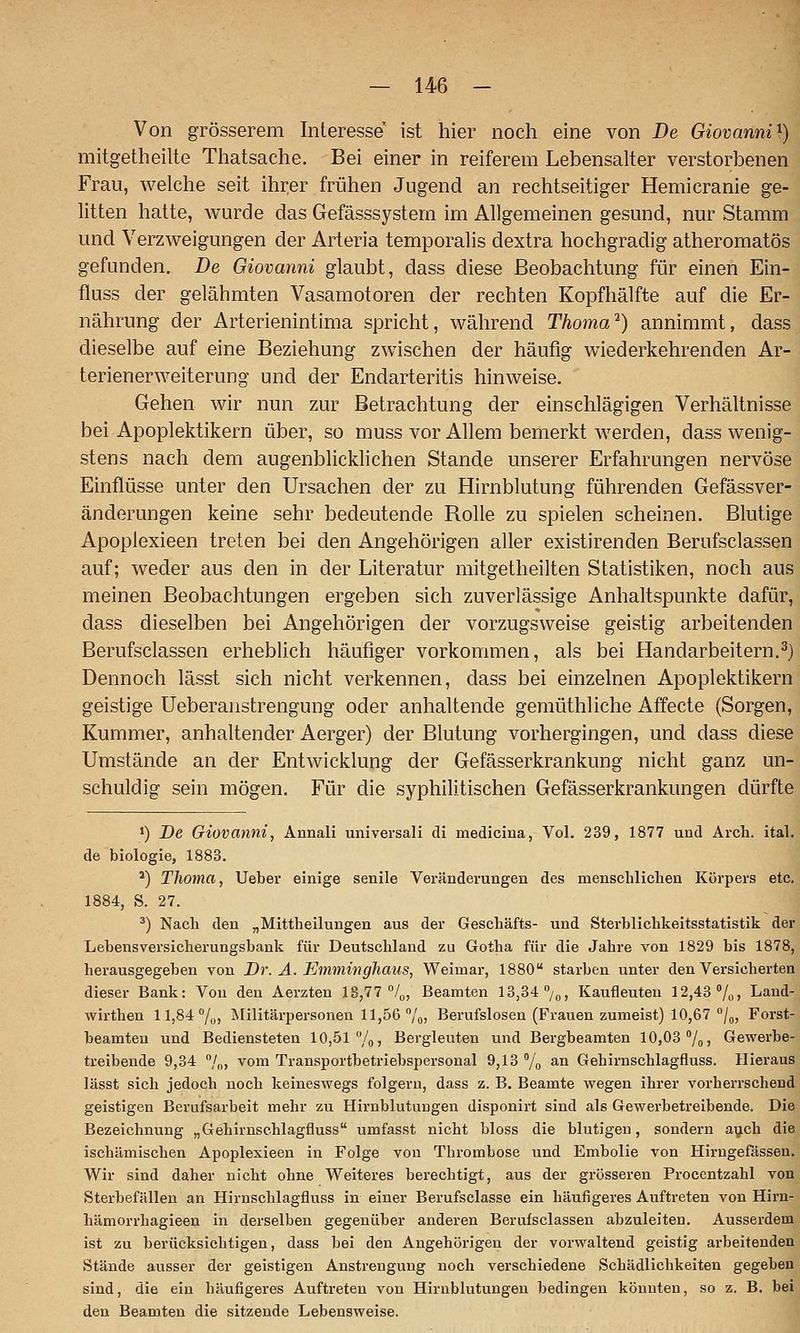Von grösserem Interesse ist hier noch eine von De Giovanni^) mitgetheilte Thatsache. Bei einer in reiferem Lebensalter verstorbenen Frau, welche seit ihrer frühen Jugend an rechtseitiger Hemicranie ge- litten hatte, wurde das Gefässsystem im Allgemeinen gesund, nur Stamm und Verzweigungen der Arteria temporalis dextra hochgradig atheromatös gefunden. De Giovanni glaubt, dass diese Beobachtung für einen Ein- fluss der gelähmten Vasamotoren der rechten Kopfhälfte auf die Er- nährung der Arterienintima spricht, während Thoma^) annimmt, dass dieselbe auf eine Beziehung zwischen der häufig wiederkehrenden Ar- terienerweiterung und der Endarteritis hinweise. Gehen wir nun zur Betrachtung der einschlägigen Verhältnisse bei Apoplektikern über, so muss vor Allem bemerkt werden, dass wenig- stens nach dem augenblicklichen Stande unserer Erfahrungen nervöse Einflüsse unter den Ursachen der zu Hirnblutung führenden Gefässver- änderungen keine sehr bedeutende Rolle zu spielen scheinen. Blutige Apoplexieen treten bei den Angehörigen aller existirenden Berufsclassen auf; weder aus den in der Literatur mitgetheilten Statistiken, noch aus meinen Beobachtungen ergeben sich zuverlässige Anhaltspunkte dafür, dass dieselben bei Angehörigen der vorzugsweise geistig arbeitenden Berufsclassen erheblich häufiger vorkommen, als bei Handarbeitern.^) Dennoch lässt sich nicht verkennen, dass bei einzelnen Apoplektikern geistige Ueberaiistrengung oder anhaltende gemüthliche Affecte (Sorgen, Kummer, anhaltender Aerger) der Blutung vorhergingen, und dass diese Umstände an der Entwicklung der Gefässerkrankung nicht ganz un- schuldig sein mögen. Für die syphilitischen Gefässerkrankungen dürfte 1) De Giovanni, Annali universali di medicina, Vol. 239, 1877 und Arch. ital. de biologie, 1883. *) Thoma, Ueber einige senile Veränderungen des menschliclien Körpers etc. 1884, S. 27. ^) Nach den „Mittheilungen aus der Geschäfts- und Sterblichkeitsstatistik der Lebensversicherungsbank für Deutschland zu Gotha für die Jahre von 1829 bis 1878, herausgegeben von Dr. A. Emminghaus, Weimar, 1880 starben unter den Versicherten dieser Bank: Von den Aerzten 18,77 °/o, Beamten 13,34 »/„, Kaufleuten 12,43 7„, Land- wirthen 11,84 7o) IMilitärpersonen 11,56 7o> Berufslosen (Frauen zumeist) 10,67 /„, Forst- beamteu und Bediensteten 10,51 7oj Bergleuten und Bergbeamten 10,03 7o) Gewerbe- treibende 9,34 7o> ^om Transportbetriebspersonal 9,13 7o ^.n Gehirnschlagfluss. Hieraus lässt sich jedoch noch keineswegs folgern, dass z. B. Beamte wegen ihrer vorherrschend geistigen Berufsarbeit mehr zu Hirnblutungen disponiii; sind als Gewerbetreibende. Die Bezeichnung „Gehirnschlagfluss umfasst nicht bloss die blutigen, sondern aijch die ischämischen Apoplexieen in Folge von Thrombose und Embolie von Hirngefässen. Wir sind daher nicht ohne Weiteres berechtigt, aus der grösseren Procentzahl von Sterbefällen an Hirnschlagfluss in einer Berufsclasse ein häufigeres Auftreten von Hirn- hämorrhagieen in derselben gegenüber anderen Berufsclassen abzuleiten. Ausserdem ist zu berücksichtigen, dass bei den Angehörigen der vorwaltend geistig arbeitenden Stände ausser der geistigen Anstrengung noch verschiedene Schädlichkeiten gegeben sind, die ein häufigeres Auftreten von Hirnblutungen bedingen könnten, so z. B. bei den Beamten die sitzende Lebensweise.
